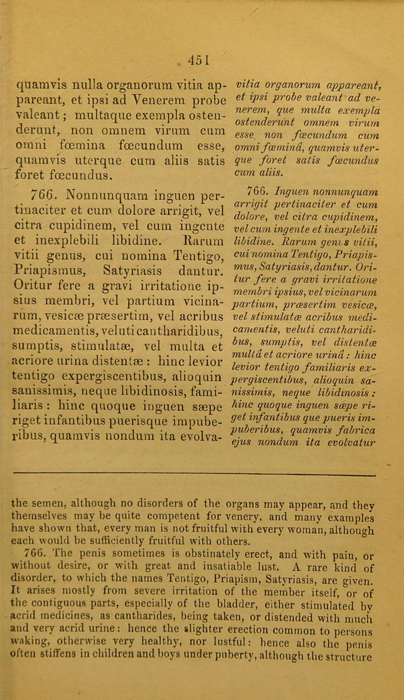 quamvis nulla organomm vitia ap- pareant, et ipsi ad Venerem probe valeant; niultaque exempla osten- deruut, non omnera vimm cum Omni foemina foecundum esse, quamvis uterque cum aliis satis foret fcEcundus. vitia organorum appareant, et ipsi probe valeant ad ve- nerem, que multa exempla ostenderunt omnem virum esse non foecundum cum Omni foemind, quamvis uter- que foret satis foecundus cum aliis. 766. Nonnunquam inguen per- tinaciter et cum dolore arrigit, vel citra cupidinem, vel cum ingcnte et inexplebili libidine. Rarum vitii genus, cui nomina Tentigo, Priapisraus, Satyriasis dantiir. Oi'itur fere a gravi irritatioiie ip- sius merabri, vel partium vicina- rum, vesicae praesertim, vel acribus medicameutis, veluticautliaridibus, sumptis, stimulatae, vel multa et acriore urina distentae : bine levior tentigo expergiscentibus, alioquin sanissimis, neque libidinosis, fami- liaris : bine quoque inguen saepe rigetinfantibus puerisque impube- I’ibus, quamvis nondum ita evolva- 766. Inguen nonnunquam arrigit pertinaciter et cum dolore, vel citra cupidinem, vel cum ingente et inexplebili libidine. Rarum gents vilii, cui nomina Tentigo, Priapis- mus. Satyriasis,dantur. Ori- tur fere a gravi irritatione membri ipsius, vel vicinarum partium, preesertim vesicce, vel stimulates acribus medi- camentis, veluti cantliaridi- bus, sumptis, vel distentce multa et acriore urind; hinc levior tentigo familiaris ex- pergiscentibus, alioquin sa- nissimis, neque libidinosis: hinc quoque inguen scope ri- get irfantibus que pueris im- puberibus, quamvis fabrica ejus nondum ita evolvatur the semen, although no disorders of the organs may appear, and they themselves may be quite competent for venery, and many examples have shown that, every man is not fruitful with every woman, although each would he sufficiently fruitful with others. 766. The penis sometimes is obstinately erect, and with pain, or without desire, or with great and insatiable lust. A rare kind of disorder, to which the names Tentigo, Priapism, Satyriasis, are given. It arises mostly from severe irritation of the member itself, or of the contiguous parts, especially of the bladder, either stimulated bv acrid medicines, as cantharides, being taken, or distended with much and very acrid urine: hence the slighter erection common to persons waking, otherwise very healthy, nor lustful: hence also the penis often stiffens in children and boys under puberty, although the structure