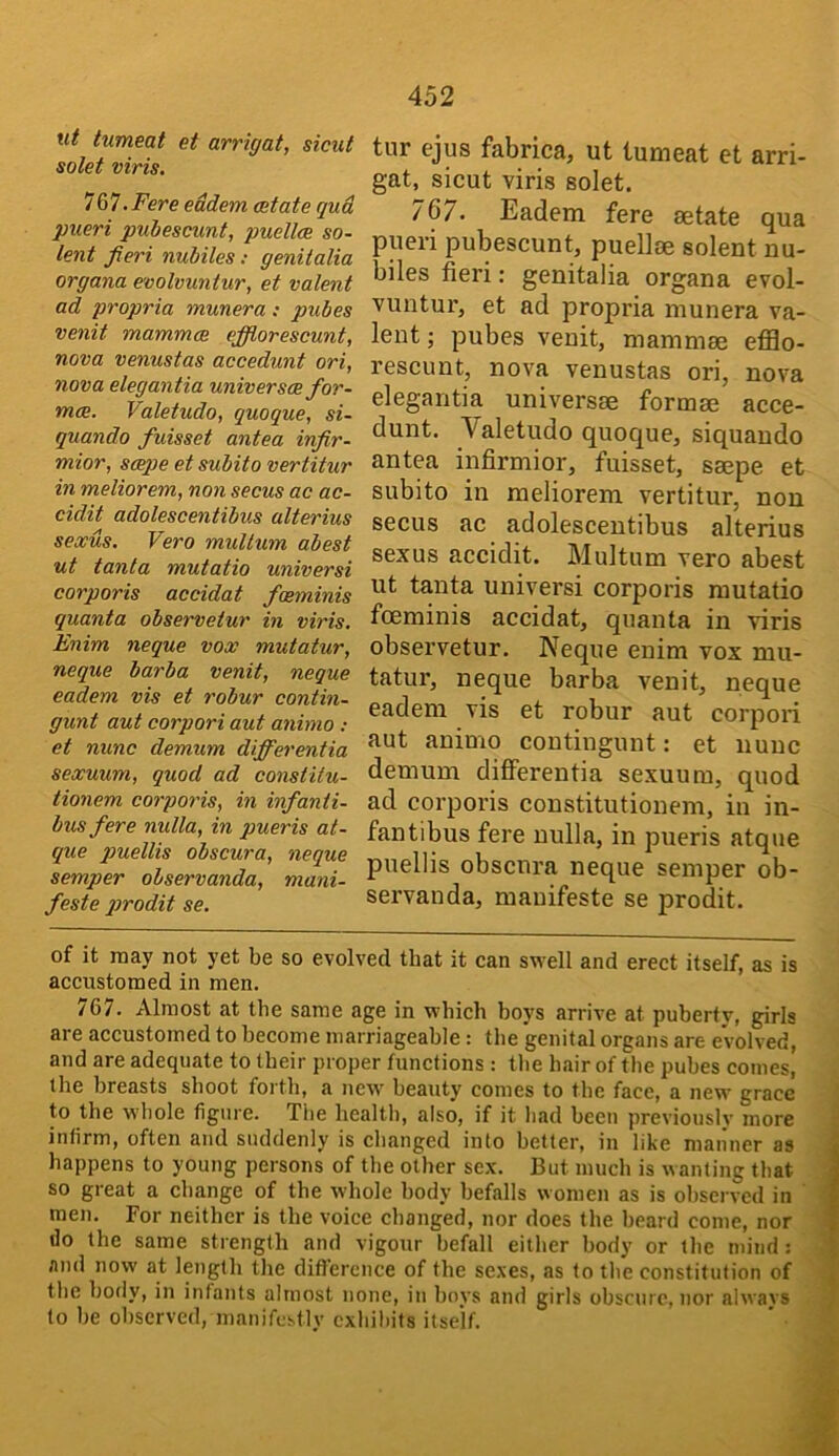 ut tumeat et arrigat, sicut solet viris, 767. Fere eddem cetate qud pueri pubescunt, puellce so- lent fieri nubiles; genitalia organa evolvuntur, et valent ad propria munera : pubes venit mammce ejflorescunt, nova venustas accedunt ori, nova elegantia universes for- mae. Valetudo, quoque, si- quando fuisset antea infir- mior, seepe et subito vertitur in meliorem, non secus ac ac- cidit adolescentibus alterius sexus. Vero mullum abest ut tanta mutatio universi corporis accidat fosminis quanta observetur in viris. Enim neque vox mutatur, neque barba venit, neque eadem vis et robur contin- gunt aut corpori aut animo : et nunc demum differentia sexuum, quod ad constitu- tionem corporis, in infanti- bus fere nulla, in pueris at- que puellis obscura, neque semper observanda, mani- feste pirodit se. tur ejus fabrica, ut tumeat et arri- gat, sicut viris solet. /67. Eadem fere eetate qua pueri pubescunt, puellse solent nu- biles fieri: genitalia organa evol- vuntur, et ad propria munera va- lent ; pubes venit, mammae efilo- rescunt, nova venustas ori, nova elegantia universae formae acce- dunt. Valetudo quoque, siquaudo antea infirmior, fuisset, saepe et subito in meliorem vertitur, non secus ac adolescentibus alterius sexus accidit. Multum vero abest ut tanta universi corporis mutatio foeminis accidat, quanta in viris observetur. Neque enim vox mu- tatur, neque barba venit, neque eadem vis et robur aut corpori aut animo coutingunt: et nunc demum differentia sexuum, quod ad corporis constitutionem, in in- fantibus fere nulla, in pueris atque puellis obscura neque semper ob- servanda, mauifeste se prodit. of it may not yet be so evolved that it can swell and erect itself, as is accustomed in men. 767. Almost at the same age in which boys arrive at puberty, girls are accustomed to become marriageable: the genital organs are evolved, and are adequate to their proper functions : the hair of the pubes comes, the breasts shoot foi’th, a new beauty comes to the face, a new grace to the whole figure. The healtl), also, if it had been previously more infirm, often and suddenly is changed into better, in like manner as happens to young persons of the other sex. But much is wanting that so great a change of the whole body befalls women as is observed in men. For neither is the voice changed, nor does the beard come, nor do the same strength and vigour befall either body or the mind: and now at length the difference of the sexes, as to the constitution of the body, in infants almost none, in boys and girls obscure, nor alwavs to be observed, manifestly exhibits itself.