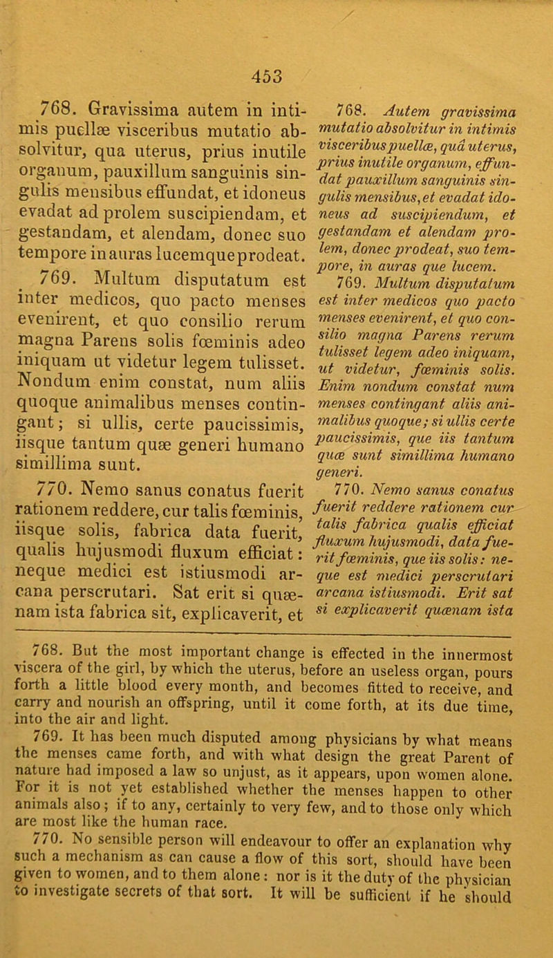 768. Gravissima autem in inti- mis puellae visceribus mutatio ab- solvitur, qua uterus, prius inutile orgauura, pauxillum sanguinis sin- gulis mensibus effundat, et idoneus evadat ad prolem suscipiendam, et gestandam, et alendam, donee suo tempore in auras lucemqueprodeat. 769. Multum disputatum est inter medicos, quo pacto menses evenirent, et quo consilio rerum magna Parens solis foeminis adeo iniquam ut videtur legem tulisset. Nondum enim constat, num aliis quoque aninialibus menses contin- gaut; si ullis, certe paucissimis, iisque tantum quae generi humano simillima sunt. 770. Nemo sanus conatus fuerit rationem reddere, cur talis foeminis, iisque solis, fabrica data fuerit, qualis bujusmodi fiuxum efficiat; neque medici est istiusmodi ar- cana perscrutari. Sat erit si quse- nam ista fabrica sit, expiicaverit, et 768. Autem gravissima mutatio absolvitur in intimis visceribuspuellce, qua uterus, prius inutile organum, effun- dat pauxillum sanguinis sin- gulis mensibus,et evadat ido- neus ad suscipiendum, et gestandam et alendam pro- lem, donee prodeat, suo tem- pore, in auras que lucem. 769. Multum disputatum est inter medicos quo pacto menses evenirent, et quo con- silio magna Parens rerum tulisset legem adeo iniquam, ut videtur, foeminis solis. Enim nondum constat num menses contingant aliis ani- rnalibus quoque; si ullis certe paucissimis, que Us tantum quae sunt simillima humano generi. 770. Nemo sanus conatus fuerit reddere rationem cur talis fabrica qualis efficiat fiuxum hujusmodi, data fue- rit foeminis, que Us solis; ne- que est medici perscrutari arcana istiusmodi. Erit sat si expiicaverit quaenam ista /68. But the most important change is effected in the innermost viscera of the girl, by which the uterus, before an useless organ, pours forth a little blood every month, and becomes fitted to receive, and carry and nourish an offspring, until it come forth, at its due time, into the air and light. 769. It has been much disputed among physicians by what means the menses came forth, and with what design the great Parent of nature had imposed a law so unjust, as it appears, upon women alone. For it is not yet established whether the menses happen to other animals also ; if to any, certainly to very few, and to those only which are most like the human race. 770. No sensible person will endeavour to offer an explanation why such a mechanism as can cause a flow of this sort, should have been given to women, and to them alone; nor is it the duty of the phvsician to investigate secrets of that sort. It will be sufficient if he should
