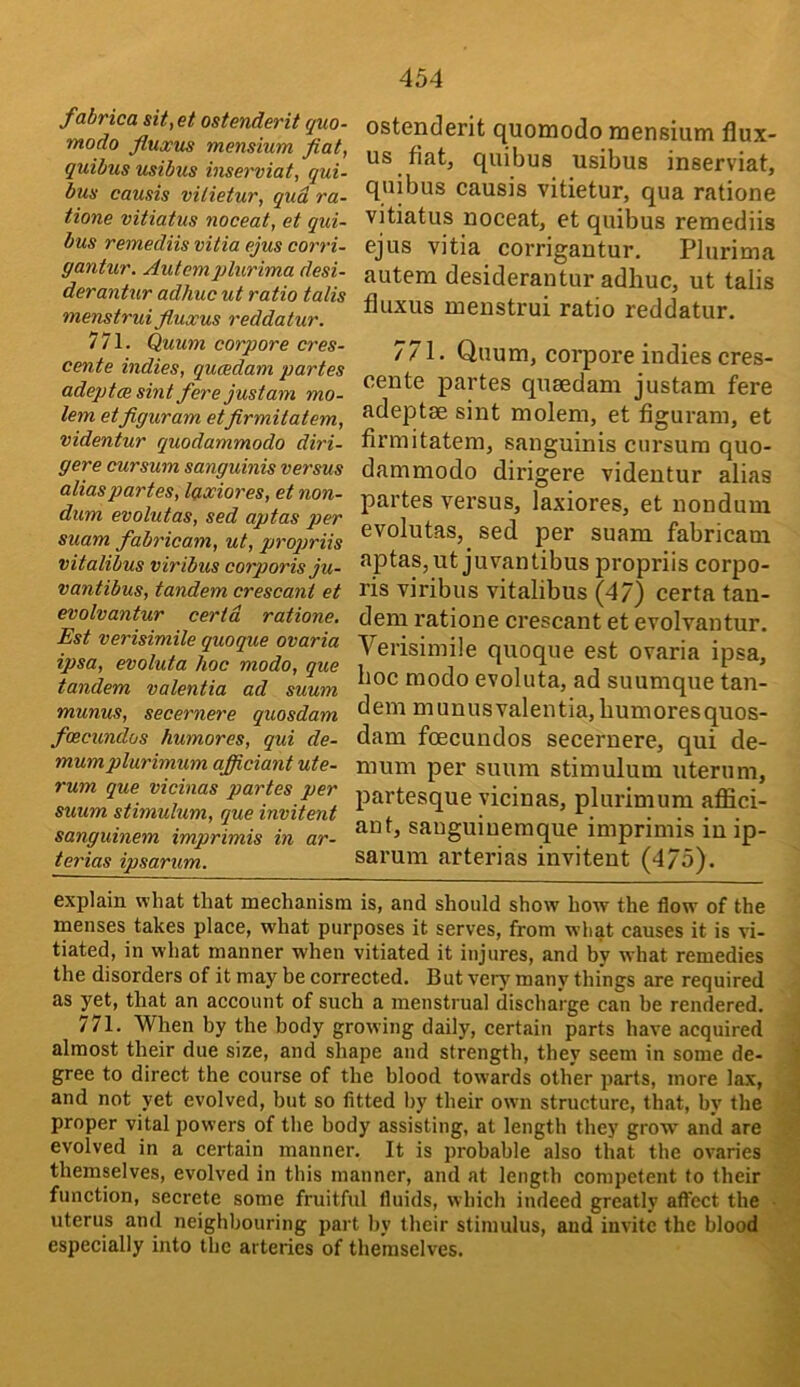 fabrica sit,et ostenderit quo- modo fluxus mensium fiat, quibus usibus inseniat, qui- bus causis vilieiur, qud ra- tione vitiatus noceat, et qui- bus remediis vitia pjus corri- gantur. Autcmplurima desi- derantur adhuc ut ratio talis menstrui fi,uxus reddatur. 771. Quum corpore cres- cente indies, qucedam partes adeptce sint fere justam mo- lem etfiguram etfirmitatem, videntur quodammodo diri- gere cursum sanguinis versus alias partes, laxiores, et non- dum evolutas, sed aptas per suam fabricam, ut, proqmis vitalibus viribus corporis ju- vantibus, tandem crescant et evolvantur certd ratione. Est verisimile quoque ovaria ipsa, evoluta hoc modo, que tandem valentia ad suum munus, secernere quosdam foecundos humores, qui de- mum plurimum afficiant ute- rum que vicinas partes per suum stimulum, que invitent sanguinem imprimis in ar- terias ipsarum. ostenderit quomodo mensium flux- us fiat, quibus usibus inserviat, quibus causis vitietur, qua ratione vitiatus noceat, et quibus remediis ejus vitia corrigantur. Plurima autem desiderantur adhuc, ut talis fluxus menstrui ratio reddatur. 771. Quum, corpore indies cres- cente partes quaedam justam fere adeptae sint molem, et figuram, et firmitatem, sanguinis cursum quo- dammodo dirigere videntur alias partes versus, laxiores, et nondum evolutas, sed per suam fabricam aptas, utjuvantibus propriis corpo- ris viribus vitalibus (47) certa tan- dem ratione crescant et evolvantur. Verisimile quoque est ovaria ipsa, hoc modo evoluta, ad suumque tan- dem munus valentia, humores quos- dam foecundos secernere, qui de- mum per suum stimulum iiterum, partesque vicinas, plurimum affici- ant, sauguiueraque imprimis in ip- sarum arterias invitent (475). explain what that mechanism is, and should show how the flow of the menses takes place, what purposes it serves, from what causes it is vi- tiated, in what manner when vitiated it injures, and by what remedies the disorders of it may be corrected. But very many things are required . as yet, that an account of such a menstrual discharge can be rendered, j 771. When by the body growing daily, certain parts have acquired J almost their due size, and shape and strength, they seem in some de- Jj gree to direct the course of the blood towards other parts, more lax, J and not yet evolved, but so fitted by their owm structure, that, by the proper vital powers of the body assisting, at length they grow and are evolved in a certain manner. It is probable also that the ovaries ^ themselves, evolved in this manner, and at length competent to their function, secrete some fruitful fluids, which indeed greatly affect the uterus and neighbouring part by their stimulus, and invite the blood ■ especially into the arteries of themselves.