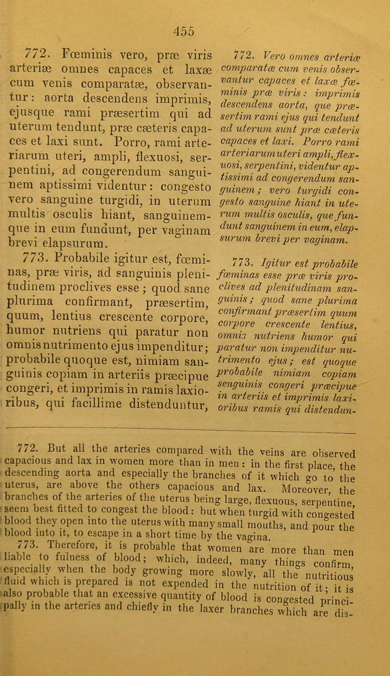 772. Foeminis vero, proe viris arteriae omnes capaces et laxae cum venis comparatae, observan- tur: aorta descendens imprimis, ejusque rami praesertim qui ad uterum tendunt, prae caeteris capa- ces et laxi sunt. Porro, rami arte- riarum uteri, ampli, flexuosi, ser- pentini, ad congerendum sangui- nem aptissimi videntur : congesto vero sanguine turgidi, in uterum multis osculis biant, sanguinem- que in eum fundunt, per vaginam brevi elapsurum, 773. Probabile igitur est, foemi- nas, prae viris, ad sanguinis pleni- tudinera proclives esse ; quod sane plurima confirmant, praesertim, quum, lentius crescente corpore, humor nutriens qui paratur non omnisnutrimento ejus impenditur; probabile quoque est, nimiam san- guinis copiam in arteriis praecipue congeri, et imprimis in ramis laxio- ribus, qui facillirae distenduntur, 772. Fero omnes arterice comparatae cum venis obser- vantur capaces et laxce fee- minis prae viris: imprimis descendens aorta, que prae- sertim rami ejiis qui tendunt ad uterum sunt prae caeteris capaces et laxi. Porro rami arteriarumuteri ampli, flex- uosi, serpentini, videntur ap- tissimi ad congerendum san- guinem; vero turgidi con- gesto sanguine hiant in ute- rum multis osculis, que fun- dunt sanguinem in eum, elap- surum brevi per vaginam. 773. Igitur est probabile foeminas esse prae viris pro- clives ad plenitudinam san- guinis ; quod sane plurima conflrmant praesertim quum corpore crescente lentius, omnis nutriens humor qui paratur non impenditur nu- trimento ejus; est quoque probabile nimiam copiam senguinis congeri praecipue in arteriis et imprimis laxi- oribus ramis qui distendun- / / 2. But all the arteries compared with the veins are observed capacious and lax in women more than in men : in the first place the descending aorta and especially the branches of it which go to’ the uterus, are above the others capacious and lax. Moreover the branches of the arteries of the uterus being large, flexuous, serpentine seem best fitted to congest the blood: but when turgid with congested blood rtiey open into the uterus with many small mouths, and pour the blood into It, to escape in a short time by the vagina, r Therefore, it is probable that women are more than men liable 0 fu ness of blood; which, indeed, many things confirm especia ly when the body growing more slowly, all the nutritious fluid which IS prepared is not expended in the nutrition of it- iUs also probable that an excessive quantity of blood is congested p’rinc : pally in the arteries and chiefly in the laxer branches which are dfs