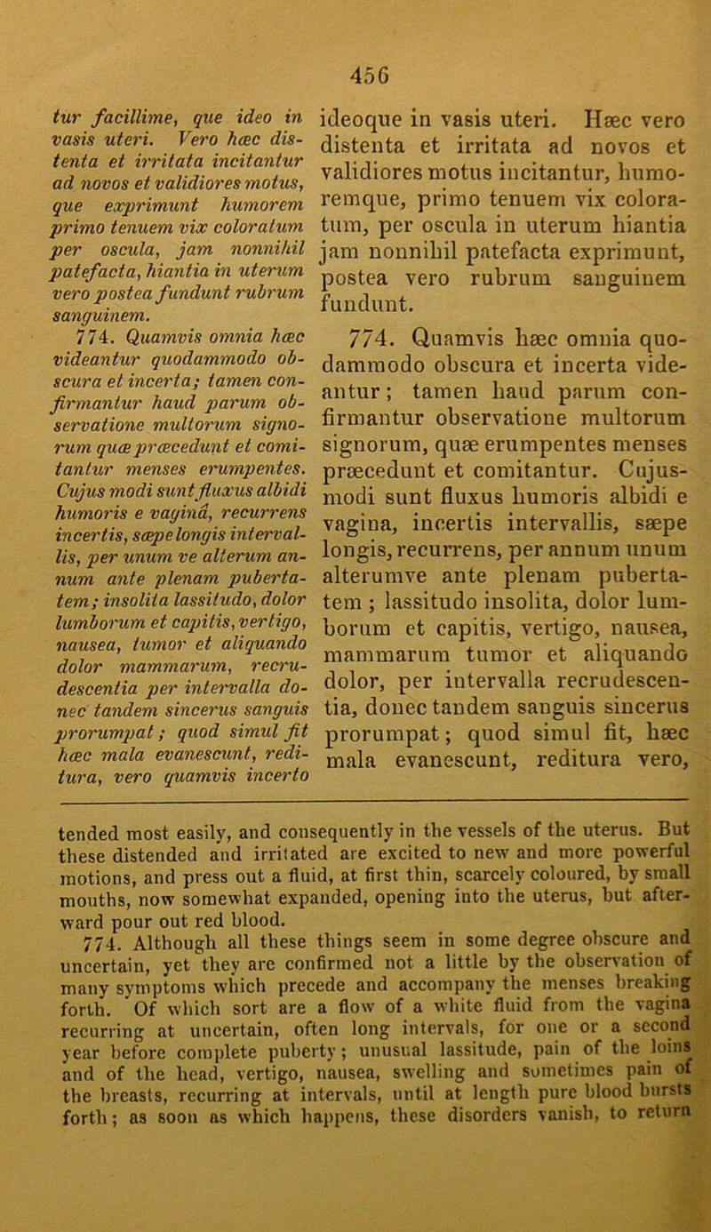 tur facillime, que idea in vasis uteri. Vero Jicec dis- tenta et irritata incitantur ad novos etvalidioresmotus, que exprimunt humorem primo tenuem vix coloralum per oscula, jam nonnihil patefacta, Mantia in uterum vero postea fundunt rubrum sanguinem. 774. Quamvis omnia heec videantur quodammodo ob- scura et incerta; tamen con- firmantur hand p>arum ob- servatione muUorum signo- rum qu(B prcEcedunt et comi- tantur menses erumpentes. Cujus modi suntfluxus albidi humoris e vagina, recurrens incertis, smpelongis interval- lis, per unum ve alterum an- num ante plenam puberta- tem; insolita lassitudo, dolor lumborum et capitis, vertigo, nausea, tumor et aliquando dolor mammarum, recru- descentia per intervalla do- nee tandem sincerus sanguis prorumpat; quod simul fit hcEC mala evanescunt, redi- tura, vero quamvis incerto ideoque in vasis uteri. Haec vero distenta et irritata ad novos et validiores motus incitantur, hurao- remque, primo tenuem vix colora- tum, per oscula in uterum hiantia jam nonnihil patefacta exprimunt, postea vero rubrum sanguinem fundunt, 774. Quamvis haec omnia quo- dammodo obscura et incerta vide- antur ; tamen baud parum con- firmantur observatione multorum signorum, quae erumpentes menses praeceduut et comitantur. Cujus- modi sunt fluxus bumoris albidi e vagina, incertis intervallis, saepe longis, recurrens, per annum unum alterumve ante plenam puberta- tem ; lassitudo insolita, dolor lum- borum et capitis, vertigo, nausea, mammarum tumor et aliquando dolor, per intervalla recrudescen- tia, donee tandem sanguis sincerus prorumpat; quod simul fit, baec mala evanescunt, reditura vero. tended most easily, and consequently in the vessels of the uterus. But these distended and irritated are excited to new and more powerful motions, and press out a fluid, at first thin, scarcely coloured, by small mouths, now somewhat expanded, opening into the uterus, but after- ward pour out red blood, 774. Although all these things seem in some degree obscure and uncertain, yet they are confirmed not a little by the observation of many symptoms which precede and accompany the menses breaking forth. Of which sort are a flow of a white fluid from the vagina recurring at uncertain, often long intervals, for one or a second year before complete puberty; unusual lassitude, pain of the loins and of the head, vertigo, nausea, swelling and sometimes pain of the breasts, recurring at intervals, until at length pure blood bursts forth; as soon ns which happens, these disorders vanish, to return