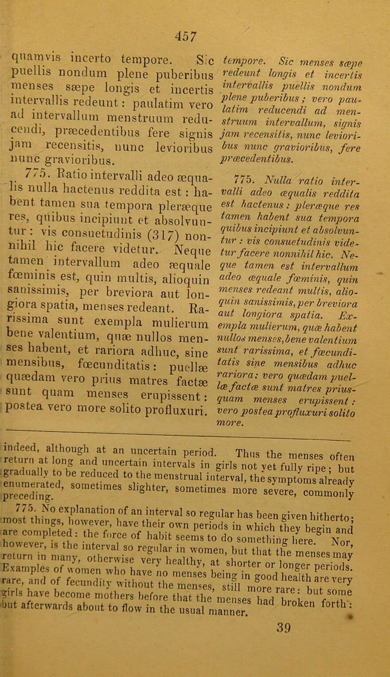 quamvis incerto tempore. Sic puellis nondum plene puberibus menses saepe longis et iiicertis intervallis redeunt: paulatim vero •ad intervallum menstruum redu- ceiidij praecedentibus fere signis jam recensitis, nunc levioribus nunc gravioribus, 7/5. Ratio intervalli adeo aequa- bs nulla hactenus reddita est: lia- bent tamen sua tempora pleraeque res, quibus incipiunt et absolvun- tur : vis consuetudinis (317) non- nihil bic facere videtur. Neque tamen intervallum adeo mquale foeminis est, quin multis, alioquin sanissimis, per breviora aut lon- giora spatia, menses redeant. Ra- rissima sunt exempla mulierum bene valentium, quae nullos men- ses babent, et rariora adhuc, sine mensibus, foecunditatis: puellee quaedam vero piius matres factae sunt quam menses erupissent: postea vero more solito profluxuri. temj)Ove. Sic menses scepe Tedeunt longis et inceriis intervallis puellis nondum plene puberibus ; vero pau- latim reducendi ad men- struum intervallum, signis jam receiisitis, nunc leviori- bus nunc gravioribus, fere prcecedentibus. 775. Nulla ratio inter- vain adeo oequalis reddita est hactenus : plerceque res tamen habent sua tempora quibus incipiunt et absolvun- tur: vis consuetudinis vide- tur facere nonniliil hie. Ne- que tamen est intervallum adeo (Equale foeminis, quin menses redeant multis, alio- quin sanissimis, per breviora aut longiora spatia. Ex- empla mulierum, quae habent nullos menses,bene valentium sunt rarissima, et foecundi- tatis sine mensibus adhuc rariora: vero queedam puel- l(Efact(R sunt matres prius- quam menses erupissent : vero postea profluxuri solito more. indeed, although at an uncertain period. Thus the menses oftpn return at long and uncertain intervals in girls not yet fully ripe- but .gradually to be reduced to the menstrual intrval, the symptoms alreL^^ 775. No explanation of an interval so regular has been e-iven hithprfr, prls have become mothers before that the’menses hadXole^*'f'T® but afterwards about to flow in the usual manner. ^ ^ ^ 39