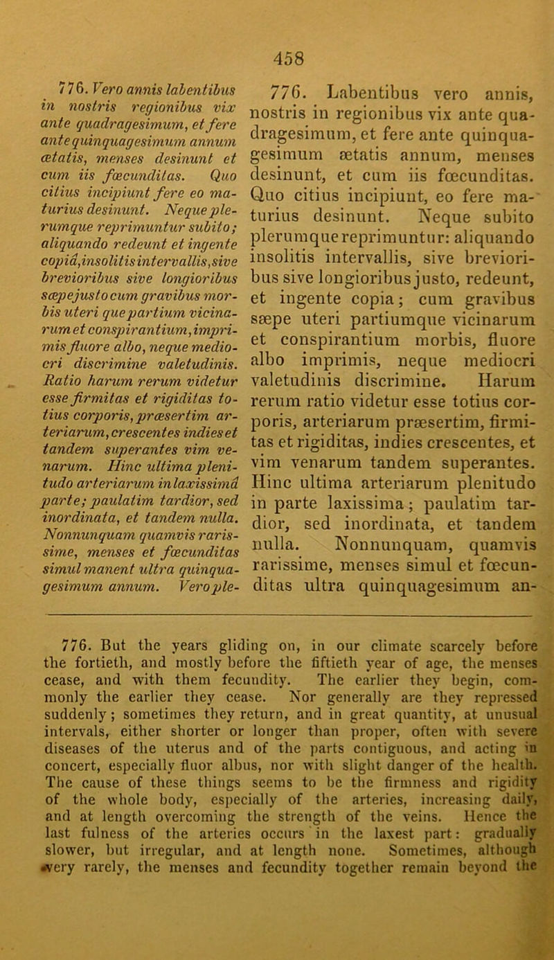 776. Fero annis lahentibiis hi nostris regionibus vix ante quadragesimum, et fere ante quinquagesimum annum cetatis, menses desinunt et cum Us fcecunditas. Quo cilius incipiunt fere eo ma- turius desinunt. Nequeple- rumque reprimuntur subito; aliquando redeunt et ingente copid,insolitisintervallis,swe brevioribus sive longioribus scepejuslocum gravibus mor- bis uteri quepartium vicina- rum et conspirantium,impri- mis fluore albo, neque medio- cri discrimine valetudinis. Ratio harum rerum videtur esse firmitas et rigiditas to- tius corporis, prcesertim ar- teriarum, crescentes indies et tandem superantes vim ve- narum. Hinc ultima pleni- tudo arteriarum inlaxissimd parte; paulatim tardior, sed inordinata, et tandem nulla. Nonnunquam quamvis raris- sime, menses et fcecunditas simul manent ultra quinqua- gesimum annum. Verople- 770. Labentibns vero annis, nostris in regionibus vix ante qua- dragesimnm, et fere ante quinqua- gesimum setatis annum, menses desinunt, et cum iis fcecunditas. Quo citius incipiunt, eo fere ma- turius desinunt. Neque subito pieru ra q ue repri m unt u r: al i qu an d o insolitis intervallis, sive breviori- bus sive longioribus justo, redeunt, et ingente copia; cum gravibus seepe uteri partiumque vicinarum et conspirantium morbis, fluore albo imprimis, neque mediocri valetudinis discrimine. Harum rerum ratio videtur esse totius cor- poris, arteriarum prsesertim, firmi- tas et rigiditas, indies crescentes, et vim venarum tandem superantes. Hinc ultima arteriarum plenitudo in parte laxissima; paulatim tar- dior, sed inordinata, et tandem nulla. Nonnunquam, quamvis rarissime, menses simul et foecun- ditas ultra quinquagesimum an- 776. But the years gliding on, in our climate scarcely before the fortieth, and mostly before the fiftieth year of age, the menses cease, and with them fecundity. The earlier they begin, com- monly the earlier they cease. Nor generally are they repressed suddenly; sometimes they return, and in great quantity, at unusual intervals, either shorter or longer than proper, often with severe diseases of the uterus and of the parts contiguous, and acting in concert, especially fluor albus, nor with slight danger of the health. The cause of these things seems to he the firmness and rigidity of the whole body, especially of the arteries, increasing daily, and at length overcoming the strength of the veins. Hence the last fulness of the arteries occurs in the laxest part: gradually slower, hut irregular, and at length none. Sometimes, although rfvery rarely, the menses and fecundity together remain beyond the