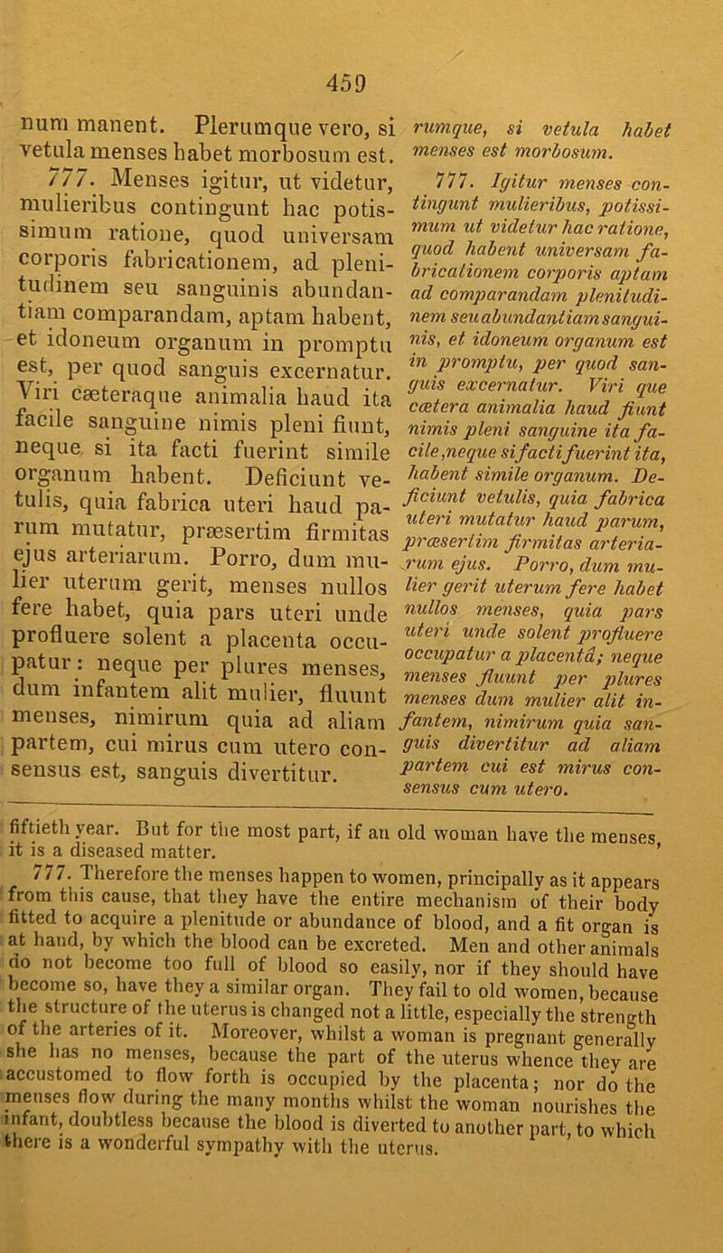 num manent. Pleriimque vero, si vetula menses habet morbosum est. 7/7. Menses igitur, ut videtur, mulieribus continguut hac potis- simum ratione, quod universam corporis fabricationem, ad pleni- tudiiiem seu sanguinis abundan- tiam comparandam, aptam babent, et idoneum organum in promptu est, per quod sanguis excernatur. Viri caeteraqne animalia baud ita facile sanguine nimis pleni fiunt, neque. si ita facti fuerint simile organum babent. Deficiunt ve- tulis, quia fabrica uteri baud pa- rum mutatur, prsesertim firmitas ejus artez'iarum. Porro, dum mu- lier uterimi gerit, menses nullos fere babet, quia pars uteri unde profluere solent a placenta occu- patur: neque per plures menses, dum infantem alit mulier, fluunt menses, nimirum quia ad aliam partem, cui mirus cum utero con- sensus est, sanguis divertitur. rumque, si vetula habet menses est morbosum. 777. Igitur menses con- tingunt mulieribus, potissi- mum ut videtur hac ratione, quod habent universam fa- bricationem corporis aptam ad comparandam plenitudi- nem seu abundantiam sangui- nis, et idoneum organum est in promptu, per quod san- guis excernatur. Viri que catera animalia baud fiunt nimis pleni sanguine ita fa- cile,neque sifactifuerint ita, habent simile organum. De- ficiunt vetulis, quia fabrica uteri mutatur baud parum, proisertim firmitas arteria- xum ejus. Porro, dum mu- lier gerit uterum fere habet nidlos menses, quia pars uteri unde solent profiuere occupatur a qdacentd; neque menses fluunt per qdures menses dum mulier alit in- fantem, nimirum quia san- guis divertitur ad aliam partem cui est mirus con- sensus cum utero. fiftieth year. But for the most part, if an old woman have the menses it is a diseased matter. ’ 777. Therefore the menses happen to women, principally as it appears from this cause, that tliey have the entire mechanism of their body fitted to acquire a plenitude or abundance of blood, and a fit organ is at hand, by which the blood can be excreted. Men and other animals do not become too full of blood so easily, nor if they should have become so, have they a similar organ. They fail to old women, because the structure of the uterus is changed not a little, especially the strength of the arteries of it. Moreover, whilst a woman is pregnant generallv she has no menses, because the part of the uterus whence they are accustomed to flow forth is occupied by the placenta; nor do the menses flow during the many months whilst the woman nourishes the infant, doubtless because the blood is diverted to another part, to which there is a wonderful sympathy with the uterus.