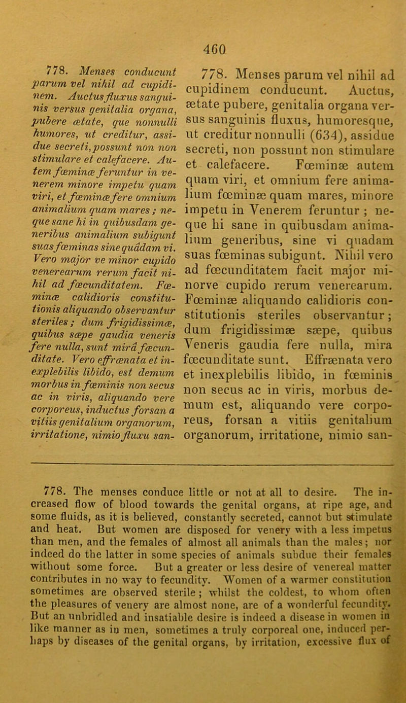 4G0 778. Menses conducunt pai'um vel nihil ad cupidi- nem. Auctusfluxus sangui- nis versus genitalia organa, pub ere delate, que nonnulli humores, ut creditur, assi- due secreti,possunt non non stimulare et calefacere. Au- tem fvemince feruntur in ve- nerem minore impetu quam viri, et faemincefere omnium animalium quam mares ; ne- que sane hi in quibusdam ge- neribus animalium subigunt suasfceminas sinequddam vi. Vero major ve minor cupido venerearum rerum facit ni- hil ad foecunditatem. Foe- mince calidioris constitu- tionis aliquando observantur steriles ; dum frigidissimce, quibus scepe gaudia veneris fere nulla, sunt mird fcecun- ditate. Vero effrcenata et in- explebilis libido, est demum morbus in foeminis non secus ac in viris, aliquando vere corporeus, inductus forsan a vUiis genitalium organorum, irritations, nimiofluxu san- 778. Menses parum vel nihil ad cupidinem conducunt. Auctus, aetate pubere, genitalia organa ver- sus sanguinis fluxus, humoresque, ut creditur nonnulli (634), assidue secreti, non possunt non stimulare et calefacere. Foeminae autem quam viri, et omnium fere anima- lium foeminae quam mares, minore impetu in Venerem feruntur ; ne- que hi sane in quibusdam anima- lium geueribus, sine vi qnadam suas fceminas subigunt. Kiliil vero ad foecunditatem facit major mi- norve cupido rerum venerearum. Foeminae aliquando calidioris con- stitutionis steriles observantur; dum frigidissimae saepe, quibus Veneris gaudia fere nulla, niira foecunditate sunt. Effraenata vero et inexplebilis libido, in foeminis non secus ac in viris, morbus de- mum est, aliquando vere corpo- reus, forsan a vitiis genitalium organorum, irritatione, nimio san- 778. The menses conduce little or not at all to desire. The in- creased flow of blood towards the genital organs, at ripe age, and some fluids, as it is believed, constantly secreted, cannot but stimulate and heat. But women are disposed for venery with a less impetus than men, and the females of almost all animals than the males; nor indeed do the latter in some species of animals subdue their females without some force. But a greater or less desire of venereal matter contributes in no way to fecundity. Women of a warmer constitution sometimes are observed sterile ; whilst the coldest, to whom often the pleasures of venery are almost none, are of a wonderful fecundity. But an tiiibridled and insatiable desire is indeed a disease in women in like manner as iu men, sometimes a truly corporeal one, induced per- haps by diseases of the genital organs, by irritation, excessive flux of