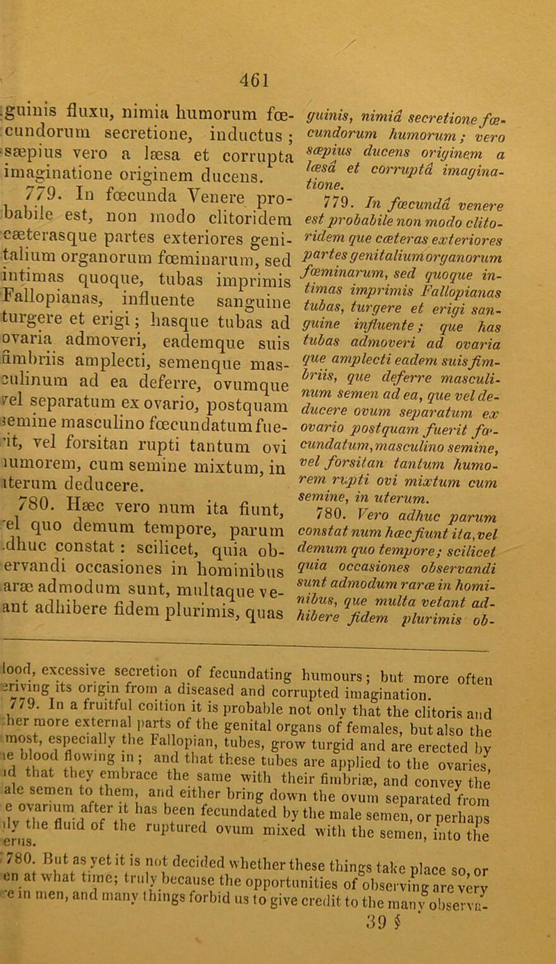 ■guiiiis fluxu, nimia humorura foe- cundoriira secretione, inductus ; =s£Epius vero a laesa et comipta iniaginatione originem duceus. 779. In foecuuda Venere pro- babile est, non modo clitoridera caeterasque partes exteriores geni- talium organorum foemiuarum, sed intimas quoque, tubas imprimis Fallopianas, influente sanguine turgm-e et erigi; basque tubas ad ovaria admoveri, eademque suis umbriis amplecti, semenque mas- sulinum ad ea deferre, ovumque i'^el separatum ex ovarioj postquam iemine masculine fcecundatumfue- ■it, vel forsitan rupti tantum ovi uimorem, cum semine mixtum, in iterum deducere. 780. Haec vero num ita fiunt, 'el quo demum tempore, parum •dhuc constat: scilicet, quia ob- ervandi occasiones in hominibus arseadmodum sunt, multaqueve- ant adbibere fidem plurimis, quas ffuinis, nimia secretione foe- cundorum humorum; vero sapius ducens originem a leesd et corruptd imagina- tione. 779. In foecundd venere est probabile non modo clito- ridem que cceteras exteriores partes genitalium organorum feeminarum, sed quoque in- timas imprimis Fallopianas tubas, turgere et erigi san- guine influente; que has tubas admoveri ad ovaria que amplecti eadem suisflm- briis, que deferre masculi- num semen ad ea, que vel de- ducere ovum separatum ex ovario postquam fuerit fa>- cundatum,masculino semine, vel forsitan tantum humo- rem rupti ovi mixtum cum semine, in uterum. 780. Vero adhuc parum constat num hceeflunt it a,vel demum quo tempore; scilicet quia occasiones observandi sunt admodum rarce in homi- nibus, que multa vetant ad- hibere fldem plurimis ob- ood, excessive secretion of fecundating humours; but more often origin frorn a diseased and corrupted imagination. 7/9. In a fruitful coition it is probable not only that the clitoris and . genital organs of females, but also the most, especially the Fallopian, tubes, grow turgid and are erected by ’.d f ; and that these tubes are applied to the ovaries, id that they embrace the same with their fimbrim, and convey the f Separated from e ovarium after it has been fecundated by the male semen, or perhap^ enil fluid of the ruptured ovum mixed with the semen, into the /80. But as yet it is not decided whether these things take place so or en at what time; truly because the opportunities of observing are very . e in men, and many things forbid us to give credit to the mainSenZ 39 §