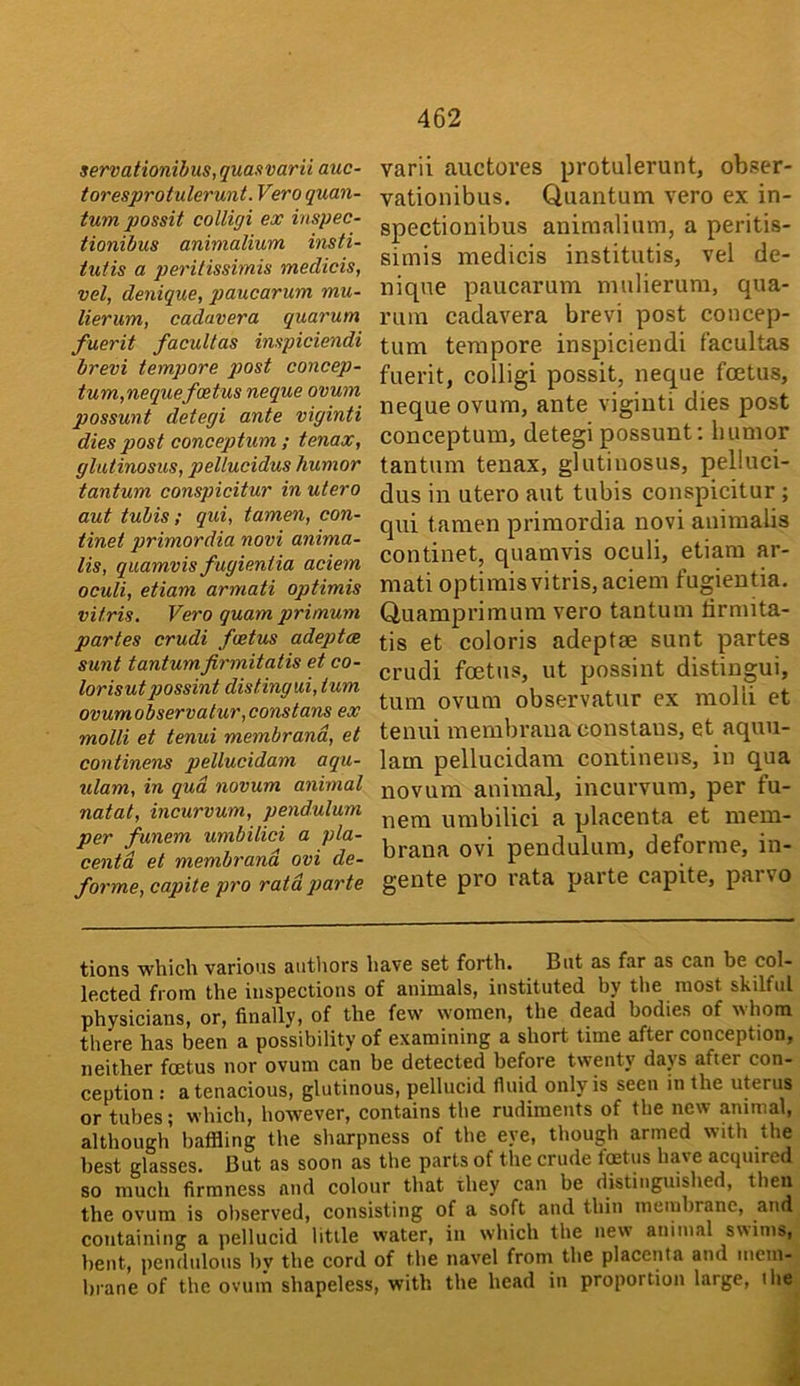 servationibus,quaxvarii auc- toresprotulerunt. Vero quan- tum possit colligi ex inspec- tionibus animalium insti- tutis a peritissimis medicis, vel, denique, paucarum mu- lierum, cadavera quarum fuerit facuUas impiciendi brevi tempore piost concep- tum,nequefoetus neque ovum possunt detegi ante viginti dies post conceptum ; tenax, glutinosus, pellucidus humor tantum conspicitur in utero aut tubis; qui, tamen, con- tinei primordia novi anima- lis, quamvis fugientia aciem oculi, etiam armati optimis vitris. Vero quam primum partes crudi foetus adeptes sunt tantumfirmitatis et co- lorisut gjossint distingui, turn ovumobservatur,constans ex molli et tenui membrand, et continens pellucidam aqu- ulam, in qua novum animal natal, incurvum, pendulum per funem umbilici a pla- centa et membrand ovi de- forme, capite pro raid parte varii auctores protulerunt, obser- vationibus. Quantum vero ex in- spectiouibus animalium, a peritis- simis medicis institutis, vel de- nique paucarum mulierum, qua- rum cadavera brevi post concep- tum tempore inspiciendi facultas fuerit, colligi possit, neque fcetus, neque ovum, ante viginti dies post conceptum, detegi possunt: humor tantum tenax, glutinosus, pelluci- dus in utero aut tubis conspicitur ; qui tamen primordia novi animalis continet, quamvis oculi, etiam ar- mati optimis vitris, aciem fugientia. Quamprimum vero tantum lirmita- tis et colons adeptae sunt partes crudi foetus, ut possint distingui, turn ovum observatur ex molli et tenui membrana constaus, et aquu- 1am pellucidam continens, in qua novum animal, incurvum, per fu- nem umbilici a placenta et mem- brana ovi pendulum, deforme, in- gente pro rata parte capite, parvo tions which various autliors have set forth. But as far as can be col- lected from the inspections of animals, instituted by the most skilful physicians, or, finally, of the few women, the dead bodies of whom there has been a possibility of examining a short time after conception, neither foetus nor ovum can be detected before twenty dap after con- ception : a tenacious, glutinous, pellucid fluid only is seen in the uprus or tubes; which, however, contains the rudiments of the new animal, although baffling the sharpness of the eye, though armed with the best glasses. But as soon as the parts of the crude fetus have acquired so much firmness and colour that they can be distinguished, then the ovum is observed, consisting of a soft and thin membrane, and containing a pellucid little water, in which the new animal swims, bent, pendulous by the cord of the navel from the placenta and mem- brane of the ovum shapeless, with the head in proportion large, the I