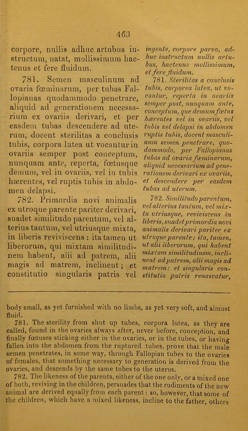 corpore, nullis adhuc artubus in- structum, natat, mollissiraum hac- tenus et fere fluidum. 781. Semen masculinum ad ovaria fceminarum, per tubas Fal- lopianas quodammodo penetrare, aliquid ad generationem necessa- riura ex ovariis derivari, et per easdem tubas descendere ad ute- rum, docent sterilitas a conclusis tubis, corpora lutea ut vocanturin ovariis semper post conceptum, nunquam ante, reperta, foetusque demum, vel in ovariis, vel in tubis baerentes, vel ruptis tubis in abdo- men delapsi. 782. Frimordia novi animalis ex utroque parente pari ter derivari, suadet similitude parentum, vel al- terius tanturn, vel utriusque mixta, in liberis reviviscens : itatamen ut liberomra, qui mixtam similitudi- nem babent, alii ad patrem, alii magis ad matrem, inclineut; et constitutio singularis patris vel ingente, corpore parvo, ad- huc instructum nullis arlu- bus, hactenus mollissimum, et fere fluidum. 781. Slerilitas a conclusis tubis, corporea lutea, ut vo- cantur, reperta in ovariis semper post, nunquam ante, conceptum, que demumfoetus heerentes vel in ovariis, vel tubis vel delapsi in abdomen ruptis tubis, docent masculi- num semen penetrare, quo- dammodo, per Fallopianas tubas ad ovaria fceminarum, aliquid necessarium ad gene- rationem derivari ex ovariis, et descendere per easdem tubas ad uterum. 782. Simililudoparentum, velalterius tanturn, vel mix- ta utriusque, reviviscens in liberis, suadetprimordia novi animalis derivari pariter ex utroque parente; ila, tamen, ut alii liberorum, qui habent mixtam similitudinem, incli- nent ad patrem, alii magis ad matrem: et singularis con- stitutio palris renascatur. body small, as yet furnished with no limbs, as yet very soft, and, almost fluid. 781. The sterility from shut up tubes, corpora lutea, as they are called, found in the ovaries always after, never before, conception, and finally foetuses sticking either in the ovaries, or in the tubes, or having fallen into the abdomen from the ruptured tubes, prove that the male semen penetrates, in some way, through Fallopian tubes to the ovaries of females, that something necessary to generation is derived from the ovaries, and descends by the same tubes to the uterus. 782. The likeness of tlie parents, either of the one only, or a mixed one of both, reviving in the children, persuades that the rudiments of the new animal are derived equally from each parent: so, however, that some of the children, which have a mixed likeness, incline to the father, others