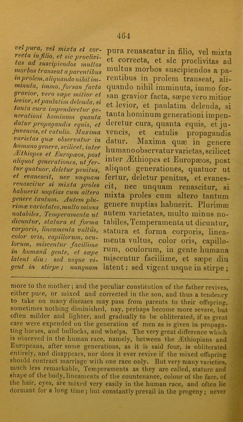 velpura, vel mixta et cor- recta infilio, et sic proclivi- tas ad suscipiendos multos morbos transeat aparentihus in pTolem,aliquando nihil im- minuta, immo, forsan facta gravior, vero scepe milior et levior, etpaulatim delenda, si tanta cur a impenderetur ge- nsrationi hominum quanta datur propagandis equis, et juvencis, et catidis. Maxima varietas quce observatur in humano genere, scilicet, inter JEthiopes et Europceos, p>ost aliquot generationes, utfer- tur quatuor, deletur penitus, et evanescit, nec unquam renascilur si mixta proles habuerit nuptias cum altera genere tantum. Autem plu- rimcB varietates,multo ?ninus notabiles, Temperamenta ut dicuntur, statura et forma corporis, lineamenta vultus, color oris, capillorum, ocu- lorum, miscentur facillime in humand genie, et scepe latent diu: sed usque vi- gent in stirpe; nunquam para renascatur in filio, vel mixta et correcta, et sic proclivitas ad multus morbos suscipiendos a pa- rentibus in prolem transeat, ali- quando nihil imminuta, immo for- san gravior facta, ssepe vero mitior et levior, et paulatim delenda, si tanta hominum generationi impen- deretur cui’a, quanta equis, et ju- vencis, et catulis propagandis datur. Maxima quse in genere h u m an o observatur varietas, scilicet inter .dEtbiopes et Europseos, post aliquot generationes, quatuor ut fertur, deletur penitus, et evanes- cit, nec unquam renascitur, si mixta proles cum altero tantum genere nuptias habuerit. Plurimas autem varietates, multo minus no- tabiles, Temperamenta ut dicuntur, statura et forma corporis, linea- meuta vultus, color oris, capillo- rum, oculorum, in geute bumana miscentur facillime, et saepe diu latent: sed vigent usque in stirpe ; more to the mother; and the peculiar constitution of the father revives, either pure, or mixed and correeted in the son, and thus a tendency to take on many diseases may pass from parents to their offspring-, sometimes nothing diminished, nay, perhaps become more severe, hut often milder and lighter, and gradually to he obliterated, if as great care were expended on the generation of men as is given in propaga- ting horses, and bullocks, and whelps. The very great difference which is observed in the human race, namely, between the .-Ethiopians and Europeans, after some generations, as it is said four, is obliterated entirely, and disappears, nor does it ever revive if the mixed offspring should contract marriage with one race only. But very many varieties, much less remarkable. Temperaments as they are called, stature and sha])e of the body, lineaments of the countenance, colour of the face, of the hair, cy-es, are mixed very easily in the human race, and often lie dormant for a long time; but constantly prevail in the progeny; never