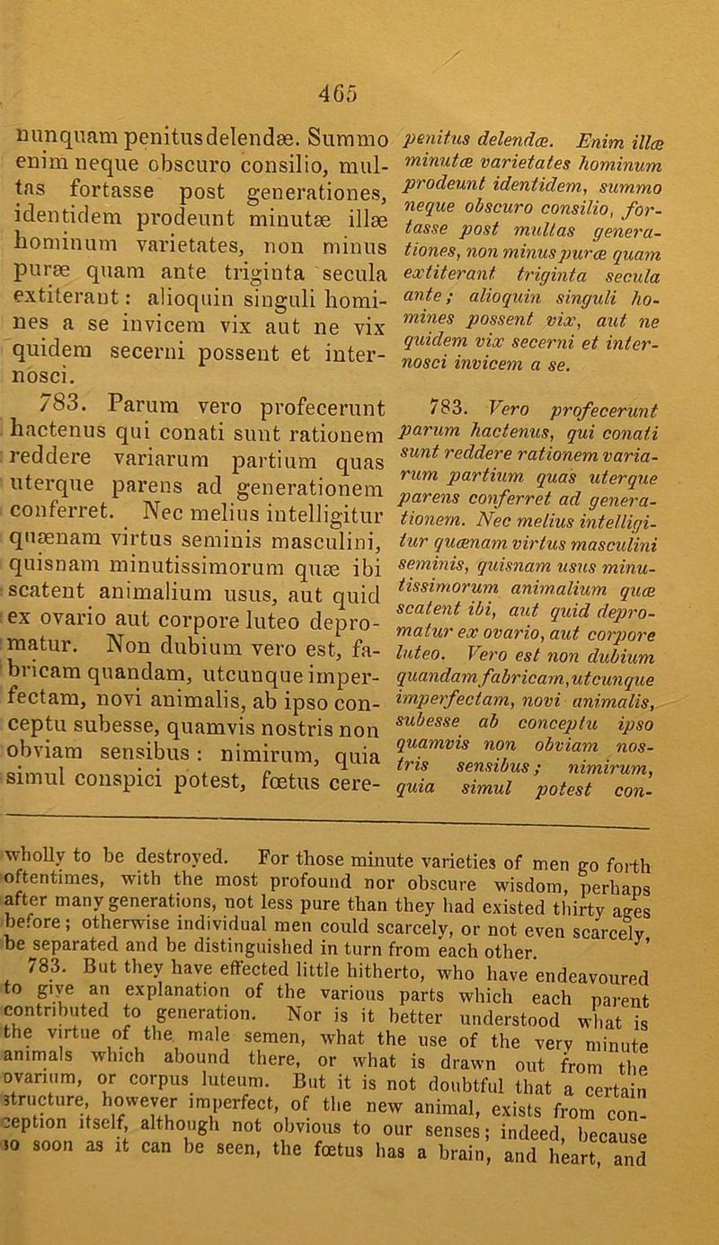 minquam penitusdelendae. Surnmo enim neque obscuro consilio, miil- tas fortasse post generationes, identidem prodeunt minutae illee boniinum varietates, non minus purse quam ante triginta secula extiteraut: alioquin singuli homi- nes a se invicera vix aut ne vix quidera secerni possent et inter- nosci. penitns delendcB. Enim illcs minutm varietates liominum prodeunt identidem, summo neque obscuro consilio, for- tasse post multas genera- tiones, non minus puree quam extiterant triginta secula ante; alioquin singuli ho- mines possent vix, aut ne quidem vix secerni et inter- nosci invicem a se. 783. Parura vero profecerunt hactenus qui conati sunt rationem reddere variarum partium quas uterque pai’ens ad generationem conferret. Nec melius intelligitur qiimnam virtus seminis masculini, quisnam minutissimorum quse ibi scatent animalium usiis, aut quid ex ovario aut corpore luteo depro- naatur. Non dubium vero est, fa- bricam quandam, utcunque imper- fectam, novi animalis, ab ipso con- ceptu subesse, quamvis nostris non obviam sensibus; nimirum, quia simul conspici potest, foetus cere- 783. Vero profecerunt parum hactenus, qui conati sunt reddere rationem varia- rum partium quas uterque parens conferret ad genera- tionem. Nec melius intelligi- tur queenam virtus masculini seminis, quisnam usus minu- tissimorum animalium quae scatent ibi, ant quid depro- mat ur ex ovario, aut corpore luteo, Vero est non dubium quandamfabricam, utcunque imperfectam, novi animalis, subesse ab conceptu ipso quamvis non obviam nos- tris sensibus; nimirum, quia simul potest con- whoUy to be destroyed. For those minute varieties of men no forth oftentimes, with the most profound nor obscure wisdom, perhaps after many generations, not less pure than they had existed thirty anes before; otherwise individual men could scarcely, or not even scarcely be separated and be distinguished in turn from each other 783. But they have effected little hitherto, who have endeavoured to giye an explanation of the various parts which each parent contributed to generation. Nor is it better understood what is the virtue of the. male semen, what the use of the very minute animals which abound there, or what is drawn out from the ovarium, or corpus luteum. But it is not doubtful that a certain structure however imperfect, of the new animal, exists from cZ- eeption itself although not obvious to our senses; indeed, became .0 soon as it can be seen, the foetus has a brain, and heart ani