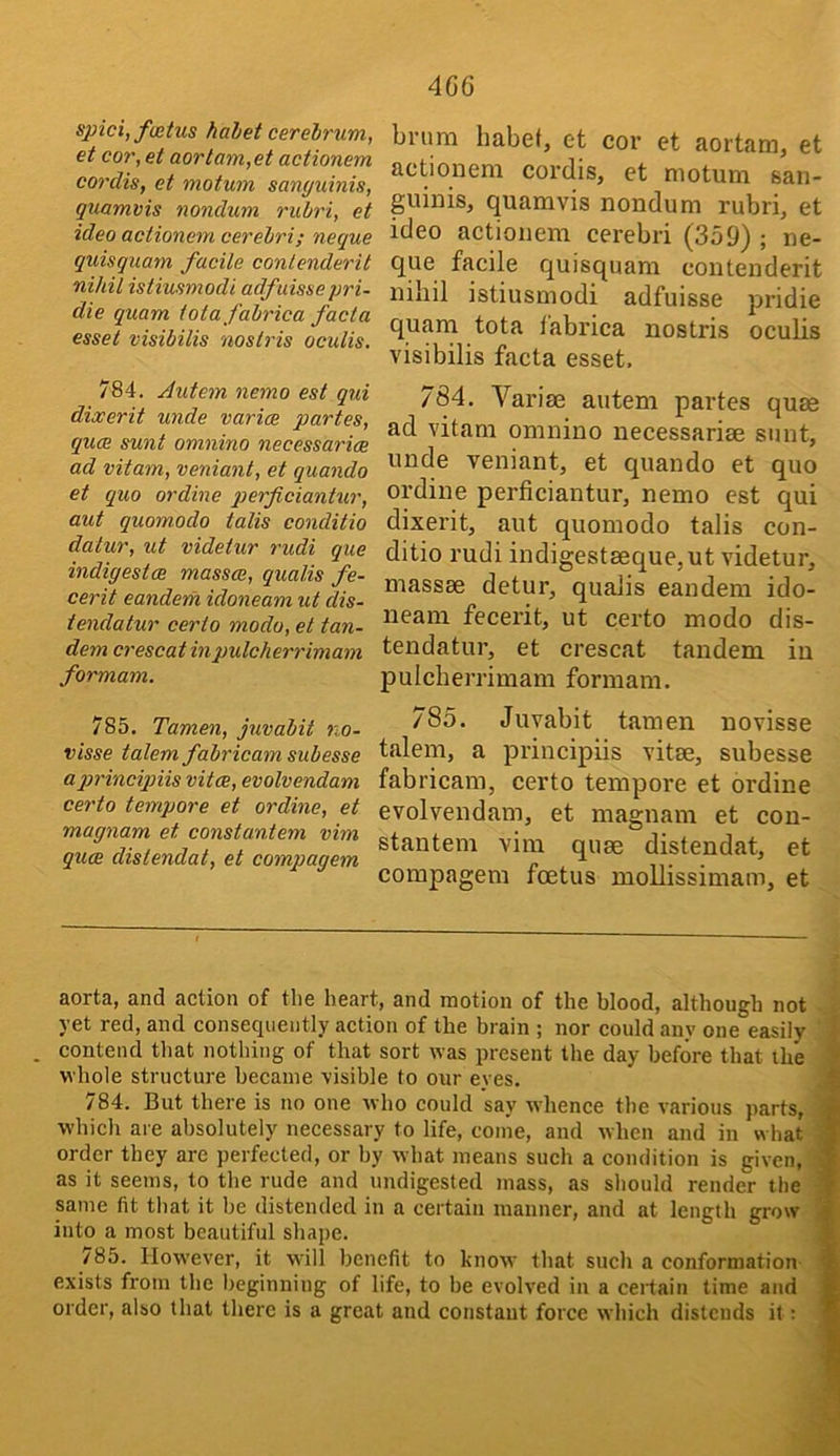 spici,f(etus halet cerehrum, et cor, et aortam,et actionem cordis, et motum sanguinis, quamvis nondum rubri, et idea actionem cerebri; neque quisquam facile contenderit nihil istiusmodi adfaissepri- die quam totafabrica facta esset visibilis noslris oculis. 784. Autem nemo est qui dixerit unde varies partes, qucR sunt omnino necessarice ad vitam, veniant, et quando et quo ordine q^^fficiantur, aut quomodo talis conditio datur, ut videtur rudi que indigestae masses, qualis fe- cerit eandem idoneam ut dis- tendatur certo modo, et tan- dem crescat inpulcherrimam formam. brum liabet, ct cor et aortam, et actionem cordis, et motum san- guinis, quamvis nondum rubri, et ideo actionem cerebri (359) ; ne- que facile quisquam contenderit nihil istiusmodi adfuisse pridie quam tota fabrica nostris oculis visibilis facta esset, 784. Variae autem partes qute ad vitam omnino necessariae sunt, unde veniant, et quando et quo ordine perficiantur, nemo est qui dixerit, aut quomodo talis con- ditio rudi indigestaeque,ut videtur, massae detur, qualis eandem ido- neam fecerit, ut certo modo dis- tendatur, et crescat tandem in pulcherrimam formam. 785. Tamen, juvabit no- visse talem fabricam subesse api'incynis vitas, evolvendam certo tempore et ordine, et magnam et constantem vim ques distendat, et compagem 785. Juvabit tamen uovisse talem, a principiis vitae, subesse fab ricam, certo tempore et ordine evolvendam, et magnam et con- stantem vim quae distendat, et compagem foetus moUissimam, et aorta, and action of the heart, and motion of the blood, although not -i yet red, and consequently action of the brain ; nor could any one easily '1 . contend that nothing of that sort was present the day before that the \ whole structure became visible to our eyes, 9 784. But there is no one who could say whence the various parts, 9 which are absolutely necessary to life, come, and when and in what 9 order they are perfected, or by what means such a condition is given, 9 as it seems, to the rude and undigested mass, as should render the 9 same fit that it be distended in a certain manner, and at length grow I into a most beautiful shape. 9 785. However, it will benefit to know that such a conformation- 9 exists from the beginning of life, to be evolved in a ceidain time and 9 order, also that there is a great and constant force which distends it ; 9