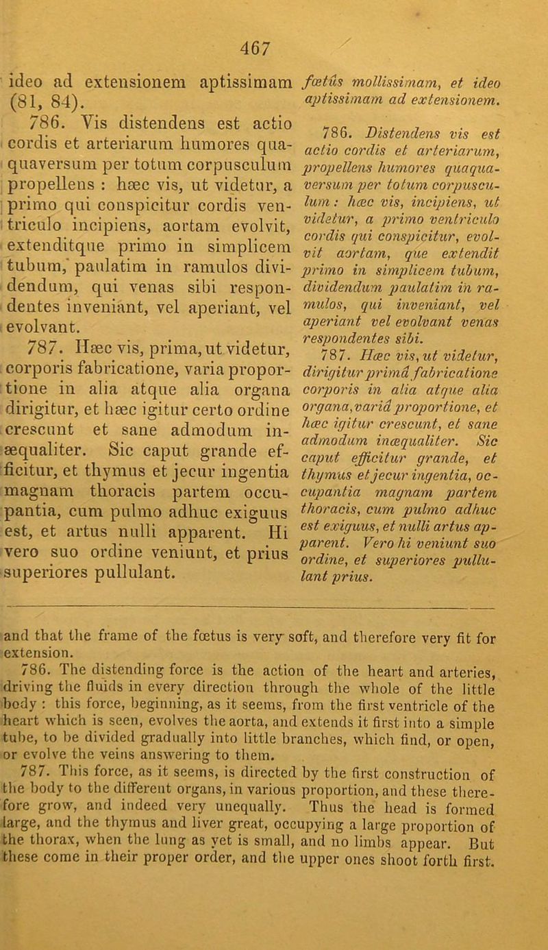ideo ad extensionem aptissimam {Sh 84). 786. Vis distendens est actio coi’dis et arteriariim humores qaa- quaversum per totum corpusculum propellens : htec vis, ut videtor, a prirno qui conspicitur cordis ven- triculo incipiens, aortam evolvit, extenditque primo in siraplicem tubnm,' paidatim in ramulos divi- dendum, qui venas sibi respon- dentes inveniant, vel aperiant, vel evolvant. 787. Heec vis, prima, ut videtur, corporis fabricatione, varia propor- tione in alia atque alia organa dirigitur, et haec igitur certo ordine crescunt et sane admodum in- sequaliter. Sic caput grande ef- ficitur, et tli5uuus et jecur ingentia magnam thoracis partem occu- pantia, cum pulnio adhuc exiguus est, et artus nulli apparent. Hi vero suo ordine veniunt, et prius superiores pullulant. fcetus mollissimam, et ideo aptissimam ad extensionem. 786. Distendens vis est actio cordis et arteriarum, propellens humores quaqiia- versum per totum corpuscu- lum : hcec vis, incipiens, ut videtur, a p>'>'imo venlriculo cordis qui conspicitur, evol- vit aortam, que extendit primo in simplicem tuhum, dividendum paulatim in ra- mulos, qui inveniant, vel aperiant vel evolvant venas respondentes sibi. 787. Haec vis, ut videtur, dirir/itur qjrimd fabricatione corporis in alia atque alia organa,varidproportione, et hcec igitur crescunt, et sane admodum inaequaliter. Sic caput efficitur grande, et thymus et jecur ingentia, oc- cupantia magnam partem thoracis, cum pulmo adhuc est exiguus, et nulli artus ap- parent. Vero hi veniunt suo ordine, et superiores pullu- lant prius. and that tlie frame of the foetus is very soft, and therefore very fit for extension. 786. The distending force is the action of the heart and arteries, driving the fluids in every direction through tlie wliole of the little body : this force, beginning, as it seems, from the first ventricle of the heart which is seen, evolves the aorta, and extends it first into a simple tube, to be divided gradually into little branches, which find, or open, or evolve the veins answering to them. 787. This force, as it seems, is directed by the first construction of the body to the different organs, in various proportion, and these there- fore grow, and indeed very unequally. Thus the head is formed large, and the thymus and liver great, occupying a large proportion of the thorax, when the lung as yet is small, and no limbs appear. But these come in their proper order, and the upper ones shoot forth first.