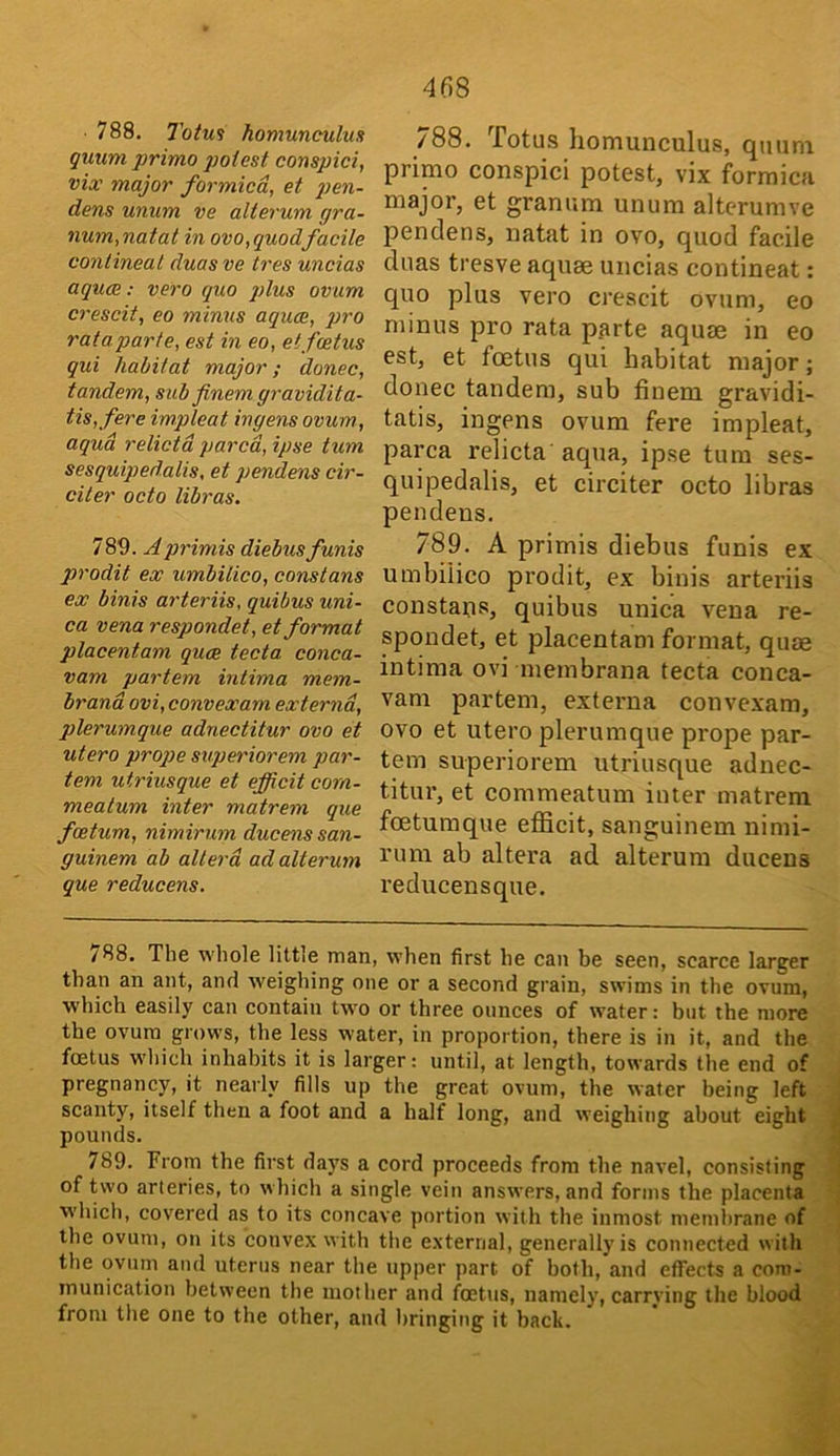 788, 7otm homunculus guum primo gjoiest conspici, via: major formica, et gjcn- dens unum ve alterum gra- num,natal in ovo,quodfacile contineal duasve tres uncias aquae: vero quo plus ovum crescit, eo minus aquae, })ro rataparte, est in eo, etfeetus qui habitat major; donee, tandem, sub finemgravidita- tis,fere impleat ingens ovum, aqua relictd pared, ipse turn sesquipedalis, et pendens cir- citer octo libras. 789. Aprimis diebus funis prodit ex umbilico, eonstans ex binis arteriis, quibus uni- ca vena respondet, et format placentam quae tecta conca- vam partem intima mem- brand ovi, convexam externd, plerumque adnectitur ovo et utero prop>e svperiorem par- tem utriusque et efficit corn- meatum inter matrem que foetum, nimirum ducens san- guinem ab allerd ad alterum que reducens. 788. Totu.s homunculus, quum primo conspici potest, vix formica major, et granum unum alterumve pendens, natat in ovo, quod facile duas tresve aquae uncias contineat: quo plus vero crescit ovum, eo minus pro rata parte aquae in eo est, et foetus qui habitat major; donee tandem, sub finem gravidi- tatis, ingens ovum fere impleat, parca relicta aqua, ipse turn ses- quipedalis, et circiter octo libras pendens. 789. A primis diebus funis ex umbilico prodit, ex binis arteriis eonstans, quibus unica vena re- spondet, et placentam format, quae intima ovi membrana tecta conca- vam partem, exteima convexam, ovo et utero plerumque prope par- tem superiorem utriusque adnec- titui’, et commeatum inter matrem foetumque efiicit, sanguinem nimi- rum ab altera ad alterum ducens reducensque. /88. The whole little man, when first he can be seen, scarce larger than an ant, and weighing one or a second grain, swims in the ovum, which easily can contain two or three ounces of water: but the more the ovum grows, the less water, in proportion, there is in it, and the foetus which inhabits it is larger: until, at length, towards the end of pregnancy, it nearly fills up the great ovum, the water being left scanty, itself then a foot and a half long, and weighing about eight pounds. 789. From the first days a cord proceeds from the navel, consisting of two arteries, to which a single vein answers, and forms the placenta W’hich, covered as to its concave portion with the inmost membrane of the ovum, on its convex with the e.xternal, generally is connected with the ovum and uterus near the upper part of both, and effects a com- munication between the mother and feetns, namely, carrying the blood from the one to the other, and bringing it back.