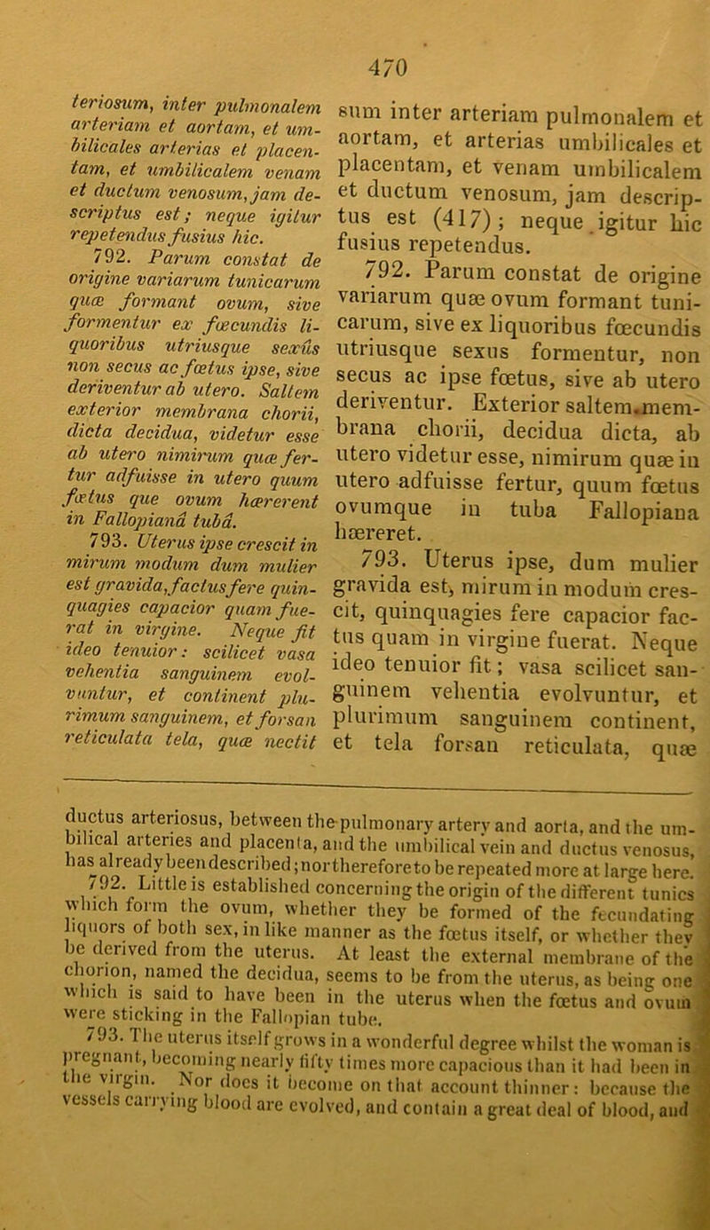 teriosum, inter puhnonalem arteriam et aortam, et urn- hilicales arterias el placen- tam, et umbilicalem venam et due turn venosum,jam de- scriptus est; neque igilur repetendus fusius hie. 792. Parum conatat de origine variarum tunicarum quee formant ovum, sive formentur ex fwcundis li- quoribus utriusque sexus non secus ac foetus ipse, sive deriventur ab utero. Saltern exterior membrana chorii, dicta decidua, videtur esse ab utero nimirum quaefer- tur adfuisse in utero quum feetus que ovum hcererent in Fallopiand tuba. 793. Uterus ipse crescit in mirum modum dum mulier est gravida,factusfere quin- quagies capacior quamfHe- rat in virgine. Neque fit idea tenuior: scilicet vasa vehentia sanguinem evol- vnntur, et continent qjlu- rimum sanguinem, etforsan reticulata tela, quee nectit sum inter arteriam pulmonalem et aortam, et arterias umbilicaies et placentam, et venam umbilicalem et ductum venosum, jam descrip- tus est (417); neque,igitur hie fusius repetendus. 792. Parum constat de origine vai’iarum quee ovum formant tuni- carura, sive ex liquoribus foecundis utriusque sexus formentur, non secus ac ipse foetus, sive ab utero deriventur. Exterior saltem«meni- brana chorii, decidua dicta, ab utero videtur esse, nimirum quee in utero adfuisse fertur, quum foetus ovumque in tuba Fallopiaua heereret. /93. Uterus ipse, dum mulier gravida est>, mirum in modum cres- cit, quinquagies fere capacior fac- tus quam in virgine fuerat. Neque ideo tenuior fit; vasa scilicet san- guinem vehentia evolvuntur, et plurimum sanguinem continent, et tela forsan reticulata, quee ductus arteriosus, between tlie-pulmonary artery and aorta, and the um- bilical arteries and placenta, and the nmhilical vein and ductus venosus, has already heendescrihed ;northereforeto be repeated more at large liere. : /J2. Little IS established concerning the origin of the different tunics ' which form the ovum, whether they be formed of the fecundating J liquors of both sex, in like manner as the foetus itself, or whether thev ] le derived from the uterus. At least the external membrane of tliel cJiorion, named the decidua, seems to be from the uterus, as being onei which IS said to have been in the uterus when the foetus and ovuiiiB were sticking in the Fallopian tube, ■ 793. The uterus itself grows in a wonderful degree whilst the woman is9 j)re^nan jecoining nearly liity times more capacious than it had been in® le viigiii. Nor docs it become on that account thinner: because thej vessels carrying blood are evolved, and contain a great deal of blood, andlj