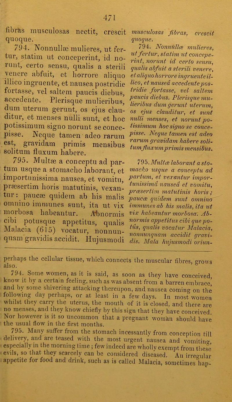 fibr'as musculosas nectitj crescit quoque. 794. Nonnullse raulieres, ut fer- tur, statim ut conceperint, id no- ruutj certo sensu, qualis a steiili Teiiere abfuit, et horrore aliqno illico ingruente, et nausea postridie fortasse, vel saltern paucis diebus, accedente. Plerisque mulieribus, dum uteriim gerunt, os ejus clau- ditur, et menses nulli sunt, et hoc potissimum signo norunt se conce- pisse. Neque tamen adeo rarum est, gravidam primis mensibus solitum fluxum habere. 795. Multae a conceptu ad par- turn usque a stomacho laborant, et importunissiraa nausea, et vomitu, praesertim horis matutinis, vexan- tur: paucae quidein ab his malis omnino imniunes sunt, ita ut vix morbosa habeantur. itbnorniis cibi potusque appetitus, qualis Malacia (615) vocatur, nonnun- quam gravidis accidit. liujusmodi musculosas fibras, crescit quoque. 794. Nonnidlce muUeres, utfertur, statim ut concepe- rint, norunt id certo sensu, qualis abfuit a sterili venere, et aliquohorrore ingruente il- lico, et nausea accedente pos- tridie fortasse, vel saltern paucis diebus. Plerisque mu- lieribus dum gerunt uterum, os ejus clauditur, et sunt nulli menses, et norunt po- tissimum hoc signo se conce- pisse. Neque tamen est adeo rarum gravidam habere soli- tum fluocum primis mensibus, 79h.Multce laborant a sto- maclio usque a conceptu ad partum, et veocantur impor- tunissimd nausea et vomitu, prmsertim matutinis horis ; paucm quidem sunt omnino immunes ab his malis, ita ut vix habeantur morbosa. Ab- normis appetitus cibi que po- tus, qualis vocatur Malacia, nonnunquam accidit gravi- dis. Mala hujusmodi oriun- perhaps the cellular tissue, which connects the muscular fibres, grows also. ® /94. Some women, as it is said, as soon as they have conceived know it by a certain feeling, such as was absent from a barren embrace' and by some shivering attacking thereupon, and nausea coming on the following day perhaps, or at least in a few days. In most women whilst they carry the uterus, the mouth of it is closed, and there are no menses, and they know chiefly by this sign That thev have conceived. Nor however js it so uncommon that a pregnant woman should liave the usual flow in the first months. /9.b. Many suffer from the stomach incessantly from conception till delivery, and are teased with the most urgent nausea and vomiting especially in the morning time; few indeed are wholly exempt from these ' evils, so that they scarcely can be considered diseased. An irregular appetite for food and drink, such as is called Malacia, sometimes hap-