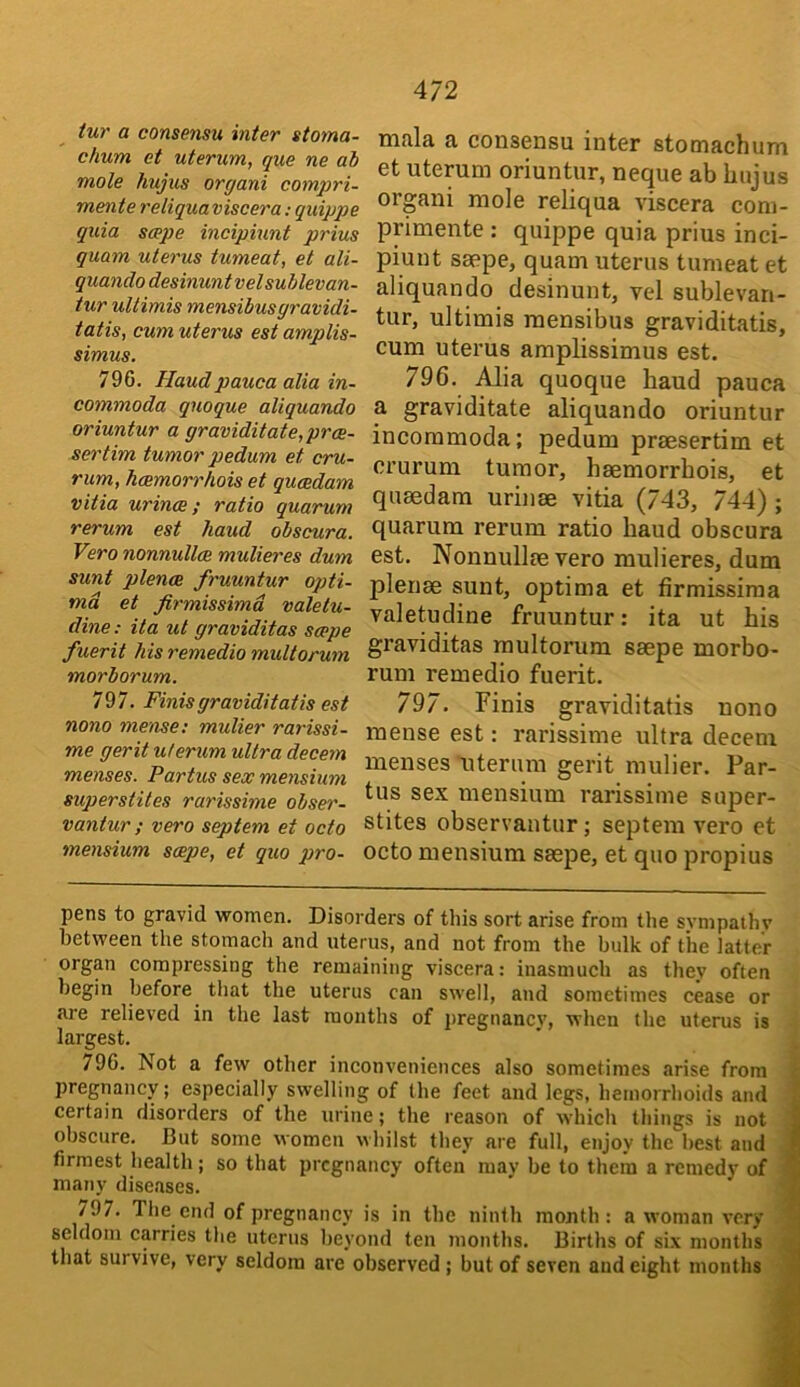 tur a consensu inter stoma- chum et uterum, que ne ah mole hujus organi compri- mente reliqua viscera; quippe quia scepe incipiunt prius guam uterus tumeat, et ali- quando desinuntvelsublevan- tur uUimis mensibusgravidi- tatis, cum uterus est amplis- simus, 796. Haudpauca alia in- commoda quoque aliquando oriuntur a graviditate,prce- sertim tumor pedum et cru- rum, hcemorrhois et qucedam vitia urince; ratio quarum rerum est haud obscura. Vero nonnullcB mulieres dum sunt plence fruuntur oj)ti- md et firmissimd valetu- dine; ita ut graviditas scepe fuerit his remedio multorum morborum. 797. Finisgraviditatis est nono mense; mulier rarissi- me gerit uterum ultra decern menses. Partus sex mensium superstites rarissime obser- vantur ; vero septem et octo mensium scepe, et quo pro- mala a consensu inter stomachum et uterum oriuntur, neque ab hujus organi mole reliqua viscera com- primente : quippe quia prius inci- piunt saepe, quam uterus tumeat et aliquando desinunt, vel sublevan- tur, ultimis raensibus graviditatis, cum uterus amplissimus est. 796. Alia quoque haud pauca a graviditate aliquando oriuntur incommoda; pedum praesertim et crurum tumor, haemorrhois, et quaedam uruiae vitia (743, 744) ; quarum rerum ratio haud obscura est. Nonnullae vero mulieres, dum plenae sunt, optima et firmissiraa valetudine fruuntur: ita ut his graviditas multorum saepe morbo- rum remedio fuerit. 797. Finis graviditatis nono mense est: rarissime ultra decern menses uterum gerit mulier. Par- tus sex mensium rarissime super- stites observantur \ septem vero et octo mensium saepe, et quo propius pens to gravid women. Disorders of tliis sort arise from the sympathy between the stomach and uterus, and not from the bulk of the latter organ compressing the remaining viscera: inasmuch as they often begin before^ that the uterus can swell, and sometimes cease or are relieved in the last months of pregnancy, when the uterus is largest. 796. Not a few other inconveniences also sometimes arise from pregnancy; especially swelling of the feet and legs, hemorrhoids and certain disorders of the urine; the reason of which things is not obscure. But some women whilst they are full, enjoy the best and firmest health; so that pregnancy often may be to them a remedy of many diseases. /97. The end of pregnancy is in the ninth mouth; a woman very seldom carries the uterus beyond ten months. Births of six months that survive, very seldom are observed ; but of seven and eight months