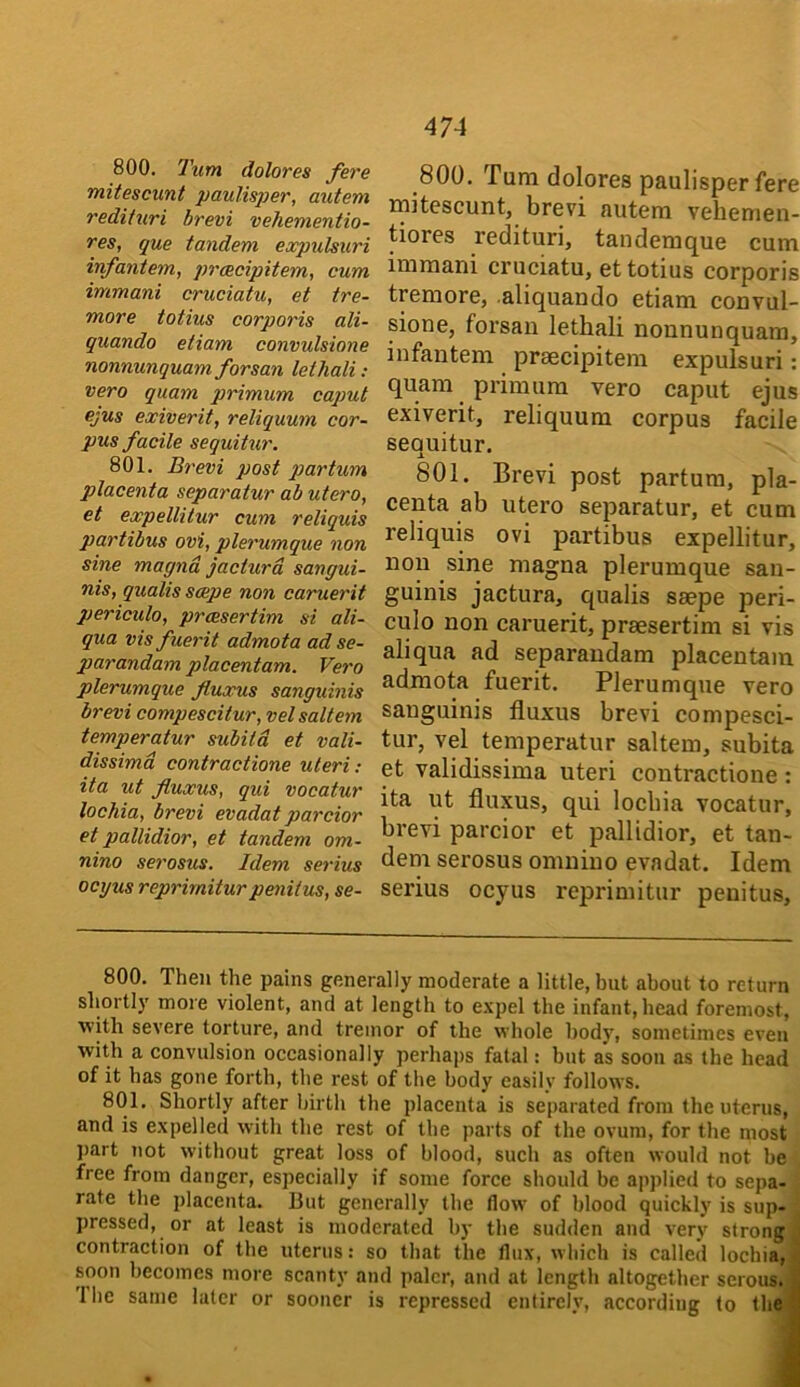 800. Turn dolores fere mitescunt paulisper, autem redituri brevi vehementio- res, que tandem expulsuri infantem, preecipitem, cum immani cruciatu, et tre- more totius corporis ali- quando etiam convulsione nonnunquam forsan lethali : vero quam primum caput ejus exiverit, reliquum cor- pus facile sequihir. 801. Brevi post partum placenta separatur ab utero, et expellitur cum reliquis partibus ovi, plerumque non sine magnd jacturd sangui- nis, qualis scepe non caruerit periculo, prcesertim si ali- qua vis fuerit admota ad se- parandam placentam. Vero plerumque fluxus sanguinis brevi compescitur, vel saltern temperatur subitd et vali- dissimd contractione uteri; ita ut fluxus, qui vocatur lochia, brevi evadat parcior et pallidior, et tandem om- nino serosus. Idem serius ocyus reprirniturpenilus, se- 800. Turn dolores paulisper fere initescunt, brevi autem vehemen- tiores redituri, tanderaque cum immani cruciatu, et totius corporis tremore, aliquando etiam convul- sione, forsan lethali nonnunquam, infantem prsecipitem expulsuri: quam primum vero caput ejus exiverit, reliquum corpus facile sequitur. 801. Brevi post partum, pla- centa ab utero separatur, et cum reliquis ovi partibus expellitur, non sine magna plerumque san- guinis jactura, qualis saepe peri- culo non caruerit, praesertim si vis aliqua ad separaudam placentam admota fuerit. Plerumque vero sanguinis fluxus brevi compesci- tur, vel temperatur saltern, subita et validissima uteri contractione : ita ut fluxus, qui lochia vocatur, brevi parcior et pallidior, et tan- dem serosus omniuo evadat. Idem serius ocyus reprirnitur penitus. 800. Then the pains generally moderate a little, but about to return shortly more violent, and at length to expel the infant, head foremost, with severe torture, and tremor of the whole body, sometimes even with a convulsion occasionally perhaps fatal: but as soon as the head of it has gone forth, tbe rest of the body easilv follows. 801. Shortly after birth the placenta is separated from the uterus, and is expelled with the rest of tbe parts of the ovum, for the most ])art not without great loss of blood, such as often would not be free from danger, especially if some force should be applied to sepa- rate the i)lacenta. But generally the flow of blood quickly is sup- pressed, or at least is moderated by the sudden and very strong contraction of the uterus: so that the flux, which is called lochia, i; soon becomes more scanty and paler, and at length altogether serous. | Ihe same later or sooner is repressed entirely, according to thefl