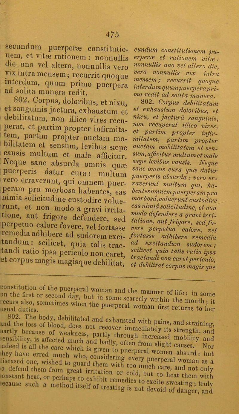 secundum puerperse constitutio- neni, et vitse rationem : nonnullis die uno vel altero, nonnullis vero yix Ultra mensem; recurrit quoque interdum, quum primo puerpera ad solita munera redit. 802. Corpus, doloribus, etnixu, et sanguinis jactura, exhaustum et debilitatum, non illico vires recu- perat, et partim propter infirmita- tem, partim propter auctam mo- bihtatem et sensum, levibus smpe causis multum et male afficitur. Neque sane absurda omnis quse puerperis datur cura: multum vero erraverunt, qui omnem puer- peram pro morbosa babentes, eas nimia solicitudine custodire volue- runt, et non modo a gravi irrita- tione, aut frigore defendere, sed perpetuo calore fovere, vel fortasse remediaadhibere ad sudoremexci- tandum: scilicet, quia tabs trac- tandi ratio ipsa periculo non caret, et corpus magis magisque debilitat’ cundum constilutionem pu- erpercB et rationem vitce: nonnullis uno vel altero die, vero nonnullis vice intra mensem; recurrit quoque interdum quumpuerperajm- mo redit ad solita munera. 802. Corpus debilitatum et exhaustum doloribus, et nixu, et jactura sanguinis, non recuperat illico vires, et partim propter infir- mitatem, partim propter auctam mobilitatem et sen- sum, afficitur multum et male scepe levibus causis. Neque sane omnis cura quee datur puerperis absurda.- vero er- raverunt multum qui, ha- bent esomnempuerperam pro morbosd,voluerunt custodire eas nimid solicitudine, et non modo defendere a gravi irri- tatione, aut frigore, sed fo- vere perpetuo calore, vel fortasse adhibere remedia ad excitandum sudorem; scilicet quia talis ratio ipsa tractandi non caret periculo, et debilitat corpus magis que in^the Toss of ^training, )artly because of weakness '*^™‘^4iately its strength, and ensibility, is affected much and InrU ' ^^^^^.sed mobility and ndeed is all the care u™,icf. is Til; f’ tT ^or liey have erred much who roncirlpr' women absurd; but iseascd one, wished to guard them with Puerperal woman as a -ause s,,c„ a