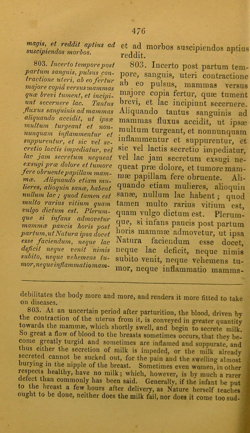 magis, et reddit aptius ad suscipiendos morbos. 803. Incerto temporej)ost partum sanguis, pulsus con- tractione uteri, ab eojerlur majors copid versusmammas quce brevi tument, et incipi- unt secernere lac. Tantus fluxus sanguinis ad mammas aliquando accidit, ut iqysoe multum turgeant et non- nunquam inflammentur et suppurentur, et sic vel se- cretio lactis impediatur, vel lac jam secretum nequeat exsugi prm dolore et tumore fere obruentepapillam mam- m<B. Aliquando etiam mu- lieres, alioquin sance, habent nullum lac ; quod tamen est multo rarius vilium quam vulgo dictum est. Plerum- que si infans admovetur mammae panels horis j)ost partum,utNatura ipsa docet esse faciendum, neque lac deficit neque venit nimis subito, neque vehemens hc- mor,nequeinfiammatiomam- et ad morbos suscipiendos aptius reddit. 803. Incerto post partum tem- pore, sanguis, uteri contractione ab eo pulsus, mammas versus majore copia fertur, quae tument brevi, et lac incipiunt secernere. Aliquando tantus sanguinis ad mammas fluxus accidit, ut ipsae multum turgeant, et nonnunquam inflammentur et suppurentur, et sic vel lactis secretio impediatur, vel lac jam secretum exsugi ne- queat prae dolore, et tumore mam- mae papillam fere obruente. Ali- quando etiam mulieres, alioquin sanae, nullum lac habent; quod tamen multo rarius vitium est, quam yulgo dictum est. Plerum- que, si infans paucis post partum horis mammae admovetur, ut ipsa Natura faciendum esse docet, neque lac deficit, neque nimis subito venit, neque vehemens tu- mor, neque inflamraatio mamma- debilitates the body more and more, and renders it more fitted to take on diseases. 803. At an uncertain period after parturition, the blood, driven bv the contraction of the uterus from it, is conveyed in greater quantity towards the mammm, which shortly swell, and begin to secrete milk, oo great a flow of blood to the breasts sometimes occurs, that tliev be- come greatly turgid and sometimes are inflamed and suppurate,* and thus either the secretion of milk is impeded, or the milk already i secreted cannot be sucked out, for the pain and the swelling almost i urying in the nipple of the breast. Sometimes even women, in other I respects healthy, have no milk; which, however, is by much a rarer J detect than commonly has been said. Generally, if the infant be put 1 to the breast a few hours after delivery, as Nature herself teaches* ought to be done, neither does the milk fail, nor does it come toosud- 9