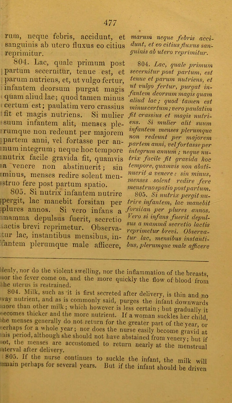 rum, ucque febris, accidunt, et sanguinis ab utero fluxus eo citius reprimitur. 804. Lac, quale primum post ipartum secernitur, tenue est, et parum nutriens, et, ut vulgo fertur, infantera deorsum purgat magis quam aliudlac; quod tamen minus certum est; paulatimvero crassius fit et magis nutriens. Si mulier -suum infantem alit, menses ple- frumque non redeunt per majorera i partem anni, vel fortasse per an- 1 numintegrum; nequehoc tempore inutrix facile gravida fit, quam vis ;a venere non abstinuerit; sin I minus, menses redire solent men- sstruo fere post partum spatio. 805. Si nutrix infantem nutrire ipergit, lac manebit forsitan per iplures annos. Si vero infans a mamma depulsus fuerit, seci'etio metis brevi reprimetur. Observa- Lur lac, instantibus mensibus, iu- iantem plerumque male afficere. marum neque febris acci- dunt, et eo citiusfluocus san- guinis ab utero reprimitur. 804. Lac, quale primum secernitur post partum, est tenue et parum nutriens, et ut vulgo fertur, purgat in- fantem deorsum magis quam aliud lac; quod tamen est minus certum ; vero paulatim fit crassius et magis nutri- ens. Si mulier alit suum infantem menses plerumque non redeunt per majorem partem anni, vel fortasse per integrum annum ; neque nu- trix facile fit gravida hoc tempore, quamvis non absti- nuerit a venere: sin minus, menses solent redire fere menstruo spatio postpartum. 805. Si nutrix pergit nu- trire infantem, lac manebit forsitan per plures annos. Vero si infans fuerit depul- sus a mamma secretio lactis reprimetur brevi. Observa- tur lac, mensibus instanti- bus, qjlerurnque male afficere : lenly, nor do the violent swelling, nor the inflammation of the breasts lor the fever come on, and the more quickly the flow of blood from ; he uterus is restrained. 804. Milk, such as ‘it is first secreted after delivery, is thin and no • ray niitrient, and as is commonly said, purges the infant downwards ■ aore than other milk; which however is less certain ; but gradually it < ecomes thicker and the more nutrient. If a woman suckles her child he menses generally do not return for the greater part of the year or erhaps for a whole year; nor does the nurse easily become niavid at US period, although she should not have abstained from venery • but if ■ot, the rnenses are accustomed to return nearly at the menstrual I iterval after delivery. uai 805. If the nurse continues to suckle the infant, the milk will ‘:;main perhaps for several years. But if the infant should be driven