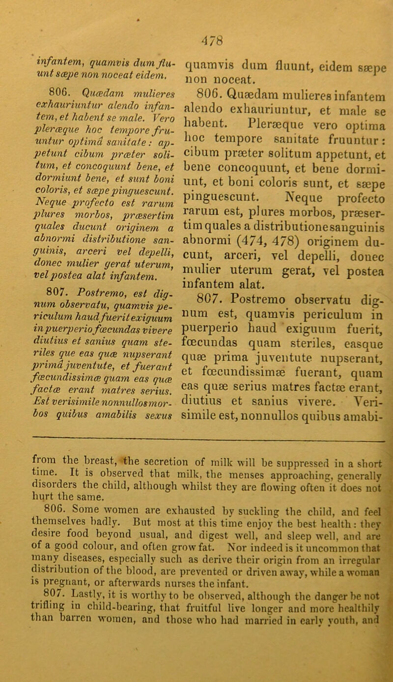 476 infantem, quamvis dum fla- unt scepe non noceat eidem, 806. Qucedam mulieres cxhaw'iuntur alendo infan- tem, et liahent se male. Vera plerceque hoc tempore fru- untur optima sanitate; ap- petunt cibum pi'^e^ter soli- tum, et concoquunt bene, et dormiunt bene, et sunt boni coloris, et scepepinguescunt. Neque profecto est rarum p>lures morbos, proesertim quales dueunt originem a abnormi distributions san- guinis, arceri vel depelli, donee mulier gerat uterum, velpostea alat infantem. 807. Postremo, est dig- num observatu, quamvispe- riculum haudfueritexiguum inpuerperiofoecundas vivere diutius et sanius quam ste- riles que eas quae nupserant primajuventute, et fuerant fcscundissimai quam eas quae factae erant matres serius. Est verisimile nonnullosmor- bos quibus amabilis sexus C[uamvis dum fluunt, eidetn saepe non noceat. 806. Qiiaedara mulieres infantem alendo exhauriuntur, et male se liabent. Plerseque vero optima hoc tempore sanitate fruuntur: cibum proeter solitum appetunt, et bene concoquunt, et bene dormi- unt, et boni coloris sunt, et saepe pinguescunt. Neque profecto rarum est, plures morbos, praeser- tim quales a distributionesanguinis abnormi (474, 478) originem du- cunt, arceri, vel depelli, donee mulier uterum gerat, vel postea infantem alat. 807. Postremo observatu dig- num est, quamvis periculum in puerperio baud exiguum fuerit, foecundas quam steriles, easque quae prima juventute nupserant, et foecundissimae fuerant, quam eas quae serius matres factae erant, diutius et sanius vivere. Yeri- simile est, nonnullos quibus amabi- fiom the breast, the secretion of milk will be suppressed in a short time. It is observed that milk, the menses approaching, generally disoiders the child, although whilst they are flowing often it does not hurt the same. 806. Some women are exhausted by suckling the child, and feel themselves badly. But most at this time enjoy the best health: they desire food beyond usual, and digest well, and sleep well, and are of a good colour, and often grow fat. Nor indeed is it uncommon that inany diseases, especially such as derive their origin from an irregular distribution of the blood, are prevented or driven away, while a woman is pregnant, or afterwards nurses the infant. 807. Lastly, it is worthy to be observed, although the danger be not trifling in child-bearing, that fruitful live longer and more healthily than barren women, and those who had married in early youth, and