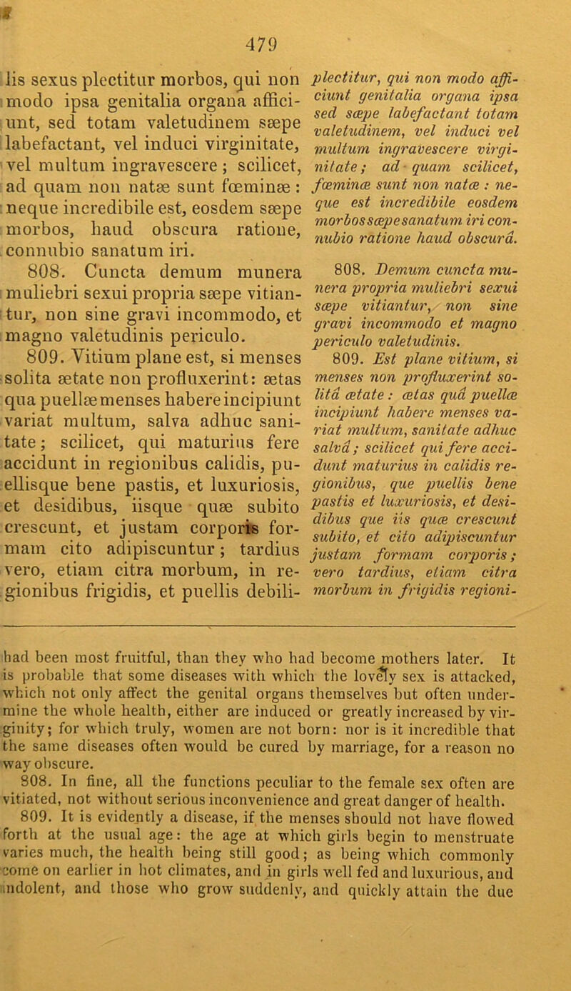f 479 lis sexus plectitiir morbos, qui non modo ipsa genitalia organa affici- , imt, sed totam valetudinem ssepe labefactant, vel induci virginitate, vel multum iugravescere ; scilicet, ad quam non natse sunt foeminse : neque incredibile est, eosdem ssepe morbos, baud obscura ratione, connubio sanatum iri. 808. Cuncta demum munera muliebri sexui propria ssepe vitian- tur, non sine gravi incommodo, et magno valetudinis periculo, 809. Vitium plane est, si menses solita aetate non profluxerint: setas qua puellsemenses habere incipiunt variat multum, salva adhuc sani- tate ; scilicet, qui maturius fere accidunt in regiouibus calidis, pu- ellisque bene pastis, et luxuriosis, et desidibus, iisque quae subito crescunt, et justam corporis for- mam cito adipiscuntur; tardius vero, etiain citra morbum, in re- gionibus frigidis, et puellis debili- plectihir, qui non modo affi- ciunt genitalia organa ipsa sed scepe labefactant totam valetudinem, vel induci vel midtum ingravescere virgi- nitate; ad - quam scilicet, foeminae sunt non natce ; ne- que est incredibile eosdem morbos scepe sanatum iri con- nubio ratione baud obscura. 808. Demum cuncta mu- nera propria muliebri sexui scepe vitiantur, non sine gravi incommodo et magno pericido valetudinis. 809. Est plane vitium, si menses non profluxerint so- litd estate : cetas qua puellce incipiunt habere menses va- riat multum, sanitate adhuc salva ; scilicet qui fere acci- dunt maturius in calidis re- gionibus, que puellis bene pastis et luxuriosis, et desi- dibus que its quee crescunt subito, et cito adipiscuntur justam formam corporis; vero tardius, etiam citra morbum in frigidis regioni- had been most fruitful, than they who had become mothers later. It is probable that some diseases with which the lov^y sex is attacked, which not only affect the genital organs themselves but often under- mine the whole health, either are induced or greatly increased by vir- ginity; for which truly, women are not horn: nor is it incredible that the same diseases often would be cured by marriage, for a reason no way obscure. 808. In fine, all the functions peculiar to the female sex often are vitiated, not without serious inconvenience and great danger of health. 809. It is evidently a disease, if the menses should not have flowed forth at the usual age: the age at which girls begin to menstruate varies much, the health being still good; as being which commonly come on earlier in hot climates, and in girls w-ell fed and luxurious, and indolent, and those who grow suddenly, and quickly attain the due