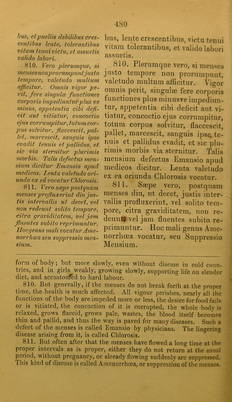 hus, etpiiellis debilibus cres- centibus lente, tolerantibus vitam temii victu, et assuetis valido labori. 810. Vero plerumque, si mensesnonprorumpuntjusto tempore, valetudo multum afficitur. Omnis vigor pe- rit, fere singulce functiones corporis impediuniurplus ve minus, appetentia cibi defi- cit aut vitiatur, concoctio ejus corrumpitur, totum cor- pus solvitur, fiaccescit, pal- let, marcescit, sanguis ipse evadit tenuis et pallidas, et sic via sternitur plurimis morbis. Talis defectus men- sium dicitur Emansio apud medicos. Lenta valetudo ori- unda e.v ed vocatur Chlorosis. 811. Vero smpe postquam menses profluxerint diujus- tis intervallis ut decet, vel non redeunt solito tempore, citra graviditatem, vel jam fiuentes subito reprimuntur. Ilocgenus mali vocatur Ame- norrheea seu suppressio men- sium. bus, lente crescentibns, victu tenui vitam tolerantibus, et valido labori assuetis. 810. Plerumque vero, si menses justo tempore non prorumpunt, valetudo multum afficitur. Vigor omnis perit, singulae fere corporis functiones plus minusve impediun- tur, appetentia cibi deficit aut vi- tiatur, concoctio ejus corrumpitur, totum corpus solvitur, fiaccescit, pallet, marcescit, sanguis ipse, te- nuis et pallidus evadit, et sic plu- rimis morbis via sternitur. Talis mensium defectus Emansio apud medicos dicitur. Lenta valetudo ex ea oriunda Chlorosis vocatur. 811. Saepe vero, postquam menses diu, ut decet, justis inter- vallis profluxerint, vel solito tem- pore, citra graviditatem, non re- deunt? vel jam fiuentes subito re- primuntur. Hoc mali genus Arae- norrhoea vocatur, seu Suppressio Mensium. form of body; but more slowly, even without disease in cold coun- tries, and in girls wmakly, growing slowly, supporting life on slender diet, and accustonred to hard labour. 810. But generally, if the menses do not break forth at the proper time, the health is much affected. All vigour perishes, nearly all the functions of the body are impeded more or less, the desire for food fails or is vitiated, the concoction of it is corrupted, the whole body is relaxed, grows flaccid, grows pale, wastes, the blood itself becomes thin and pallid, and thus the way is paved for many diseases. Such a defect of the menses is called Emansio by physicians. The lingering disease arising from it, is called Chlorosis. 811. But often after that the menses have flowed a long time at the proper intervals as is proper, either they do not return at the usual period, without pregnancy, or already flowing suddenly are suppressed. This kind of disease is called Amenorrhoea, or suppression of the menses.