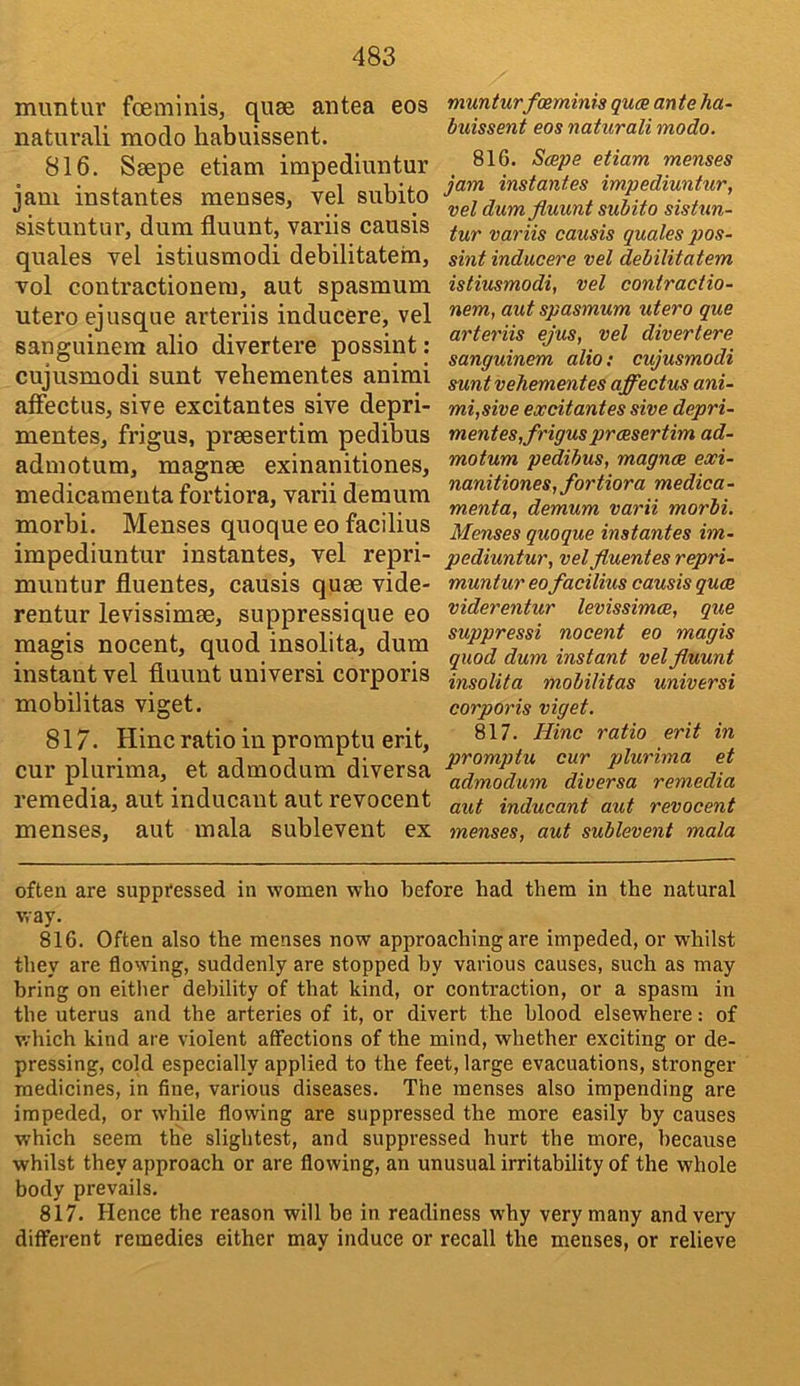 muntur foeminis, quse antea eos natural! modo habuissent. 816. Seepe etiam impediuntur jam instantes menses, vel siibito sistuntur, dura fluunt, variis causis quales vel istiusmodi debilitatein, vol contractionera, aut spasmum utero ejusque arteriis inducere, vel sanguinem alio divertere possint: cujusmodi sunt vebementes anirai affectus, sive excitantes sive depri- mentes, frigus, praesertim pedibus adraotum, magnae exinanitiones, medicamenta fortiora, varii demum morbi. Menses quoque eo facilius impediuntur instantes, vel repri- muntur fluentes, causis quae vide- rentur levissimae, suppressique eo magis nocent, quod insolita, dura instant vel fluunt universi corporis mobilitas viget. 817. Hinc ratio in promptu erit, cur plurima, et admodura diversa remedia, aut inducant aut revocent menses, aut mala sublevent ex munturfceminis guce ante ha- luissent eos naturali modo. 816. Sape etiam menses jam instantes impediuntur, vel dim fluunt subito sistun- tur variis causis quales pos- sint inducere vel debilitatem istiusmodi, vel contractio- nem, aut spasmum utero que arteriis ejus, vel divertere sanguinem alio: cujusmodi sunt vehementes affectus ani- mi,sive excitantes sive depri- mentes,frigus praesertim ad- motum pedibus, magnae exi- nanitiones, fortiora medica- menta, demum varii morbi. Menses quoque instantes im- pediuntur, vel fluentes repri- muntur eo facilius causis quae viderentur levissimae, que suppressi nocent eo magis quod dum instant vel fluunt insolita mobilitas universi corporis viget. 817. Hinc ratio erit in promptu cur plurima et admodum diversa remedia aut inducant aut revocent menses, aut sublevent mala often are suppressed in women who before had them in the natural way. 816. Often also the menses now approaching are impeded, or whilst they are flowing, suddenly are stopped by various causes, such as may bring on either debility of that kind, or contraction, or a spasm in the uterus and the arteries of it, or divert the blood elsewhere: of which kind are violent affections of the mind, whether exciting or de- pressing, cold especially applied to the feet, large evacuations, stronger medicines, in fine, various diseases. The menses also impending are impeded, or while flowing are suppressed the more easily by causes which seem the slightest, and suppressed hurt the more, because whilst they approach or are flowing, an unusual irritability of the whole body prevails. 817. Hence the reason will be in readiness why very many and very different remedies either may induce or recall the menses, or relieve