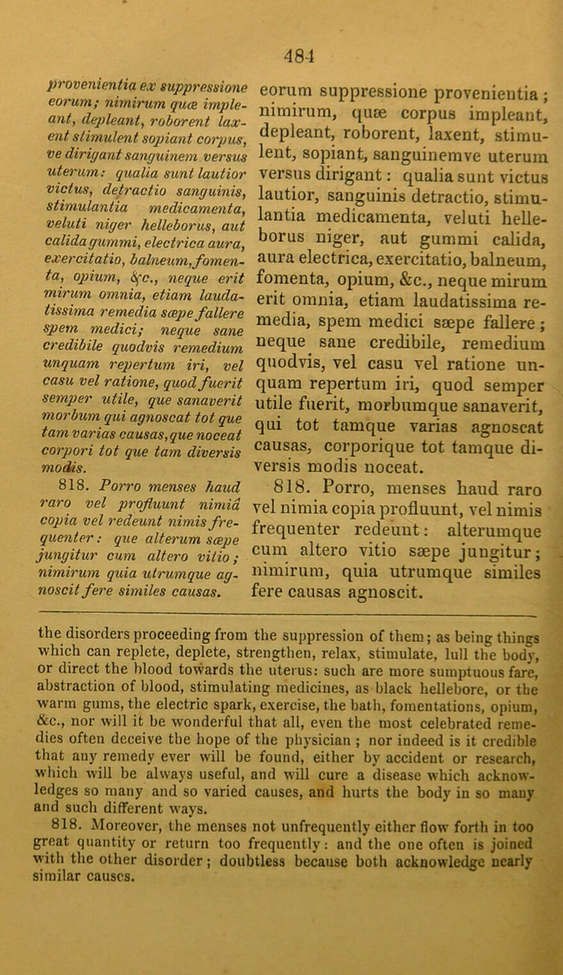 provenieniia ex suppressione corum; nimirum quce imple- ant, de])leant, roborent lax- ent sHmulent soqnant corpus, ve dirigant sanguinem versus uterum; qualia sunt lautior victus, detractio sanguinis, stimulantia medicamenta, veluti niger helleborus, aut calidagummi, electrica aura, exercitatio, balneum, fomen- ta, oqnum, Sfc., neque erit mirum omnia, etiam lauda- tissima remedia scepefallere spem medici; neque sane credibile quodvis remedium unquam repertum iri, vel casu vel ratione, quod fuerit semper utile, que sanaverit morbum qui agnosoat tot que tarn varias causas,que noceat corpori tot que tarn diversis modis. 818. Porro menses hand raro vel prqfluunt nimid copia vel redeunt nimis fre- quenter : que alterum scepe jungitur cum altero vitio; nimirum quia utrumque ag- noscit fere similes causas. 484 eorum suppressione provenientia; nimirum, quse corpus impleaut, depleant, roborent, laxent, stimu- lent, sopiant, sanguinemve uterum versus dirigant: qualia sunt victus lautior, sanguinis detractio, stimu- lantia medicamenta, veluti helle- borus niger, aut gummi calida, aura electrica, exercitatio, balneum, fomenta, opium, &c., neque mirum erit omnia, etiam laudatissima re- media, spem medici SEcpe fallere ; neque sane credibile, remedium quodvis, vel casu vel ratione un- quam repertum iri, quod semper utile fuerit, morbum que sanaverit, qui tot tamque varias agnoscat causas, corporique tot tamque di- versis modis noceat. 818. Porro, menses haud raro vel nimia copia profluunt, vel nimis frequenter redeunt; alterumque cum altero vitio seepe jungitur; nimirum, quia utrumque similes fere causas agnoscit. the disorders proceeding from the suppression of them; as being things which can replete, deplete, strengthen, relax, stimulate, lull the body, or direct the blood towards the uterus: such are more sumptuous fare, abstraction of blood, stimulating medicines, as black hellebore, or the warm gums, the electric spark, exercise, the bath, fomentations, opium, &c., nor will it be wonderful that all, even the most celebrated reme- dies often deceive tbe hope of the physician ; nor indeed is it credible that any remedy ever will be found, either by accident or research, which will be always useful, and will cure a disease which acknow- ledges so many and so varied causes, and hurts the body in so many and such different ways. 818. Moreover, the menses not unfrequently either flow forth in too great quantity or return too frequently: and the one often is joined with the other disorder; doubtless because both acknowledge nearly similar causes.