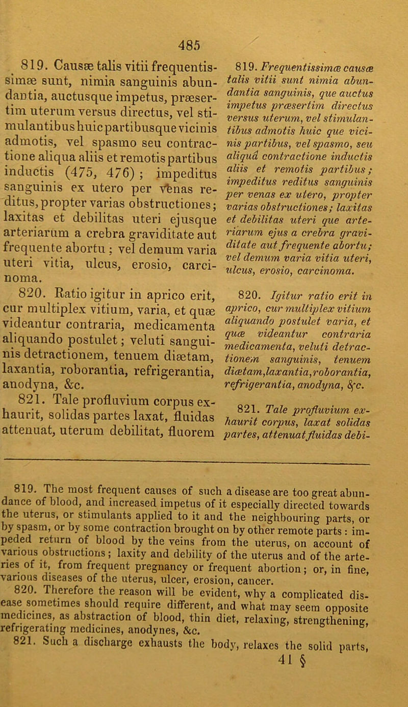 819. Causse talis vitii frequentis- simse sunt, nimia sanguinis abun- dantia, auctusque impetus, prseser- tim uterum versus directus, vel sti- mulantibus huic partibusque vicinis admotis, vel spasmo seu contrac- tione aliqua aliis etremotispiirtibus inductis (475, 476) ; impeditus sanguinis ex utero per v^nas re- ditus, propter varias obstructiones; laxitas et debilitas uteri ejusque artei’iamm a crebra graviditate aut freqnente abortu : vel deraum varia uteri vitia, ulcus, erosio, carci- noma. 820. Ratio igitur in aprico erit, cur multiplex vitium, varia, et quae videantur contraria, medicamenta aliquando postulet; veluti sangui- nis detractionem, tenuem diaetam, laxantia, roborantia, refrigerantia, anodyna, &c. 821. Tale profluvium corpus ex- haurit, solidas partes laxat, fluidas atteuuat, uterum debilitat, fluorem 819. Frequmtissimm causes tails vita sunt nimia abun- dantia sanguinis, que auctus impetus preesertim directus versus uterum, vel stimulan- tibus admotis huic que vici- nis partibus, vel spasmo, seu aliqua contractione inductis aliis et remotis partibus; impeditus reditus sanguinis per venas ex utero, propter varias obstructiones; laxitas et debilitas uteri que arte- riarum ejus a crebra gravi- ditate aut frequente abortu; vel demum varia vitia uteri, ulcus, erosio, carcinoma, 820. Igitur ratio erit in aprico, cur multiplex vitium aliquando postulet varia, et quee videantur contraria medicamenta, veluti detrac- tionem sanguinis, tenuem di(Rtam,laxantia,roborantia, refrigerantia, anodyna, (^c. 821. Tale profluvium ex- haurit corpus, laxat solidas partes, attenuatfluidas debi- 819. The most frequent causes of such a disease are too great ahun- dance of blood, and increased impetus of it especially directed towards the uterus, or stimulants applied to it and the neighbouring parts, or by spasm, or by some contraction brought on by other remote parts: im- peded return of blood by the veins from the uterus, on account of various obstructions; laxity and debility of the uterus and of the arte- ries of it, from frequent pregnancy or frequent abortion; or, in fine, various diseases of the uterus, ulcer, erosion, cancer. 820. Therefore the reason will be evident, why a complicated dis- ease sometimes should require difiPerent, and what may seem opposite medicines, as abstraction of blood, thin diet, relaxing, strengtheniner, refrigerating medicines, anodynes, &c. 821. Such a discharge exhausts the body, relaxes the solid parts, 41 §