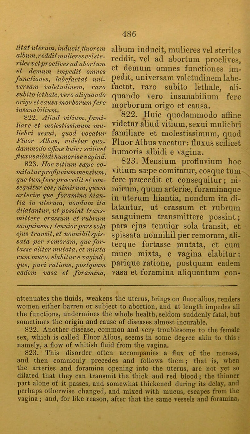 litat uterum, indiicit fluorem album,redditmulieresvelste- riles vel proclives ad abortum et demum impedit omnes functiones, labefactat uni- versam valetudinem, raro subito lethale, vero aliquando origo et causa morborumfere insanabilium. 822. Aliud vitium,fami- liare et molestissimum mu- liebri sexui, quod vocatur Fluor Albus, videtur quo- dammodo affine huic; scilicet fluxusalbidi humorise vagind. 823. Hoc vitium smqje co- mitalur prqfluvi ummensium, que turn fere prcecedit et con- sequitur eos; nimirum, quum artericB que foramina hian- tia in uterum, nondum ita dilatantur,ut possint trans- mittere crassum et rubrum sanguinem; tenuior pars sola ejus transit, et nonnihil spis- sata per remoram, quefor- tasse aliter mutata, et mixta cum muco, elabiiur e vagind; que, pari ratione, postquam eadem vasa et foramina. album inducit, mulieres vel steriles reddit, vel ad abortum proclives, et demum omnes functiones im- pedit, universam valetudinem labe- factat, raro subito lethale, ali- quando vero insanabilium fere morborura origo et causa. 822. Huic quodammodo affine videtur aliud vitium, sexui muliebri familiare et molestissimum, quod Fluor Albus vocatur: fluxus scilicet humoris albidi e vagina. 823. Mensium profluvium hoc vitium saepe comitatur, eosque turn fere praecedit et consequitur; ni- mirum, quum arteriae, foraminaque in uterum hiantia, nondum ita di- latantur, ut crassum et rubrum sanguinem transmittere possint; pars ejus tenuior sola transit, et spissata nonnihil per remoram, ali- terque fortasse mutata, et cum muco mixta, e vagina elabitur: parique ratione, postquam eadem vasa et foramina aliquantum con- attenuates the fluids, weakens the uterus, brings on fluor albus, renders women either barren or subject to abortion, and at length impedes all the functions, undermines the whole health, seldom suddenly fatal, but sometimes the origin and cause of diseases almost incurable. 822. Another disease, common and very troublesome to the female sex, which is called Fluor Albus, seems in some degree akin to this : namely, a flow of whitish fluid from the vagina. 823. This disorder often accompanies a flux of the menses, and then commonly precedes and follows them; that is, when the arteries and foramina opening into the uterus, are not yet so dilated that they can transmit the thick and red blood; the thinner part alone of it passes, and somewhat thickened during its delay, and perhaps otherwise changed, and mixed with mucus, escapes from the vagina ; and, for like reason, after that the same vessels and foramina,