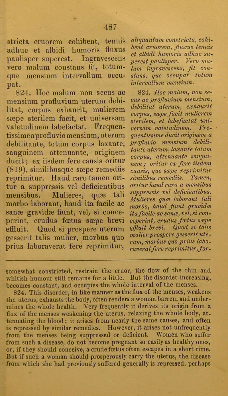 stricta cruorem cohibent, tenuis adhuc et albidi huraoris fliixus paulisper superest. Ingravescens vero malum constans fit, totum- que mensium intervallum occu- pat. 824. Hoc malum non secus ac mensium profiuvium uterum debi- litat, corpus exbaurit, mulierem ssepe sterilem facit, et universara valetudinem labefactat. Frequen- tissime aprofluvio mensium, uterum debilitante, totum corpus laxante, sanguinem attenuante, originem ducit; ex iisdem fere causis oritur (819), siinilibusque ssepe remediis reprimitur. Haud raro tamen ori- tur a suppressis vel deficientibus mensibus. Mulieres, quse tali morbo laborant, baud ita facile ac sanse gravidse fiunt, vel, si conce- perint, crudus foetus ssepe brevi effluit. Quod si prospers uterum gesserit tabs mulier, morbus quo prius laboraverat fere reprimitur. aliquantum comtricta, cohi- Jjent cruorem, fluxus tenuis et albidi humoris adhuc sm- perest paulisper. Vero ma- lum ingravescens, fit con- stans, que occupat totum intervallum mensium. 824. Hoc malum, non se- cus ac profiuvium mensium, debilitat uterum, exhaurit corpus, scepe facit mulierem sterilem, et labefactat uni- versam valetudinem. Fre- quentissime ducit originem a profluvio mensium debili- tante uterum, laxante totum corpus, attenuante sangui- nem; oritur ex fere iisdem causis, que scepe reprimitur similibus remediis. Tamen, oritur haud raro a mensibus suppressis vel deficientibus. Mulieres quce laborant tali morbo, haud fiunt gravidae ita facile ac sance, vel, si con- ceperint, crudus foetus scepe effluit brevi. Quod si talis mulier prospers gesserit ute- rum, morbus quo prius labo- raverat fere reprimitur, for- soraewhat constricted, restrain the cruor, the flow of the thin and whitish humour still remains for a little. But the disorder increasing, becomes constant, and occupies the whole interval of the menses. 824. This disorder, in like manner as the flux of the menses, weakens the uterus, exhausts the body, often renders a woman barren, and under- mines the whole health. Very frequently it derives its origin from a flux of the menses weakening the uterus, relaxing the whole body, at- tenuating the blood; it arises from nearly the same causes, and often is repressed by similar remedies. However, it arises not unfrequently from the menses being suppressed or deficient. Women who suffer from such a disease, do not become pregnant so easily as healthy ones, or, if they should conceive, a crude foetus often escapes in a short time. But if such a woman should prosperously carry the uterus, the disease from which she had previously suffered generally is repressed, perhaps