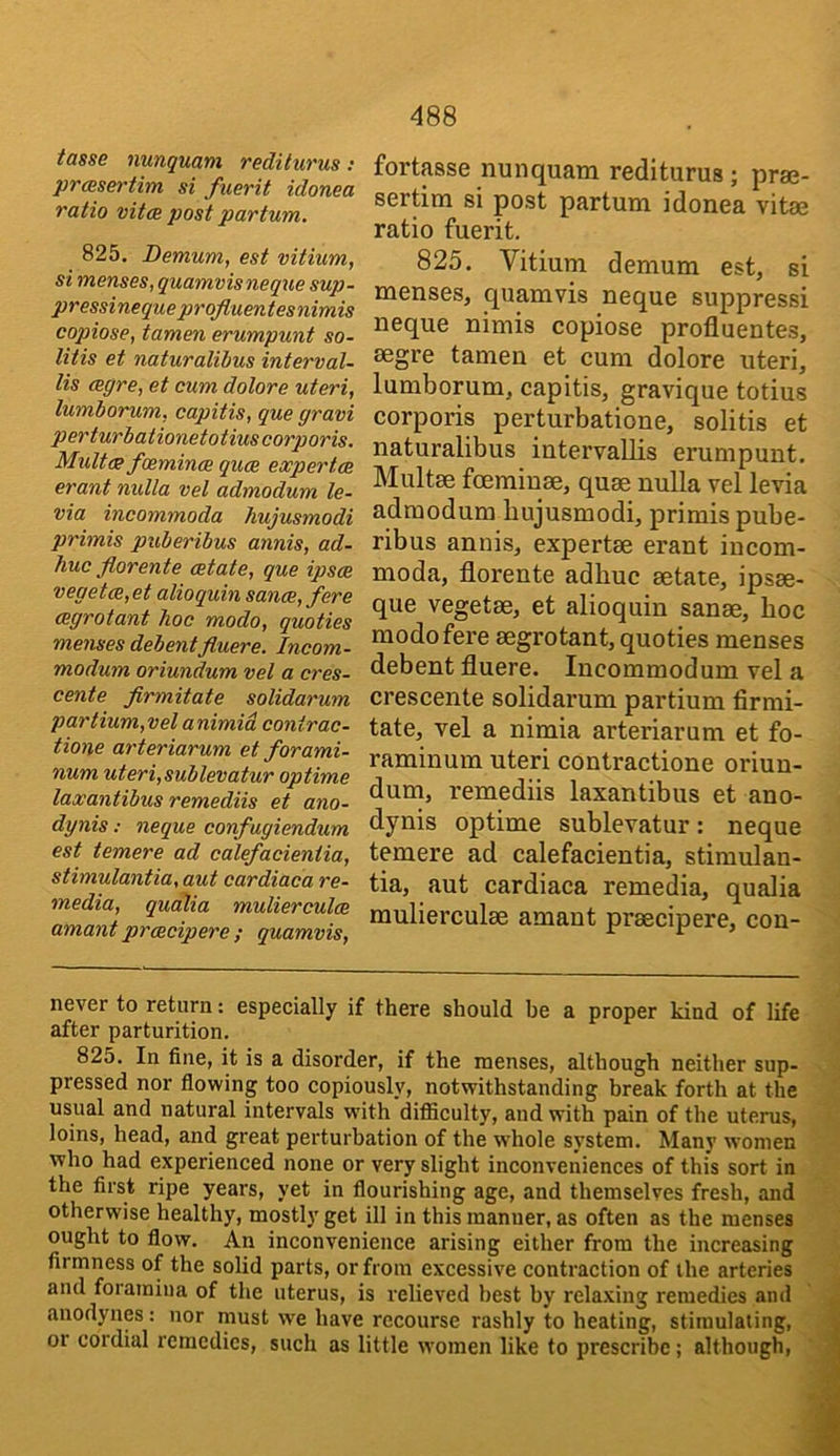 tasse nunquani redi turns : prasertim si fuerit idonea ratio vitoe post partum. 825. Demum, est vitium, si menses, quamvisneque sup- pressinequeprojluentesnimis copiose, tamen erumpunt so- litis et naturalibus interval- lis mgre, et cum dolore uteri, lumborum, capitis, que gram perturbationetotius corporis. Mult<ff foemincB quce experts erant nulla vel admodum le- via incommoda hujusmodi primis puberibus annis, ad- huc florente estate, que ipsoe vegetm,et alioquin sance, fere cegrotant hoc mode, quoties menses debentfluere. Incom- modum oriundum vel a cres- cents firmitate solidarum partium,vel animid contrac- tions arteriarum et forami- num uteri,sublevatur optime lax antibus remediis et ano- dynis: neque confugiendum est temere ad calefacieniia, stimulantia, aut cardiaca re- media, quedia mulierculce amant proecipere ; quamvis. fortaase nunquam rediturus; prae- sertim si post partum idonea vitae ratio fuerit. 825. Vitium demum est, si menses, quamvis neque suppress! neque nimis copiose profluentes, segre tamen et cum dolore uteri, lumborum, capitis, gravique totius corporis perturbatione, solitis et naturalibus intervallis erumpunt. Multae fcBininae, quae nulla vel levia admodum hujusmodi, primis pube- ribus annis, expertae erant incom- moda, florente adhuc aetate, ipsae- que vegetae, et alioquin sanae, hoc modofere aegrotant, quoties menses debent fluere. lucommodum vel a crescente solidarum partium firmi- tate, vel a nimia arteriarum et fo- raminum uteri contractione oriun- dum, remediis laxantibus et ano- dynis optime sublevatur: neque temere ad calefacientia, stimulan- tia, aut cardiaca remedia, qualia mulierculae amant prsecipere, con- never to return: especially if there should be a proper kind of life after parturition. 825. In fine, it is a disorder, if the menses, although neither sup- pressed nor flowing too copiously, notwithstanding break forth at the usual and natural intervals with difiiculty, and with pain of the uterus, loins, head, and great perturbation of the whole system. Man}' women who had experienced none or very slight inconveniences of this sort in the first ripe years, yet in flourishing age, and themselves fresh, and otherwise healthy, mostly get ill in this manner, as often as the menses ought to flow. An inconvenience arising either from the increasing firmness of the solid parts, or from excessive contraction of the arteries and foramina of the uterus, is relieved best by relaxing remedies and anodynes: nor must we have recourse rashly to heating, stimulating, or cordial remedies, such as little women like to prescribe; although.