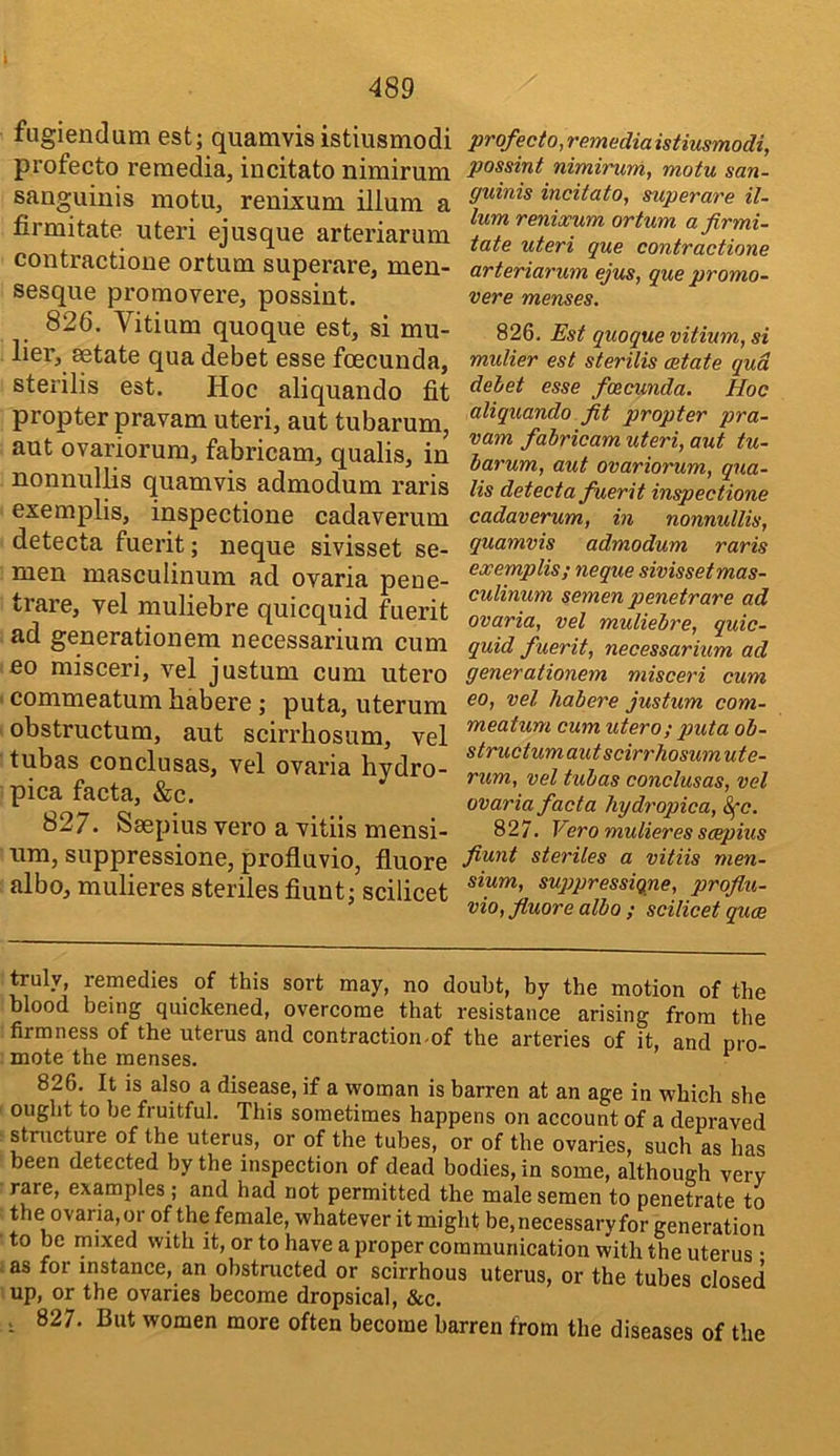 fugiendum est; quamvis istiusmodi profecto remedia, incitato nimirum sanguinis motu, renixum ilium a firmitate uteri ejusque arteriarum contractione ortum superare, men- sesque promovere, possint. 826. Vitium quoque est, si mu- lier, setate qua debet esse foecunda, sterilis est. Hoc aliquando fit propter pravam uteri, aut tubarum, aut ovariorura, fabricam, qualis, in nonnullis quamvis admodum raris exemplis, inspectione cadaverum detecta fuerit; neque sivisset se- men masculinum ad ovaria pene- trare, vel muliebre quicquid fuerit ad generationem necessarium cum eo misceri, vel justum cum utero • commeatum habere; puta, uterura 'obstructum, aut scirrbosum, vel tubas conclusas, vel ovaria hydro- pica facta, &c. 827. Ssepius vero a vitiis mensi- um, suppressione, profluvio, fluore albo, mulieres steriles fiunt; scilicet profecto, remedia istiusmodi, possint nimirum, motu san- guinis incitato, superare il- ium renixum ortum a firmi- tate uteri que contractione arteriarum ejus, que promo- vere menses. 826. Est quoque vitium, si mulier est sterilis aetate qua dehet esse foecunda. Hoc aliquando fit propter pra- vam fabricam uteri, aut tu- barum, aut ovariorum, qua- lis detecta fuerit inspectione cadaverum, in nonnullis, quamvis admodum raris exemplis; neque sivissetmas- culinum semen penetrare ad ovaria, vel muliebre, quic- quid fuerit, necessarium ad generationem misceri cum eo, vel habere justum com- meatum cum utero; puta ob- structumautscirrhosumute- rum, vel tubas conclusas, vel ovaria facia hydropica, 8fc. 827. Vero mulieres scepius fiunt steriles a vitiis men- sium, suppressiqne, profiu- vio, fluore albo ; scilicet quce truly, remedies of this sort may, no doubt, by the motion of the blood being quickened, overcome that resistance arising from the firmness of the uterus and contraction-of the arteries of it, and nro- : mote the menses. 826. It is also a disease, if a woman is barren at an age in which she ' ought to be fruitful. This sometimes happens on account of a depraved ^ stntcture of the uterus, or of the tubes, or of the ovaries, such as has been detected by the inspection of dead bodies, in some, although very rare, examples; and had not permitted the male semen to penetrate to the ovaria, or of the female, whatever it might be, necessary for generation ■ to be mixed with it, or to have a proper communication with the uterus • las for instance, an obstructed or scirrhous uterus, or the tubes closed nip, or the ovaries become dropsical, &c. , 827. But women more often become barren from the diseases of the