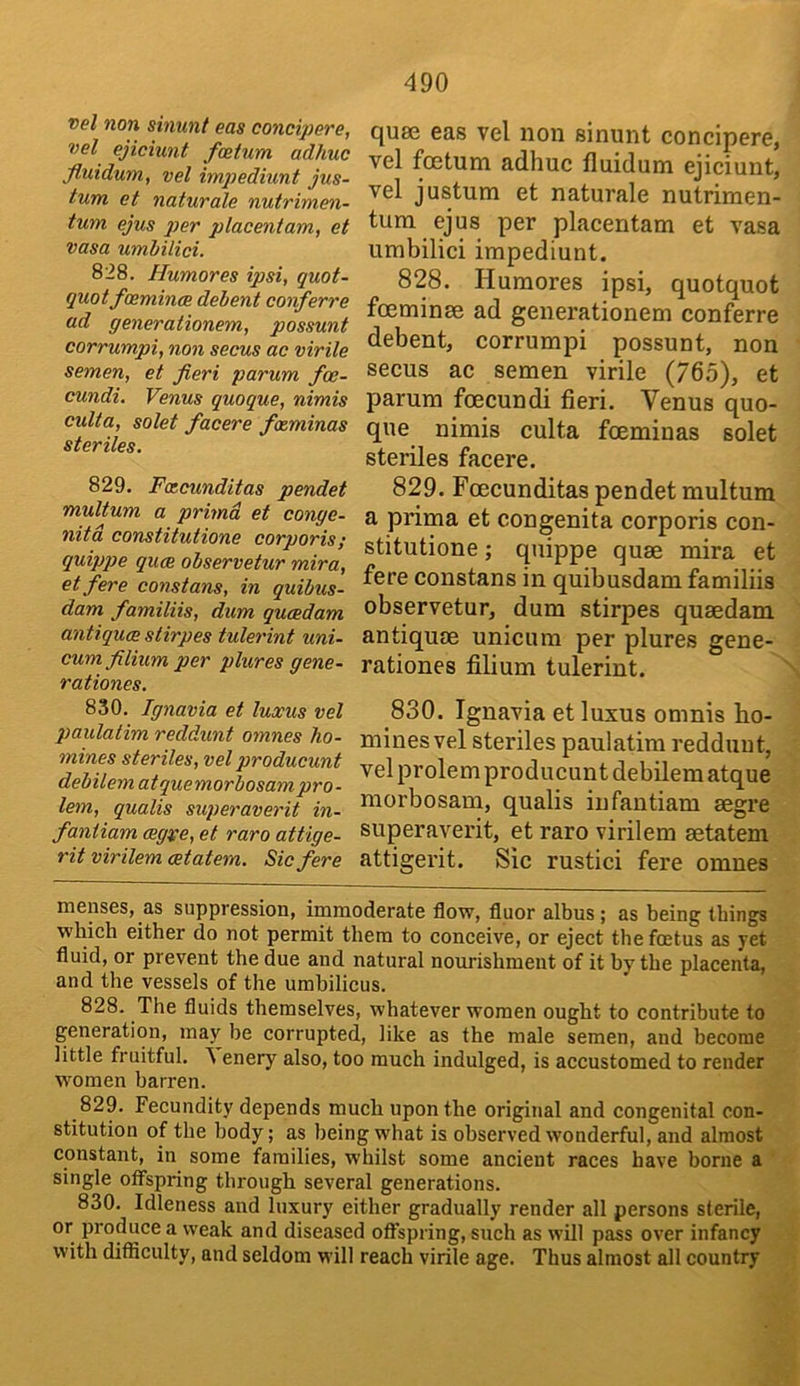 vel non sinunt eas concijjere, vel ejiciunt fcetum adhuc fluidum, vel impediunt jus- tum et naturale nutrimen- tum ejus 2)er placeniam, et Vasa umhilici. 828. Humores ipsi, quot- quotfceminae debent conferre ad generationem, possunt corrumpi, non secus ao virile semen, et fieri parum fce- cundi. Venus quoque, nimis culta, solet facere foeminas steriles. 829. Fcecunditas pendet multum a primd et conge- nita constitutione corporis; quippte quce observetur mira, et fere const ans, in quibus- dam familiis, dum qucedam antiques stirpes tulerint uni- cum filium per plures gene- rationes. 830. Ignavia et luxus vel p>aulatim reddunt omnes ho- mines steriles, vel producunt debilem atquemorbosampro - lem, qualis superaverit in- faniiam cegve, et raro attige- rit virilem cetatem. Sic fere qu8s eas vel non sinunt concipere, vel fcEtum adhuc fluidum ejiciunt, vel justum et naturale nutrimen- tum ejus per placentam et vasa umbilici impediunt. 828. Humores ipsi, quotquot fceminse ad generationem conferre debent, corrumpi possunt, non secus ac semen virile (765), et parum foecundi fieri. Venus quo- que nimis culta fceminas solet steriles facere. 829. Fcecunditas pendet multum a prima et congenita corporis con- stitutione ; quippe quse mira et fere constans in quibusdam familiis observetur, dum stirpes quaedam antiquoe unicum per plures gene- rationes filium tulerint. 830. Ignavia et luxus omnis ho- mines vel steriles paulatim reddunt, vel prolem producunt debilem atque morbosam, qualis iufantiam segre superaverit, et raro virilem aetatem attigerit. Sic rustici fere omnes menses, as suppression, immoderate flow, fluor albus; as being things which either do not permit them to conceive, or eject the foetus as yet fluid, or prevent the due and natural nourishment of it by the placenta, and the vessels of the umbilicus. 828. The fluids themselves, whatever women ought to contribute to generation, may be corrupted, like as the male semen, and become little fruitful, enery also, too much indulged, is accustomed to render women barren. 829. Fecundity depends much upon the original and congenital con- stitution of the body; as being what is observed wonderful, and almost constant, in some families, whilst some ancient races have borne a single offspring through several generations. 830. Idleness and luxury either gradually render all persons sterile, or produce a weak and diseased offspring, such as will pass over infancy with difficulty, and seldom will reach virile age. Thus almost all country