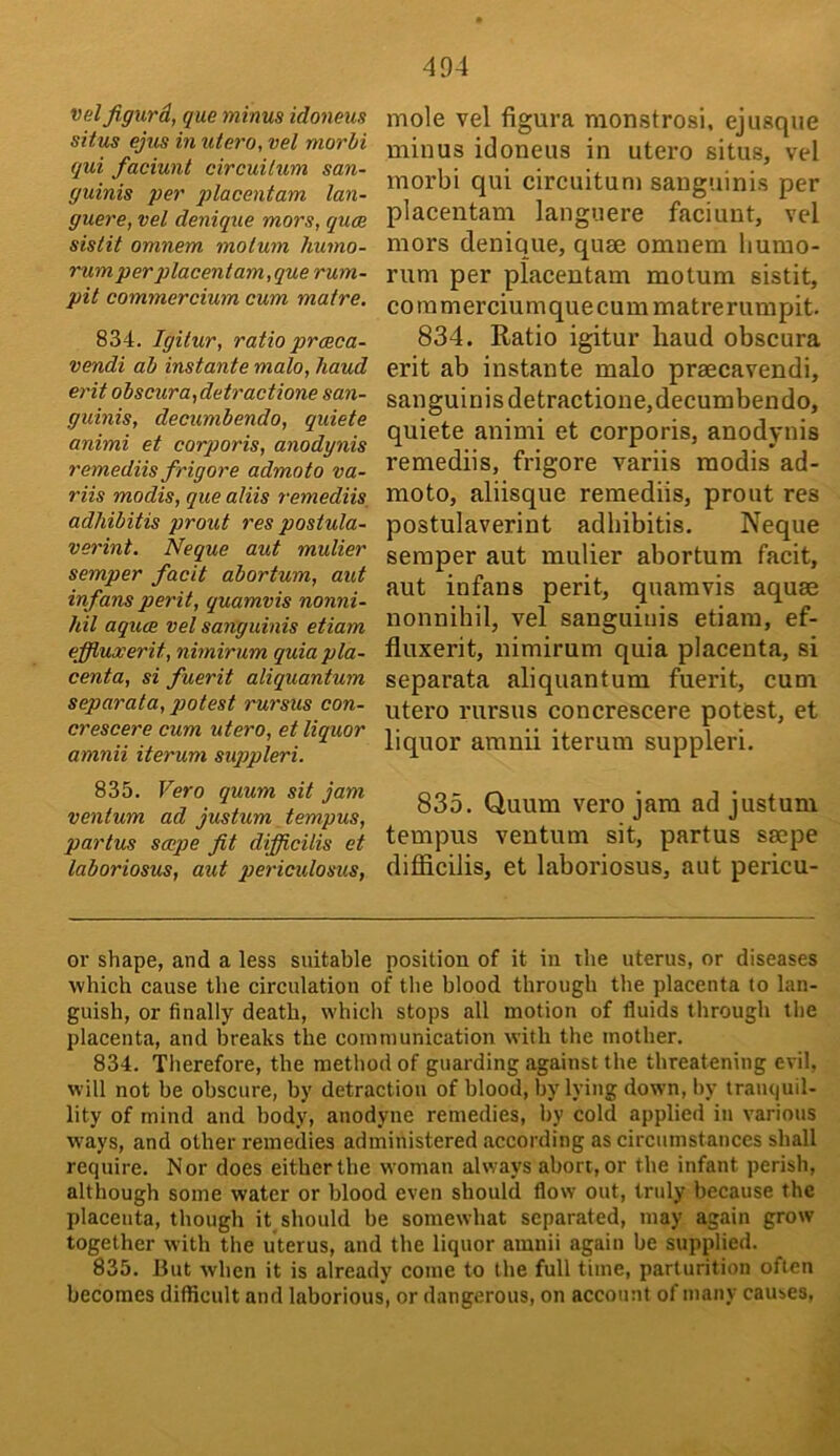 Vdl jigurd, que minus idoneus situs ejus in utero, vet morhi qui faciunt circuitum san- guinis per placentam lan- guere, vel denique mors, quce sistit omnem molum humo- rum per 2}lacentam,que rum- pit commercium cum matre. 834. Igitur, ratio prceea- vendi ah instante malo, haud erit ohscura,detractione san- guinis, decumbendo, quiete animi et corporis, anodynis remediis frigore admoto va- riis modis, que aliis remediis, adhibitis prout res postula- verint. Neque aut mulier semper facit abortum, aut infans perit, quamvis nonni- hil aquae vel sanguinis etiam effiuxerit, nimirum quia pla- centa, si fuerit aliquantum separata, potest rursus con- crescere cum utero, et liquor amnii iterum sugipleri. 835. Vero quum sit jam ventum ad justum tempus, partus smpe fit difiicilis et laboriosus, aut periculosus, mole vel figura monstrosi. ejusque minus idoneus in utero situs, vel morbi qui circuitum sanguinis per placentam languere faciunt, vcl mors denique, quse omnem liumo- rum per placentam motum sistit, coramerciumquecummatrerumpit. 834. Ratio igitur liaud obscura erit ab instante malo praecavendi, sanguinis detractione,decumbendo, quiete animi et corporis, anodynis remediis, frigore variis modis ad- moto, aliisque remediis, prout res postulaverint adhibitis. Neque semper aut mulier abortum facit, aut infans perit, quamvis aquae nonnihil, vel sanguinis etiam, ef- fluxerit, nimirum quia placenta, si separata aliquantum fuerit, cum utero rursus concrescere potest, et liquor amnii iterum suppleri. 835. Quum vero jam ad justum tempus ventum sit, partus saepe difiicilis, et laboriosus, aut pericu- or shape, and a less suitable position of it in the uterus, or diseases which cause the circulation of tlie blood through the placenta to lan- guish, or finally death, which stops all motion of fluids through the placenta, and breaks the communication with the mother. 834. Therefore, the method of guarding against the threatening evil, will not be obscure, by detraction of blood, by lying down, by tranquil- lity of mind and body, anodyne remedies, by cold applied in various w'ays, and other remedies administered according as circumstances shall require. Nor does either the woman always abort, or the infant perish, although some water or blood even should flow out, truly because the placenta, though it should be somewhat separated, may again grow together with the uterus, and the liquor amnii again be supplied. 835. But when it is already come to the full time, parturition often becomes difficult and laborious, or dangerous, on account of many causes,