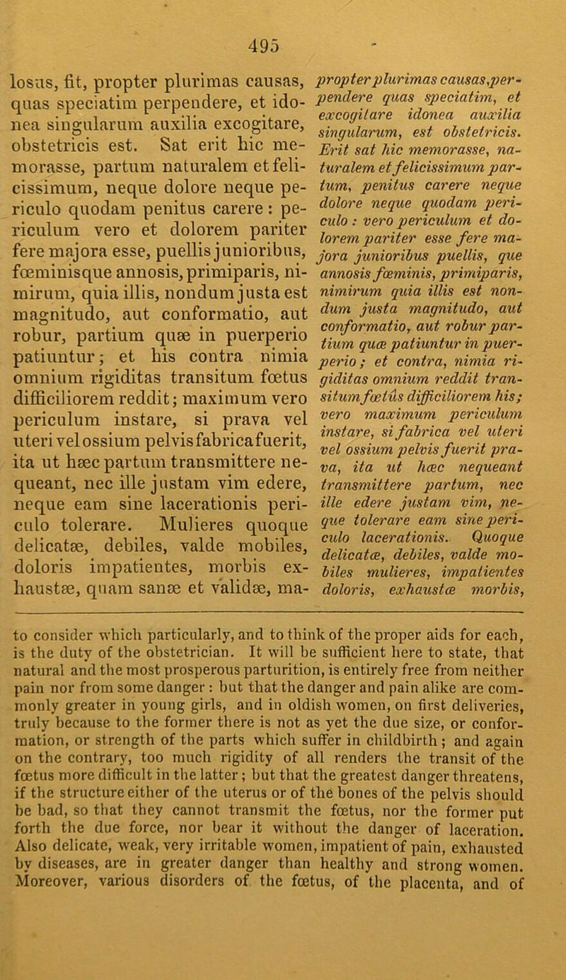losas, fit, propter plurimas causas, quas speciatim perpendere, et ido- nea singularura auxilia excogitare, obstetricis est. Sat erit hie me- morasse, partum naturalem etfeli- cissimum, neque dolore neque pe- ri culo quodam penitus carere : pe- riculum vero et dolorem pariter fere majora esse, puellis junioribns, foeminisque annosis, primiparis, ni- mirum, quia illis, nondura justa est magnitudo, aut conformatio, aut robur, partium quae in puerperio patiuntur; et his contra nimia omnium rigiditas transituni foetus difiiciliorem reddit; maximum vero periculum instare, si prava vel uteri velossium pelvis fabricafnerit, ita ut hsec partum transmittere ne- queant, nec ille jnstam vim edere, neque earn sine laeerationis peri- culo tolerare. Mulieres quoque delicatae, debiles, valde mobiles, doloris impatientes, morbis ex- haustae, qnam sanae et validae, ma- propter plurimas causas,per- penclere quas speciatim, et excogitare idonea auxilia singularum, est obstetricis. Erit sat Me memorasse, na- turalem et felicissimum par- tum, penitus carere neque dolore neque quodam peri- culo : vero periculum et do- lorem pariter esse fere ma- jora junioribus puellis, que annosis foeminis, primiparis, nimirum quia illis est non- dum justa magnitudo, aut conformatio, aut robur par- tium quae patiuntur in puer- perio ; et contra, nimia ri- giditas omnium reddit tran- situmfoetus difficiliorem Ms; vero maximum periculum instare, sifabrica vel uteri vel ossium pelvis fuerit pra- va, ita ut hcec nequeant transmittere partum, nec ille edere justam vim, ne- que tolerare earn sine peri- culo laeerationis. Quoque delicat<2, debiles, valde mo- biles mulieres, impatientes doloris, exhaustce morbis. to consider which particularly, and to think of the proper aids for each, is the duty of the obstetrician. It will be sufficient here to state, that natural and the most prosperous parturition, is entirely free from neither pain nor from some danger: but that the danger and pain alike are com- monly greater in young girls, and in oldish women, on first deliveries, truly because to the former there is not as yet the due size, or confor- mation, or strength of the parts which suffer in childbirth; and again on the contrary, too much rigidity of all renders the transit of the foetus more difficult in the latter; but that the greatest danger threatens, if the structure either of the uterus or of the bones of the pelvis should be bad, so that they cannot transmit the foetus, nor the former put forth the due force, nor bear it without the danger of laceration. Also delicate, weak, very irritable women, impatient of pain, exhausted by diseases, are in greater danger than healthy and strong women. Moreover, various disorders of the foetus, of the placenta, and of