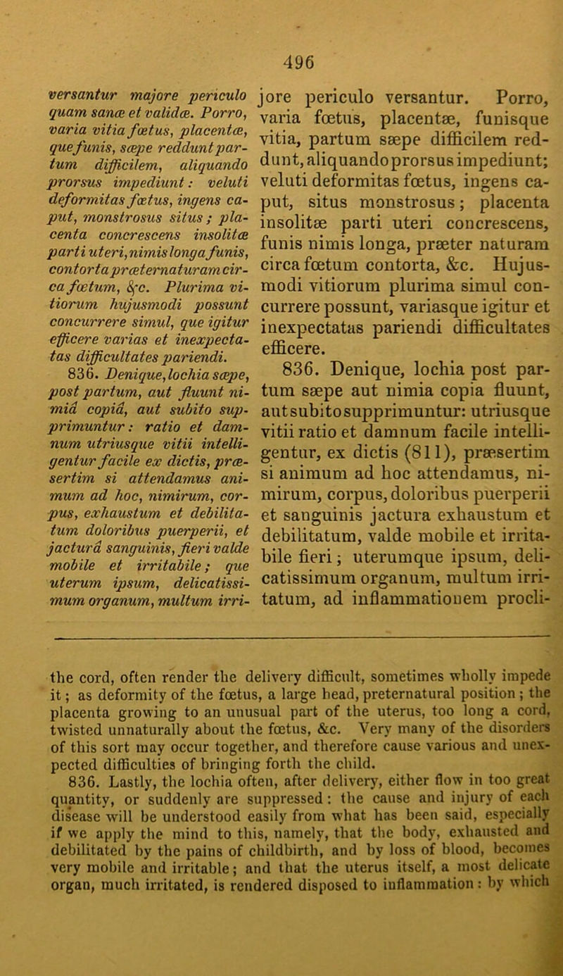 versantur majore periculo quam sancB et validcB. Porro, varia vitia foetus, placentae, quefunis, scope redduntpar- tum difficilem, aliquando prorsus impediunt: veluti deformit as foetus, ingens ca- put, monstrosus situs ; pla- centa concrescens insolitcB parti uteri,nimislonga funis, contorta prceternaturamcir- cafwtum, 8fc. Plurima vi- tiorum hujusmodi possunt concurrere simul, que igitur eficere varias et inexpecta- tas difficultates pariendi. 836. Denique,lochiascepe, post partum, aut fluunt ni- mid copid, aut subito sup- primuntur: ratio et dam- num utriusque vitii intelli- gentur facile ex dictis, proe- sertim si attendamus ani- mum ad hoc, nimirum, cor- pus, exliaustum et debilita- tum doloribus puerperii, et jacturd sanguinis, fieri valde mobile et irritabile; que uterum ipsum, delicatissi- mum organum, multum irri- jore periculo versantur. Porro, varia foetus, placentae, funisque vitia, partum saepe difficilem red- dunt, aliquando prorsus impediunt; veluti deformitas foetus, ingens ca- put, situs monstrosus; placenta insolitae parti uteri concrescens, funis nimis longa, praeter naturara circa foetum contorta, &c. Hujus- modi vitiorum plurima simul con- currere possunt, variasque igitur et inexpectatas pariendi difficultates efficere. 836. Denique, lochia post par- tum saepe aut nimia copia fluunt, autsubitosupprimuntur: utriusque vitii ratio et damnum facile intelli- gentur, ex dictis (811), praesertim si animum ad hoc attendamus, ni- mirum, corpus, doloribus puerperii et sanguinis jactura exhaustum et debilitatum, valde mobile et irrita- bile fieri; uterumque ipsum, deli- catissimum organum, multum irri- tatum, ad inflammatiouem procli- the cord, often render the delivery difficult, sometimes wholly impede it; as deformity of the foetus, a large head, preternatural position ; the plaeenta growing to an unusual part of the uterus, too long a cord, twisted unnaturally about the foetus, &c. Very many of the disordei-s of this sort may occur together, and therefore cause various and unex- pected difficulties of bringing forth the child. 836. Lastly, the lochia often, after delivery, either flow in too great quantity, or suddenly are suppressed: the cause and injury of each disease will be understood easily from what has been said, especially if we apply the mind to this, namely, that the body, exhausted and debilitated by the pains of childbirth, and by loss of blood, becomes very mobile and irritable; and that the uterus itself, a most delicate organ, much irritated, is rendered disposed to inflammation: by which