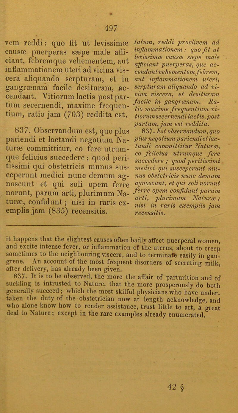 vem reddi: quo fit ut levissimse causse puerperas saspe male afii- ciaut, febreraque vebementem, aut infiammationem uteri ad vicina vis- cera aliquando serpturam, et in gangreenam facile desituram, ac- cendant. Vitiorumlactis postpar- tum secernendi, maxime frequen- tium, ratio jam (703) reddita est. 837. Observandum est, quo plus pariendi et lactandi negotium Na- turae comraittitur, eo fere utrum- que felicius succedere; quod peri- tissimi qui obstetricis muuus sus- ceperunt raedici nunc demum ag- noscunt et qui soli opem ferre norunt, parum arti, plurimum Na- turae, confidunt; nisi in raris ex- emplis jam (835) recensitis. tatum, reddi proclivem ad inflammationem : quo fit ut levmimce causae saepe male officiant puerperas, que ac- cendantvehementemfebrem, aut infiammationem uteri, serpturam aliquando ad vi- cina viscera, et desituram facile in gangrcenam. Ra- tio maxime frequentium vi- tiorumsecernendi lactis, post partum, jam est reddita. 837. Est observandum, quo plus negotiumpariendietlac- tandi committitur Naturae, eo felicius utrumque fere succedere ; quod peritissimi medici qui susceperunt mu- nus obstetricis nunc demum agnoscunt, et qui soli norunt ferre opem confidunt parum arti, plurimum Naturae; nisi in raris exemplis jam recensitis. it happens that the slightest causes often badly atfect puerperal women, and excite intense fever, or inflammation of the uterus, about to creep sometimes to the neighbouring viscera, and to terminatfe easily in gan- grene. An account of the most frequent disorders of secreting milk, after delivery, has already been given. 837. It is to be observed, the more the affair of parturition and of suckling is intrusted to Nature, that the more prosperously do both generally succeed; which the most skilful physicians who have under- taken the duty of the obstetrician now at length acknowledge, and who alone know how to render assistance, trust little to art, a great deal to Nature; except in the rare examples already enumerated.