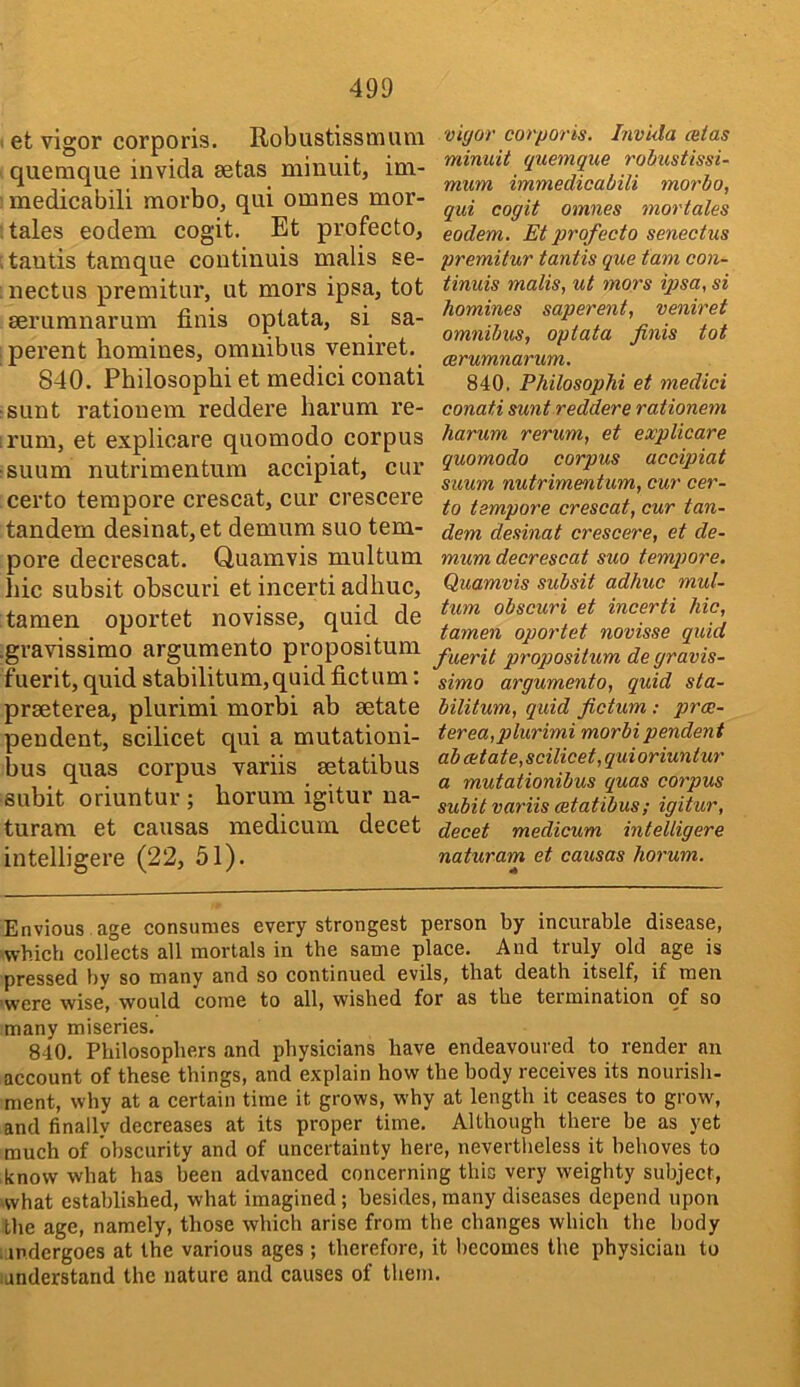 et vigor corporis. Robustissmum quemque invida setas miniiit, im- medicabili morbo, qui omnes mor- tales eodem cogit. Et profecto, tautis tamque coutinuis malis se- nectus premitur, ut mors ipsa, tot serumnarum finis optata, si sa- perent homines, omnibus veniret. 840. Philosophi et medici conati sunt rationem reddere harum re- rum, et explicare quomodo corpus suum nutrimentum accipiat, cur certo tempore crescat, cur crescere tandem desinat,et demum suo tem- pore decrescat. Quamvis multum hie subsit obscuri et incerti adhuc, tamen oportet novisse, quid de gravissimo argumento propositum fuerit, quid stabilitum,quid fictum: prseterea, plurimi morbi ab eetate pendent, scilicet qui a mutationi- bus quas corpus variis setatibus subit oriuntur ; horum igitur na- turam et causas medicum decet intelligere (22, 51). vigor corporis. Invida cetas minuit quemque rohustissi- mum immedicabili morbo, qui cogit omnes mortales eodem. Et profecto senectus premitur tantis que tarn con- tinuis malis, ut mors ipsa, si homines saperent, veniret omnibus, optata finis tot aerumnarum. 840. Philosophi et medici conati sunt reddere rationem harum rerum, et explicare quomodo corpus accipiat suum nutrimentum, cur cer- to tempore crescat, cur tan- dem desinat crescere, et de- mnm decrescat suo tempore. Quamvis subsit adhuc mul- tum obscuri et incerti hie, tamen oportet novisse quid fuerit propositum de gravis- simo argumento, quid sta- bilitum, quid fictum ; prae- terea,plurimi morbi pendent ab delate,scilicet, quioriuntur a mutationibus quas corpus subit variis cetatibus; igitur, decet medicum intelligere naturam et causas horum. Envious age consumes every strongest person by incurable disease, which collects all mortals in tbe same place. Aud truly old age is pressed by so many and so continued evils, that death itself, if men ‘Were wise, would come to all, wished for as tbe termination of so many miseries. 840. Philosophers and physicians have endeavoured to render an account of these things, and explain how the body receives its nourish- ment, why at a certain time it grows, why at length it ceases to grow, and finally decreases at its proper time. Although there he as yet much of obscurity and of uncertainty here, nevertheless it behoves to know what has been advanced concerning this very weighty subject, what established, what imagined; besides, many diseases depend upon the age, namely, those which arise from the changes which the body s.indcrgoes at the various ages ; therefore, it becomes the physician to iunderstand the nature and causes of them.