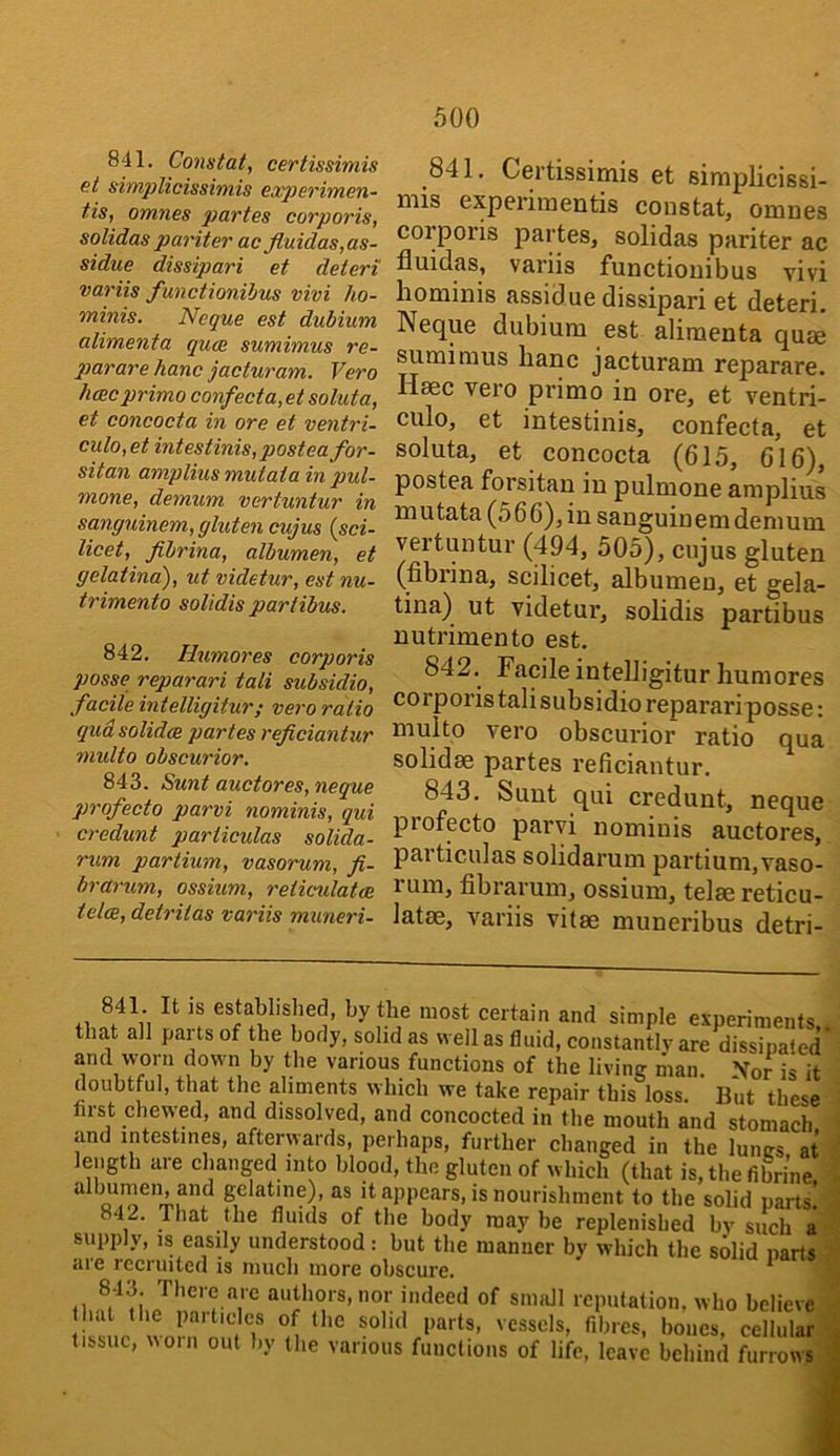 841. Constat, certissimis et simplicissimis experimen- tis, omnes 2^artes corporis, solidas par iter ac fluidas,as- sidue dissipari et deteri variis functionihus vivi ho- minis. Neque est dubium alimenta quce sumimus re- 2mrare hanc jacturam. Vero hcBC primo confect a, et soluta, et concocta in ore et ventri- culo,et intestinis, posteafor- sitan ampliusmutatain pul- mone, demum vertuntur in sanguinem, gluten cujus {sci- licet, fibrina, albumen, et gelatina), ut videtur, est nu- trimento solidis partibus. 842. Humores corporis posse reparari tali subsidio, facile intelligitur; vero ratio qua solidce partes rejiciantur multo obscurior. 843. Sunt auctores, neque profecto parvi nominis, qui credunt particulas solida- rum partium, vasorum, fi- brarum, ossium, reticulatae tela, detrilas variis muneri- 841. Certissimis et siraplicissi- mis experimentis constat, omnes corporis partes, solidas pariter ac fluidas, variis functiouibus vivi hominis assidue dissipari et deteri. Neque dubium est alimenta quae sumimus lianc jacturam reparare. Haec vero primo in ore, et ventri- culo, et intestinis, confecta, et soluta, et concocta (615, 616), postea forsitan in pulmone amplius mutata (566), in sanguinem demum vertuntur (494, 505), cujus gluten (fibrina, scilicet, albumen, et gela- tina) ut videtur, solidis partibus nutrimento est. 842. Facile intelligitur humores corporis tali subsidio reparari posse: multo vero obscurior ratio qua solidae partes reficiantur. 843. Sunt qui credunt, neque piofecto parvi nomiuis auctores, particulas solidarum partium,vaso- rum, fibrarum, ossium, telae reticu- latae, variis vitae muneribus detri- +1 established, by the most certain and simple e.vperiments that all parts of the body, solid as well as fluid, constantly are dissipated' and worn down by tlie various functions of the living man. Nor is it doubtful, that the aliments which we take repair this loss. But these hrst chewed, and dissolved, and concocted in the mouth and stomach and intestines, afterwards, perhaps, further changed in the lunes at length are changed into blood, the gluten of which (that is.thefibri’ne albumen, and gelatine), as it appears, is nourishment to the solid parts! 842. That the fluids of the body may be replenished bv such a supply, IS easily understood: but the manner by which the s6lid parts aie recruited is much more obscure. ^ of small reputation, who believe hat the pnitides of the solid parts, vessels, fibres, bones, cellular tissue, uoin out by the various functions of life, leave behind furrows ^
