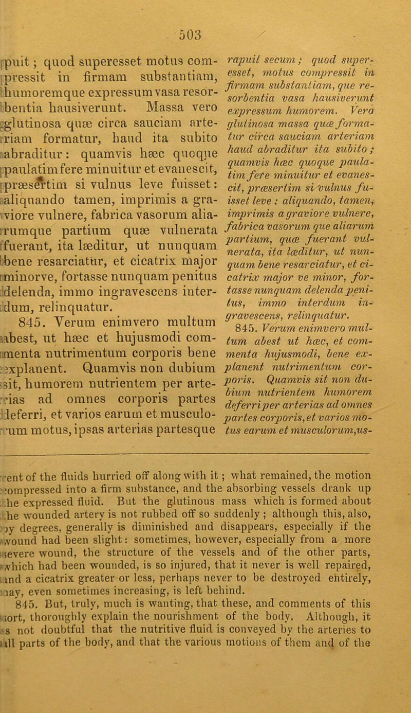 ipuit; quod superesset molus com- ipressit in firmara snbstantiam, 'humoremque expressum vasa resor- 'bentia hausiverunt. Massa vero iglutinosa quae circa sauciam arte- iriam formatur, baud ita subito . abraditur : quamvis bsec quoque [paulatimfere minuitur et evanescit, ■ prses^tini si vulnus leve fiiisset: aliquando taraen, imprimis a gra- 'viore vulnere, fabrica vasorum alia- irumque partium quae vulnerata ffuerant, ita laeditur, ut nunquam ibene resarciatur, et cicatrix major tminorve, fortasse nunquam penitus .delenda, immo ingravescens inter- iclum, relinquatur. 845. Verum enimvero multum aabest, ut baec et hujusmodi com- nmenta nutrimentura corporis bene ??xplanent. Quamvis non dubium =3it, humorem nutrientem per arte- •das ad omnes corporis partes hleferri, et varies earum etmusculo- ■ -urn motus, ipsas arterias partesque rapuit secum ; quod supe?'- esset, motus compressit hi firmam substanliam, que re- sorlentia vasa hausiverunt expressum humorem. Verb glulinosa massa quce forma- tur circa sauciam arteriam hand abraditur ita subito ; quamvis hose quoque paula- timfere minuitur et evanes- cit, preesertim si vulnus fu- isset leve; aliquando, tamen, imprimis a graviore vulnere, fabrica vasorum que aliarum partium, quae fuerant vul- nerata, ita laeditur, ut nun- quam bene resarciatur, et ci- catrix major ve minor, for- tasse nunquam delenda peni- tus, immo inter dum in- gravescens, relinquatur. 845. Verum enimvero mul- tum abest ut hcec, et com- menta hujusmodi, bene ex- planent nutrimentum cor- poris. Quamvis sit non du- bium nutrientem humorem deferriper arterias ad omnes partes corporis, et varios mo- tus earum et muscidorum,us- ■ -ent of the fluids hurried off along with it; what remained, the motion :;ompressed into a firm substance, and the absorbing vessels drank up ; he expressed fluid. But the glutinous mass which is formed about he wounded artery is not rubbed off so suddenly ; although this, also, ,'jy degrees, generally is diminished and disappears, especially if the •wound had been slight: sometimes, however, especially from a more severe wound, the structure of the vessels and of the other parts, which had been wounded, is so injured, that it never is well repaired, . md a cicatrix greater or less, perhaps never to be destroyed ehtirely, lay, even sometimes increasing, is left behind. 845. But, truly, much is wanting, that these, and comments of this -iort, thoroughly explain the nourishment of the body. Although, it ■s not doubtful that the nutritive fluid is conveyed by the arteries to jjll parts of the body, and that the various motions of them and of the