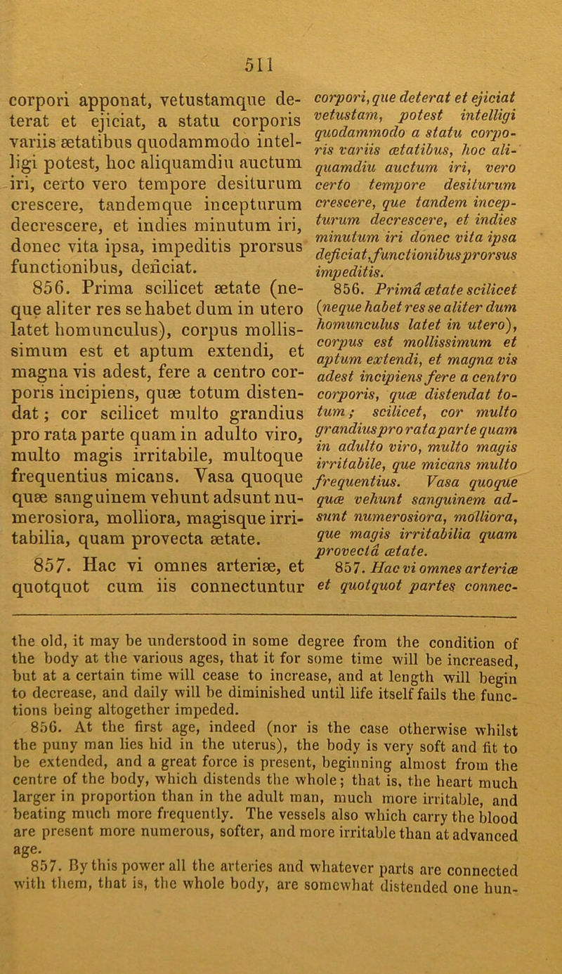 corpori apponat, vetustamqne de- terat et ejiciat, a statu corporis variis setatibus quodammodo intel- ligi potest, hoc aliquamdiu auctum iri, certo vero tempore desiturum crescere, tandemque incepturura decrescere, et indies minutum iri, donee vita ipsa, impeditis prorsus functionibus, deiiciat. 856. Prima scilicet setate (ne- que aliter res sehabet dum in utero latet homunculus), corpus mollis- simum est et aptum extendi, et magna vis adest, fere a centro cor- poris incipiens, quse totum disten- dat; cor scilicet multo grandius pro rata parte quam in adulto viro, multo magis irritabile, multoque frequentius micans. Vasa quoque quse sanguinem vehuntadsuntnu- merosiora, molliora, magisque irri- tabilia, quam provecta setate. 857. Hac vi omnes arterise, et quotquot cum iis connectuntur corpori, que deterat et ejiciat vetustam, potest intelligi quodammodo a statu corpo- ris variis cetatihus, hoc ali- quamdiu auctum iri, vero certo tempore desiturum crescere, que tandem incep- turum decrescere, et indies minutum iri donee vita ipsa deficiat,functionibusprorsus impeditis, 856. Prima estate scilicet {neque habet res se aliter dum homunculus latet in utero), corpus est mollissimum et aptum extendi, et magna vis adest incipiens fere a centro corporis, quee distendat to- tum ; scilicet, cor multo grandiuspro rat a parte quam in adulto viro, multo magis irritabile, que micans multo frequentius. Vasa quoque quee vehunt sanguinem ad- snnt numerosiora, molliora, que magis irritabilia quam provecta aetate. 857. Hac vi omnes arterice et quotquot partes connec- the old, it may be understood in some degree from the condition of the body at the various ages, that it for some time will be increased, but at a certain time will cease to increase, and at length will begin to decrease, and daily will be diminished until life itself fails the func- tions being altogether impeded. 856. At the first age, indeed (nor is the case otherwise whilst the puny man lies hid in the uterus), the body is very soft and fit to be extended, and a great force is present, beginning almost from the centre of the body, which distends the whole; that is. the heart much larger in proportion than in the adult man, much more irritable, and beating much more frequently. The vessels also which carry the blood are present more numerous, softer, and more irritable than at advanced age. 857. By this power all the arteries and whatever parts are connected with them, that is, the whole body, are somewhat distended one hun-