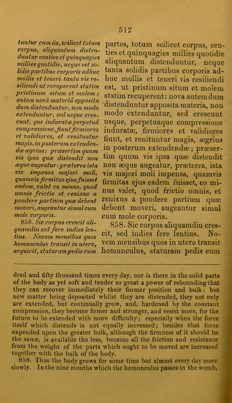 tuntur cum Us, scilicet totum corpus, aliquantum disten- duntur centies et quinquagies millies quotidie, neque est so- lidispartibus corporis adhuc mollis et teneri tanta vis re- siliendi ut recuperent statim pristinum situm et molem : autem novci materia apposita dum distenduntur, non modo extenduntur, sed usque cres- cunt, que induratesperpetud compressione,fiuntfirmiores et validiores, et renituntur magis, inposterum extenden- dce cegrius: prcssertim quum vis ipsa quas distendit non csque augeatur; prasterea ista vis impensa majori moli, quamvis firmitas ejusfuisset eadem, valet eo minus, quod omnis frictio et renixus a pondere partium quae debent moveri, augeantur simul cum mole corporis. 858. Sic corpus crescit ali- quamdiu sed fere indies len- tius. Novem mensibus quos homunculus tramitinutero, acquirit, staturam pedis cum partes, totum scilicet corpus, cen- ties et quinquagies millies quotidie aliquantum distenduntur, neque tanta solidis partibus corporis ad- huc mollis et teneri vis resihendi est, ut pristinum situm et molem statim recuperent: nova autem dum distenduntur apposita materia, non modo extenduntur, sed crescunt usque, perpetuaque compressione induratae, firmiores et validiores hunt, et renituntur magis, segrius in posterum extendendae; praeser- tim quum vis ipsa quae distendit non aeque augeatur, praeterea, ista vis majori moli impensa, quamvis firmitas ejus eadem fuisset, eo mi- nus valet, quod frictio omnis, et renixus a pondere partium quae debent moveri, augeantur simul cum mole corporis. 858. Sic corpus aliquamdiu cres- cit, sed indies fere lentius. No- vem mensibus quos in utero transit homunculus, staturam pedis cum dred and fifty thousand times every day, nor is there in the solid parts of the body as yet soft and tender so great a power of rebounding that they can recover immediately their former position and bulk: but new matter being deposited whilst they are distended, they not only are extended, but continually grow, and, hardened by the constant compression, they become firmer and stronger, and resist more, for the future to be extended with more difficulty; especially when the force itself which distends is not equally increased; besides that force expended upon the greater bulk, although the firmness of it should be the same, is available the less, because all the friction and resistance from the weight of the parts which ought to be moved are increased together with the bulk of the body. 858. Thus the body grows for some time but almost everj-day more slowly. In the nine months which the homunculus passes in the womb.