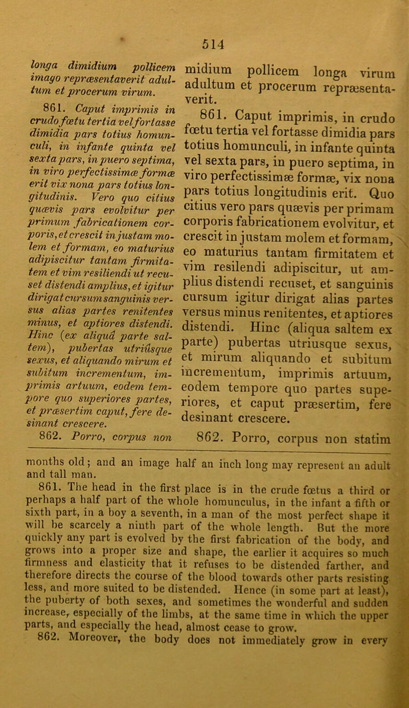 longa dimidium pollicem imago reprcesentaverit adul- tum et procevum virum. 861. Caput imprimis in crudofoetu tertia velfortasse dimidia pars totius homun- culi, in infante quinta vel sexta pars, in puero septima, in viro perfectissimce formes erit vix nona pars totius lon- gitudinis. Vero quo citius queevis pars evolvitur per primum fabricationem cor- poris,etcrescit injustam mo- lem etformam, eo maturius adipiscitur tantam firmita- tem et vim resiliendi ut recu- set distendi amplius, et igitur dirig at cur sum sanguinis ver- sus alias partes renitentes minus, et aptiores distendi. Hinc {ex aliqud parte sal- tern), pubertas utriusque sexus, et aliquando mirum et subitum incrementum, im- primis artuum, eodem tem- pore quo superiores partes, et preesertim caput, fere de- sinant crescere. 862. Porro, corpus non Diidiuin pollicem longa virum adultum et procerum reprsesenta- verit. 861. Caput imprimis, in crudo foetu tertia vel fortasse dimidia pars totius homunculi, in infante quinta vel sexta pars, in puero septima, in viro perfectissimse formse, vix nona pars totius longitudinis erit. Quo citius vero pars quaevis per primam corporis fabricationem evolvitur, et crescit in justam molem et formam, ' ^ eo maturius tantam firmitatem et vim resilendi adipiscitur, ut am- plius distendi recuset, et sanguinis cursum igitur dirigat alias partes versus minus renitentes, et aptiores distendi. Hinc (aliqua saltern ex parte) pubertas utriusque sexus, et mirum aliquando et subitum incrementum, imprimis artuum, eodem tempore quo partes supe- riores, et caput prsesertim, fere desinant crescere. 862. Porro, corpus non statim months old; and an image half an inch long may represent an adult and tall man. 861. The head in the first place is in the crude foetus a third or perhaps a half part of the whole homunculus, in the infant a fifth or sixth part, in a boy a seventh, in a man of the most perfect shape it will he scarcely a ninth part of the whole length. But the more quickly any part is evolved by the first fabrication of the body, and grows into a proper size and shape, the earlier it acquires so much firmness and elasticity that it refuses to be distended farther, and therefore directs the course of the blood towards other parts resisting less, and more suited to be distended. Hence (in some part at least), ^ the puberty of both se.ves, and sometimes the wonderful and sudden ^ increase, especially of the limbs, at the same time in which the upper M parts, and especially the head, almost cease to grow. « 862. Moreover, the body does not immediately grow in every £