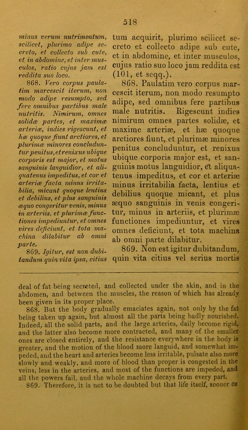 minus verum nutrimmtum, scilicet, plurimo adipe se- crete, et coUecto sub cute, et in abdomine, et inter mus- culos, ratio cujus jam est reddita suo loco. 868. Vero corpus paula- tim marcescit iterum, non modo adipe resumpto, sed fere omnibus partibus male nutritis. Nimirum, omnes solidoe partes, et maximoe arteries, indies rigescunt, et hce quoque fiunt arctiores, et plurimcB minores concludun- tur penitus,etrenixus ubique corporis est major, et motus sanguinis languidior, et ali- quatenus impeditus, et cor et arteries facta minus irrita- bilia, micant quoque lentius et debilius, et plus sanguinis eequo congeriturvenis, minus in arteriis, et plurimcs func- tiones impediuntur, et omnes vires deficiunt, et tota ma- china dilabitur ab omni parte. 869. Igitur, est non dubi- tandum quin vita ipsa, citius turn acquirit, plurimo scilicet sc- creto et collecto adipe sub cute, et in abdomine, et inter musculos, cujus ratio suo loco jam reddita est (101, et seqq.). 8G8. Paulatim vero corpus mar- cescit iterum, non modo resumpto adipe, sed omnibus fere partibus male nutritis. Rigescunt indies nimirum omnes partes solidse, et maxime arterise, et bee quoque arctiores fiunt, et plurimee minores penitus concluduntur, et renixus ubique corporis major est, et san- guinis motus languidior, eft aliqua- tenus impeditus, et cor et arteriae minus irritabilia facta, lentius et debilius quoque micant, et plus aequo sanguinis in venis congeri- tur, minus in arteriis, et plurimae functiones impediuntur, et vires omnes deficiunt, et tota machina ab omni parte dilabitur. 869. Non est igitur dubitandum, quin vita citius vel serius mortis deal of fat being secreted, and collected under the skin, and in the abdomen, and between the muscles, the reason of which has already been given in its proper place. 868. But the body gradually emaciates again, not only by the fat being taken up again, but almost all the parts being badly nourished. Indeed, all the solid parts, and the large arteries, daily l)ecome rigid, and the latter also become more contracted, and many of the smaller ones are closed entirely, and the resistance everywhere in the body is greater, and the motion of the blood more languid, and somewhat im- peded, and the heart and arteries become less irritable, pulsate also more slowly and weakly, and more of blood than proper is congested in tiie veins, less in the arteries, and most of the functions are impeded, and all the powers fail, and the whole machine decays from every part. 869. Therefore, it is not to be doubted but that life itself, sooner or