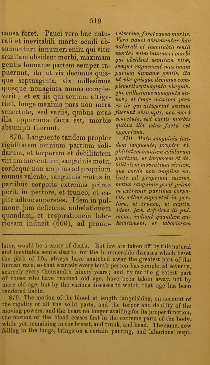 causa foret. Pauci vero hac natu- ral! et inevitabili morte senili ab- sumuntur: innumeri enim qui vitae semitam obsident morbi, maxiraam geutis humanae partem semper ra- pueruut, ita ut vix decimus quis- que septuaginta, vix millesimus quisque nonaginta annos comple- verit; et ex iis qui senium attige- rint, longe maxima pars non mera senectute, sed variis, quibus aetas ilia opportuna facta est, morbis absumpti fuerunt. 870. Languente tandem propter rigiditatem omnium partium soli- darum, et torporem et debilitatem virium moventium,sanguinis motu, cordeque non amplius ad proprium munus valente, sanguinis motus in partibus corporis extremis primo perit, in pectore, et trunco, et ca- pite adhuc superstes. Idem in pul- mone jam deficiens, anhelationem quandam, et respirationem labo- riosam inducit (600), ad promo- velserius, foret causa mortis. Vero pauci ahsumuntur hac naturali et inevitabili senili morte: eniminnumeri morbi qui obsident semitam vitae, semper rapuerunt maximum partem humance gentis, ita ut vix quisque decimus com- pleveritseptuaginta, vix quis- que millesimus nonaginta an- nos ; et longe maxima pars ex iis qui attigerint senium fuerunt absumpti, non merd senectute, sed variis morbis quibus ilia aetas facta est opportuna. 870. Motu sanguinis tan- dem languente, propter ri- giditatem omnium solidarum partium, et torporem et de- bilitatem moventium virium, que corde non amplius va- lente ad proprium munus, motus sanguinis perit primo in extremis partibus corpo- ris, adhuc superstes in pec- tore, et trunco, et capite. Idem, jam deficiens in pul- mone, inducit quandam an- helationem, et laboriosam later, would be a cause of death. But few are taken off by this natural and inevitable senile death: for the innumerable diseases which beset the path of life, always have snatched away the greatest part of the human race, so that scarcely every tenth person has completed seventy, scarcely every thousandth ninety years ; and by far the greatest part of those who have reached old age, have been taken away, not by mere old age, but by the various diseases to which that age has been rendered liable. 870. The motion of the blood at length languishing, on account of the rigidity of all the solid parts, and the torpor and debility of the moving powers, and the heart no longer availing for its proper function, the motion of the blood ceases first in the extreme parts of the body, while yet remaining in the breast, and trunk, and head. The same, now’ failing in the lungs, brings on a certain panting, and laborious respi-