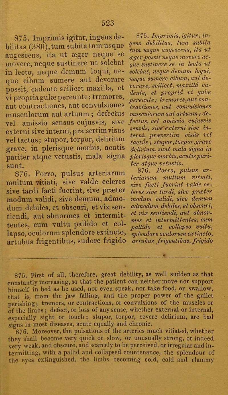 875. Imprimis igitur, ingens de- bilitas (380),tumsubita turn usque augescens, ita ut seger neque se movere, neque sustinere ut solebat in lecto, neque demum loqui, ne- que cibum sumere aut devorare possit, cadente scilicet maxilla, et vi propriagulsepereunte; tremores, aut contractiones, aut convulsiones musculorum aut artuum; defectus vel amissio sensus cujusvis, sive extern! sive interni, preesertim visas vel tactus; stupor, torpor, delirium grave, in plerisque morbis, acutis pariter atque vetustis, mala signa sunt. 876. Porro, pulsus arteriarum multum vitiati, sive valde celeres sive tardi facti fuerint, sive prseter modum validi, sive demum, admo- dum debiles, et obscuri, et vix sen- tiendi, aut abnormes et intermit- tentes, cum vultu pallido et col- lapse, oculorum splendore extincto, artubus frigentibus, sudore frigido 875. Imprimis, igitur, in- gens dehilitas, turn subita turn usque augescens, ita ut ceger possit neque movere ne- que sustinere se in lecto ut solebat, neque demum loqui, neque sumere cibum, aut de- vorare, scilicet, maxilld ca- dente, et propria vi gulce pereunte; tremores,aut con- tractiones, aut convulsiones musculorum aut artuum; de- fectus, vel amissio cujusvis sensus, sive' externi sive in- terni, proesertim visus vel tactus ; stupor, torpor,grave delirium, sunt mala signa in plerisque morbis, acutis pari- ter atque vetustis. 876. Porro, pulsus ar- teriarum multum vitiati, sive facti fuerint valde ce- leres sive tardi, sive prater modum validi, sive demum admodum debiles, et obscuri, et vix sentiendi, aut abnor- mes et intermitt elites, cum pallido et collapso vultu, splendore oculorum extincto, artubus frigentibus, frigido 875. First of all, therefore, great debility, as well sudden as that constantly increasing, so that the patient can neither move nor support himself in bed as he used, nor even speak, nor take food, or swallow, that is, from the jaw falling, and the proper power of the gullet perishing; tremors, or contractions, or convulsions of the muscles or of the limbs; defect, or loss of any sense, whether external or internal, especially sight or touch; stupor, torpor, severe delirium, are bad signs in most diseases, acute equally and chronic. 876. Moreover, the pulsations of the arteries much vitiated, whether they shall become very quick or slow, or unusually strong, or indeed very weak, and obscure, and scarcely to be perceived, or irregular and in- termitting, with a pallid and collapsed countenance, the splendour of the eyes extinguished, the limbs becoming cold, cold and clammy