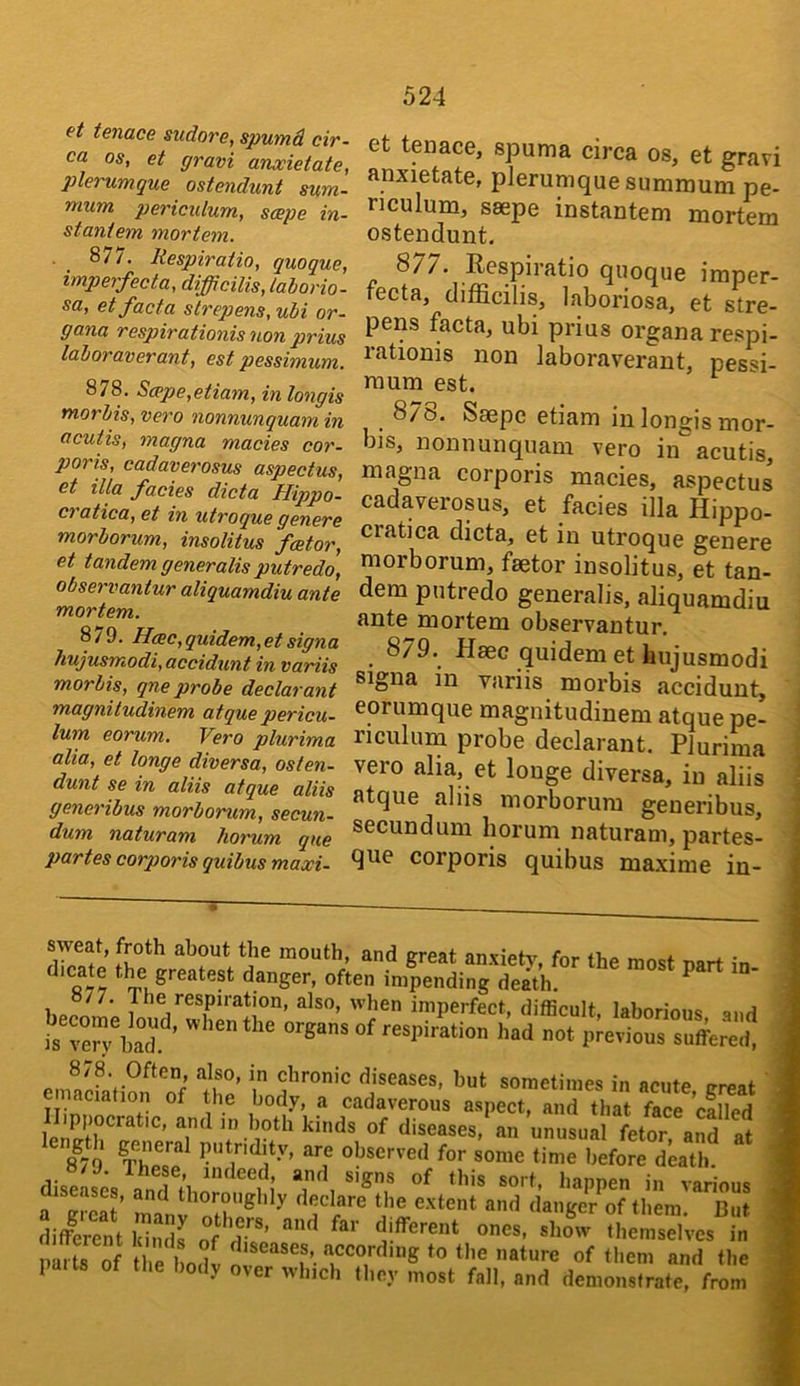 at tenace sudore, spumd cir- ca os, et gravi anooietate, plerumque ostendunt sum- mum pericidum, saepe in- staniem mortem. 877. liespiratio, quoque, imperfecta, difficilis, lahorio- sa, et facta slrepens, uhi or- gana respirationis non prius lahoraverant, est pessimum. 878. S(ppe,etiam, in longis morMs, vero nonnunquam in acutis, magna macies cor- poris, cadaverosus aspectus, et ilia facies dicta Hippo- cratica, et in utroque genere morborum, insolitus frntor, et tandem generalis putredo, observantur aliquamdiu ante mortem. 879. Hmc,quidem,etsigna hujusmodi, accidunt in variis morbis, qne probe declarant magniludinem atque pericu- lum eorum. Vero plurima alia, et longe diversa, osten- dunt se in aliis atque aliis generibus morborum, secun- dum naturam homim qne partes corporis quibus maxi- et tenace, spuma circa os, et gravi anxietate, plerumque sumraum pe- riculum, saepe instantem mortem ostendunt. 8/7. Respiratio quoque imper- fecta, difficilis, laboriosa, et stre- pens facta, ubi prius organa respi- rationis non laboraverant, pessi- raum est. ^ 8/0. Saepe etiam in longis mor- bis, nonnunquam vero in acutis, magna corporis macies, aspectus cadaverosus, et facies ilk Hippo- cratica dicta, et in utroque genere morborum, faetor insolitus, et tan- dem putredo generalis, aliquamdiu ante mortem observantur. 879. Haec quidem et hujusmodi signa in variis morbis accidunt, eorumque magnitudinem atque pe- riculum probe declarant. Plurima vero alia, et longe diversa, in aliis atque aliis morborum generibus, secundum liorum naturam, partes- que corporis quibus maxime iu- sweat, froth about the mouth, and areat nnvtpfv ^ . danger, often impending death. become ‘^'®cult, laborious, and is ^en bad ’ respiration had not previous suffered, 878. Often, also, in chronic diseases, but sometimes in nento nroof the body, a cadaverous aspect a r<hi ftcl ’cSd lirtT^!. unusual fetor and at 8*79 putridity, are observed for some time before death. diseases, a’-nTth^'S^ 3iSt Si; ofT’ »«. °i.cS;es“;'n mrSf re l oSl^ ■>'■=> Mil the paits the body over which they most fall, and demonstrate, from